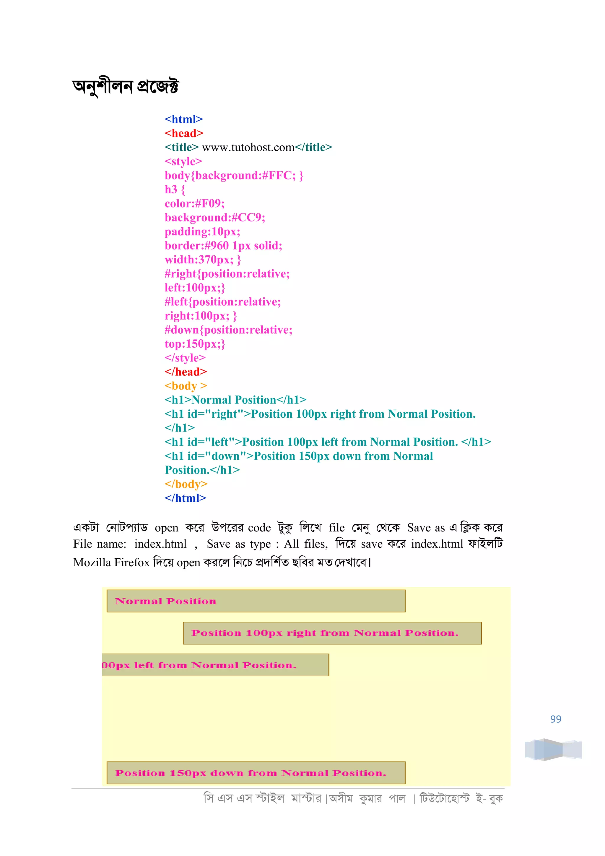 িস এস এস �াইল মা�াা |অসীম কমাা পাল | িটউেটােহা� ই- বুক
99
অনুশীল্ �েজ�
<html>
<head>
<title> www.tutohost.com</title>
<style>
body{background:#FFC; }
h3 {
color:#F09;
background:#CC9;
padding:10px;
border:#960 1px solid;
width:370px; }
#right{position:relative;
left:100px;}
#left{position:relative;
right:100px; }
#down{position:relative;
top:150px;}
</style>
</head>
<body >
<h1>Normal Position</h1>
<h1 id="right">Position 100px right from Normal Position.
</h1>
<h1 id="left">Position 100px left from Normal Position. </h1>
<h1 id="down">Position 150px down from Normal
Position.</h1>
</body>
</html>
একটা ে্াটপযাড open কো উপোা code টুক িলেখ file েমনু েথেক Save as এ ি�ক কো
File name: index.html , Save as type : All files, িদেয় save কো index.html ফাইলিট
Mozilla Firefox িদেয় open কােল ি্েচ �দিশরত ছিবা মত েদখােব।
 