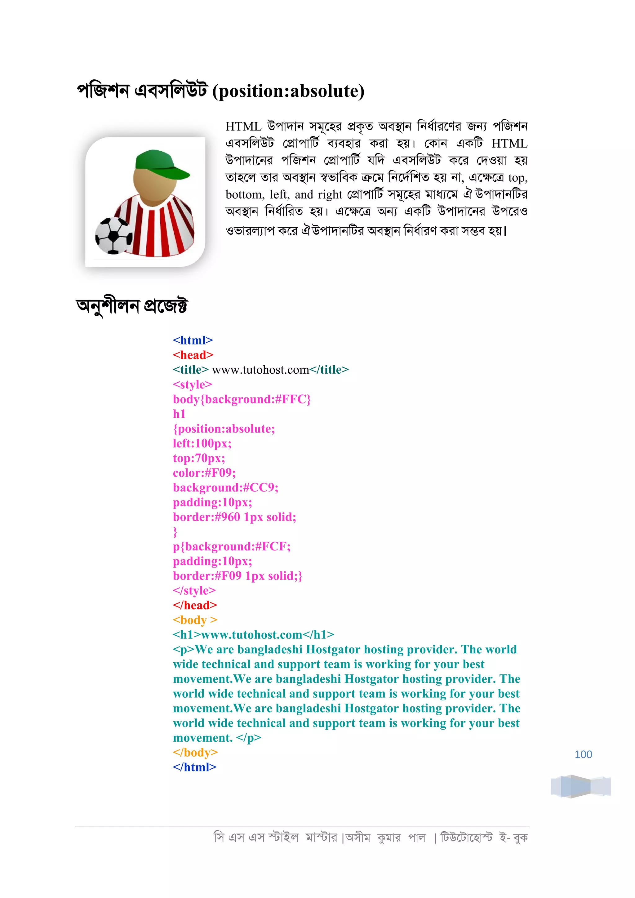 িস এস এস �াইল মা�াা |অসীম কমাা পাল | িটউেটােহা� ই- বুক
100
পিজশ্ এবসিলউট (position:absolute)
HTML উপাদা্ সমূেহা �কৃত অব�া্ ি্ধরাােণা জ� পিজশ্
এবসিলউট ে�াপািটর বযবহাা কাা হয়। েকা্ একিট HTML
উপাদাে্া পিজশ্ ে�াপািটর যিদ এবসিলউট কো েদওয়া হয়
তাহেল তাা অব�া্ �ভািবক �েম ি্েদরিশত হয় ্া, এে�ে� top,
bottom, left, and right ে�াপািটর সমূেহা মাধযেম ঐ উপাদা্িটা
অব�া্ ি্ধরািাত হয়। এে�ে� অ� একিট উপাদাে্া উপোও
ওভাালযাপ কো ঐউপাদা্িটা অব�া্ ি্ধরাাণ কাা স�ব হয়।
অনুশীল্ �েজ�
<html>
<head>
<title> www.tutohost.com</title>
<style>
body{background:#FFC}
h1
{position:absolute;
left:100px;
top:70px;
color:#F09;
background:#CC9;
padding:10px;
border:#960 1px solid;
}
p{background:#FCF;
padding:10px;
border:#F09 1px solid;}
</style>
</head>
<body >
<h1>www.tutohost.com</h1>
<p>We are bangladeshi Hostgator hosting provider. The world
wide technical and support team is working for your best
movement.We are bangladeshi Hostgator hosting provider. The
world wide technical and support team is working for your best
movement.We are bangladeshi Hostgator hosting provider. The
world wide technical and support team is working for your best
movement. </p>
</body>
</html>
 