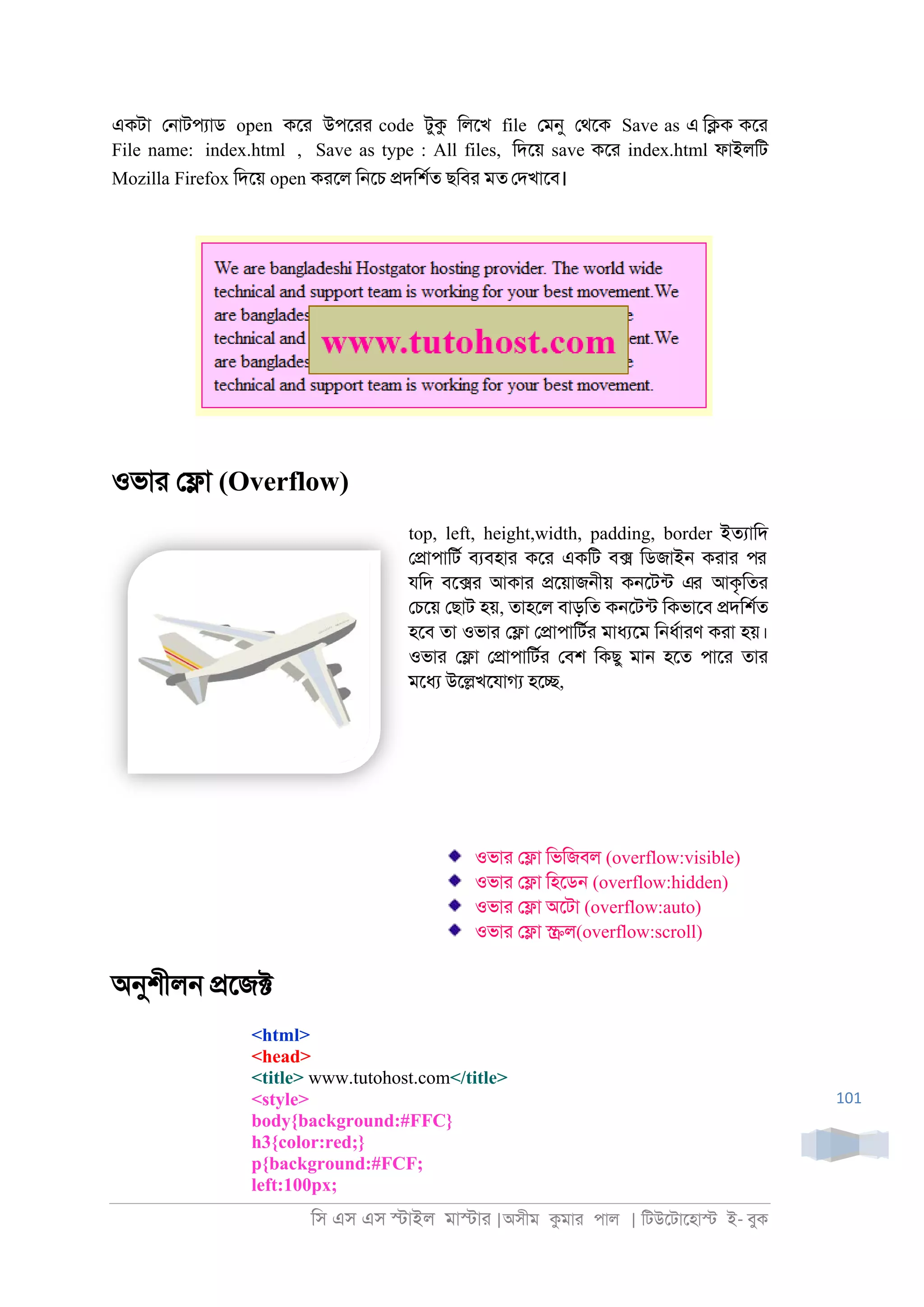 িস এস এস �াইল মা�াা |অসীম কমাা পাল | িটউেটােহা� ই- বুক
101
একটা ে্াটপযাড open কো উপোা code টুক িলেখ file েমনু েথেক Save as এ ি�ক কো
File name: index.html , Save as type : All files, িদেয় save কো index.html ফাইলিট
Mozilla Firefox িদেয় open কােল ি্েচ �দিশরত ছিবা মত েদখােব।
ওভাা ে�া (Overflow)
top, left, height,width, padding, border ইতযািদ
ে�াপািটর বযবহাা কো একিট ব� িডজাই্ কাাা পর
যিদ বে�া আকাা �েয়াজ্ীয় ক্েটনট এর আকৃিতা
েচেয় েছাট হয়, তাহেল বাড়িত ক্েটনট িকভােব �দিশরত
হেব তা ওভাা ে�া ে�াপািটরা মাধযেম ি্ধরাাণ কাা হয়।
ওভাা ে�া ে�াপািটরা েবশ িকছু মা্ হেত পাো তাা
মেধয উে�খেযাগয হে�,
ওভাা ে�া িভিজবল (overflow:visible)
ওভাা ে�া িহেড্ (overflow:hidden)
ওভাা ে�া অেটা (overflow:auto)
ওভাা ে�া �ল(overflow:scroll)
অনুশীল্ �েজ�
<html>
<head>
<title> www.tutohost.com</title>
<style>
body{background:#FFC}
h3{color:red;}
p{background:#FCF;
left:100px;
 