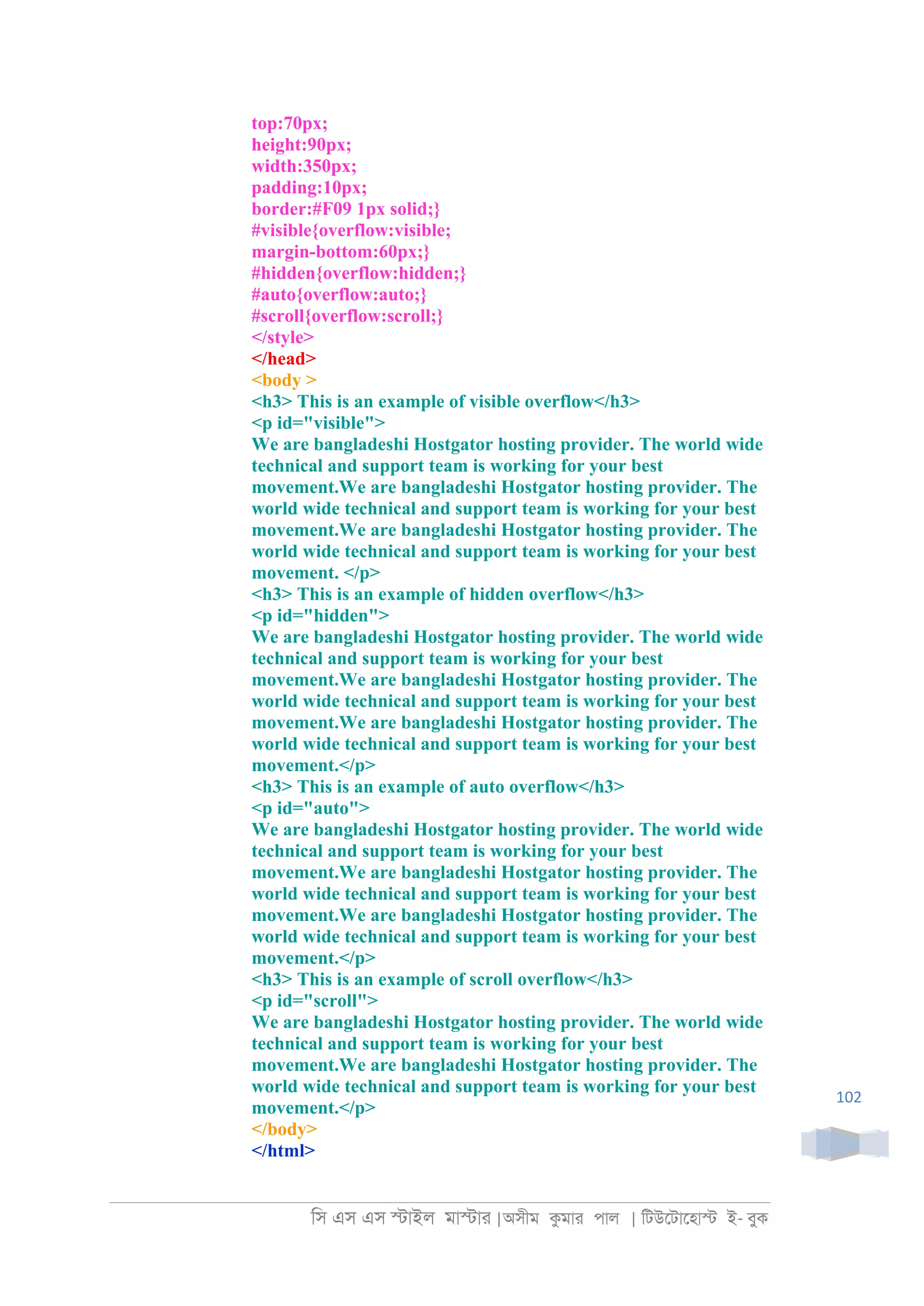 িস এস এস �াইল মা�াা |অসীম কমাা পাল | িটউেটােহা� ই- বুক
102
top:70px;
height:90px;
width:350px;
padding:10px;
border:#F09 1px solid;}
#visible{overflow:visible;
margin-bottom:60px;}
#hidden{overflow:hidden;}
#auto{overflow:auto;}
#scroll{overflow:scroll;}
</style>
</head>
<body >
<h3> This is an example of visible overflow</h3>
<p id="visible">
We are bangladeshi Hostgator hosting provider. The world wide
technical and support team is working for your best
movement.We are bangladeshi Hostgator hosting provider. The
world wide technical and support team is working for your best
movement.We are bangladeshi Hostgator hosting provider. The
world wide technical and support team is working for your best
movement. </p>
<h3> This is an example of hidden overflow</h3>
<p id="hidden">
We are bangladeshi Hostgator hosting provider. The world wide
technical and support team is working for your best
movement.We are bangladeshi Hostgator hosting provider. The
world wide technical and support team is working for your best
movement.We are bangladeshi Hostgator hosting provider. The
world wide technical and support team is working for your best
movement.</p>
<h3> This is an example of auto overflow</h3>
<p id="auto">
We are bangladeshi Hostgator hosting provider. The world wide
technical and support team is working for your best
movement.We are bangladeshi Hostgator hosting provider. The
world wide technical and support team is working for your best
movement.We are bangladeshi Hostgator hosting provider. The
world wide technical and support team is working for your best
movement.</p>
<h3> This is an example of scroll overflow</h3>
<p id="scroll">
We are bangladeshi Hostgator hosting provider. The world wide
technical and support team is working for your best
movement.We are bangladeshi Hostgator hosting provider. The
world wide technical and support team is working for your best
movement.</p>
</body>
</html>
 