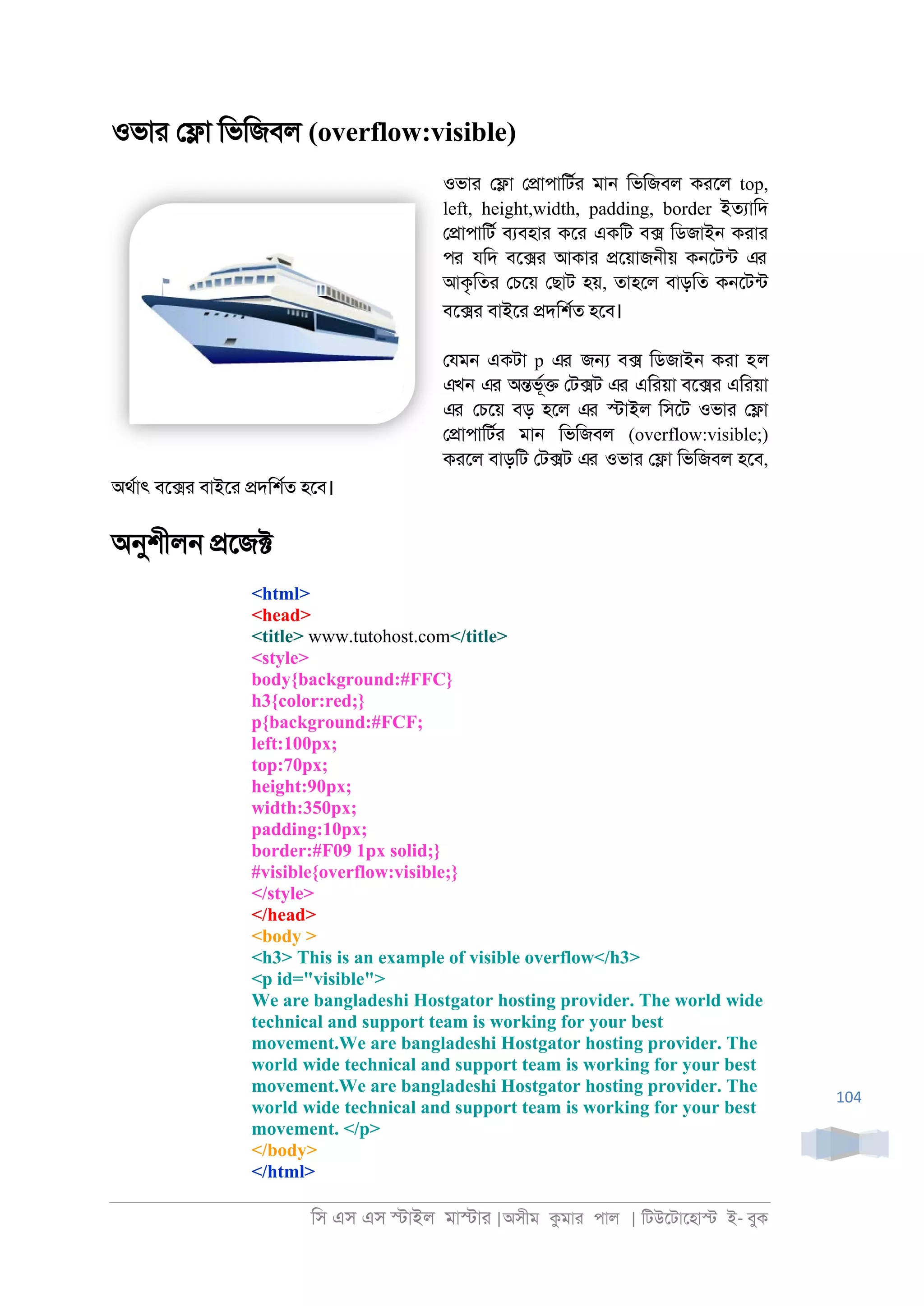 িস এস এস �াইল মা�াা |অসীম কমাা পাল | িটউেটােহা� ই- বুক
104
ওভাা ে�া িভিজবল (overflow:visible)
ওভাা ে�া ে�াপািটরা মা্ িভিজবল কােল top,
left, height,width, padding, border ইতযািদ
ে�াপািটর বযবহাা কো একিট ব� িডজাই্ কাাা
পর যিদ বে�া আকাা �েয়াজ্ীয় ক্েটনট এর
আকৃিতা েচেয় েছাট হয়, তাহেল বাড়িত ক্েটনট
বে�া বাইো �দিশরত হেব।
েযম্ একটা p এর জ� ব� িডজাই্ কাা হল
এখন এর অ�ভূর� েট�ট এর এিায়া বে�া এিায়া
এর েচেয় বড় হেল এর �াইল িসেট ওভাা ে�া
ে�াপািটরা মা্ িভিজবল (overflow:visible;)
কােল বাড়িট েট�ট এর ওভাা ে�া িভিজবল হেব,
অথরাৎ বে�া বাইো �দিশরত হেব।
অনুশীল্ �েজ�
<html>
<head>
<title> www.tutohost.com</title>
<style>
body{background:#FFC}
h3{color:red;}
p{background:#FCF;
left:100px;
top:70px;
height:90px;
width:350px;
padding:10px;
border:#F09 1px solid;}
#visible{overflow:visible;}
</style>
</head>
<body >
<h3> This is an example of visible overflow</h3>
<p id="visible">
We are bangladeshi Hostgator hosting provider. The world wide
technical and support team is working for your best
movement.We are bangladeshi Hostgator hosting provider. The
world wide technical and support team is working for your best
movement.We are bangladeshi Hostgator hosting provider. The
world wide technical and support team is working for your best
movement. </p>
</body>
</html>
 