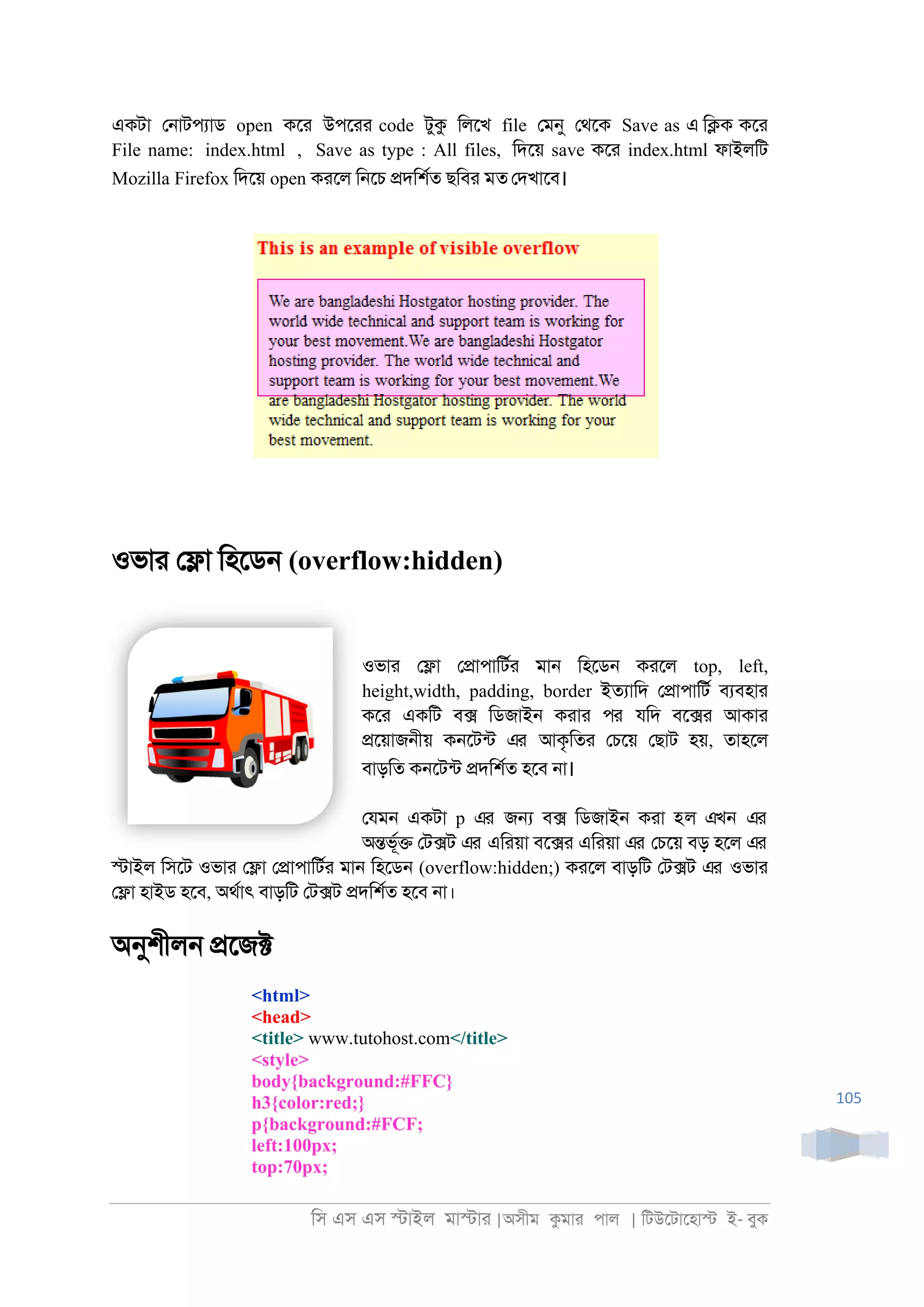 িস এস এস �াইল মা�াা |অসীম কমাা পাল | িটউেটােহা� ই- বুক
105
একটা ে্াটপযাড open কো উপোা code টুক িলেখ file েমনু েথেক Save as এ ি�ক কো
File name: index.html , Save as type : All files, িদেয় save কো index.html ফাইলিট
Mozilla Firefox িদেয় open কােল ি্েচ �দিশরত ছিবা মত েদখােব।
ওভাা ে�া িহেড্ (overflow:hidden)
ওভাা ে�া ে�াপািটরা মা্ িহেড্ কােল top, left,
height,width, padding, border ইতযািদ ে�াপািটর বযবহাা
কো একিট ব� িডজাই্ কাাা পর যিদ বে�া আকাা
�েয়াজ্ীয় ক্েটনট এর আকৃিতা েচেয় েছাট হয়, তাহেল
বাড়িত ক্েটনট �দিশরত হেব ্া।
েযম্ একটা p এর জ� ব� িডজাই্ কাা হল এখন এর
অ�ভূর� েট�ট এর এিায়া বে�া এিায়া এর েচেয় বড় হেল এর
�াইল িসেট ওভাা ে�া ে�াপািটরা মা্ িহেড্ (overflow:hidden;) কােল বাড়িট েট�ট এর ওভাা
ে�া হাইড হেব, অথরাৎ বাড়িট েট�ট �দিশরত হেব ্া।
অনুশীল্ �েজ�
<html>
<head>
<title> www.tutohost.com</title>
<style>
body{background:#FFC}
h3{color:red;}
p{background:#FCF;
left:100px;
top:70px;
 