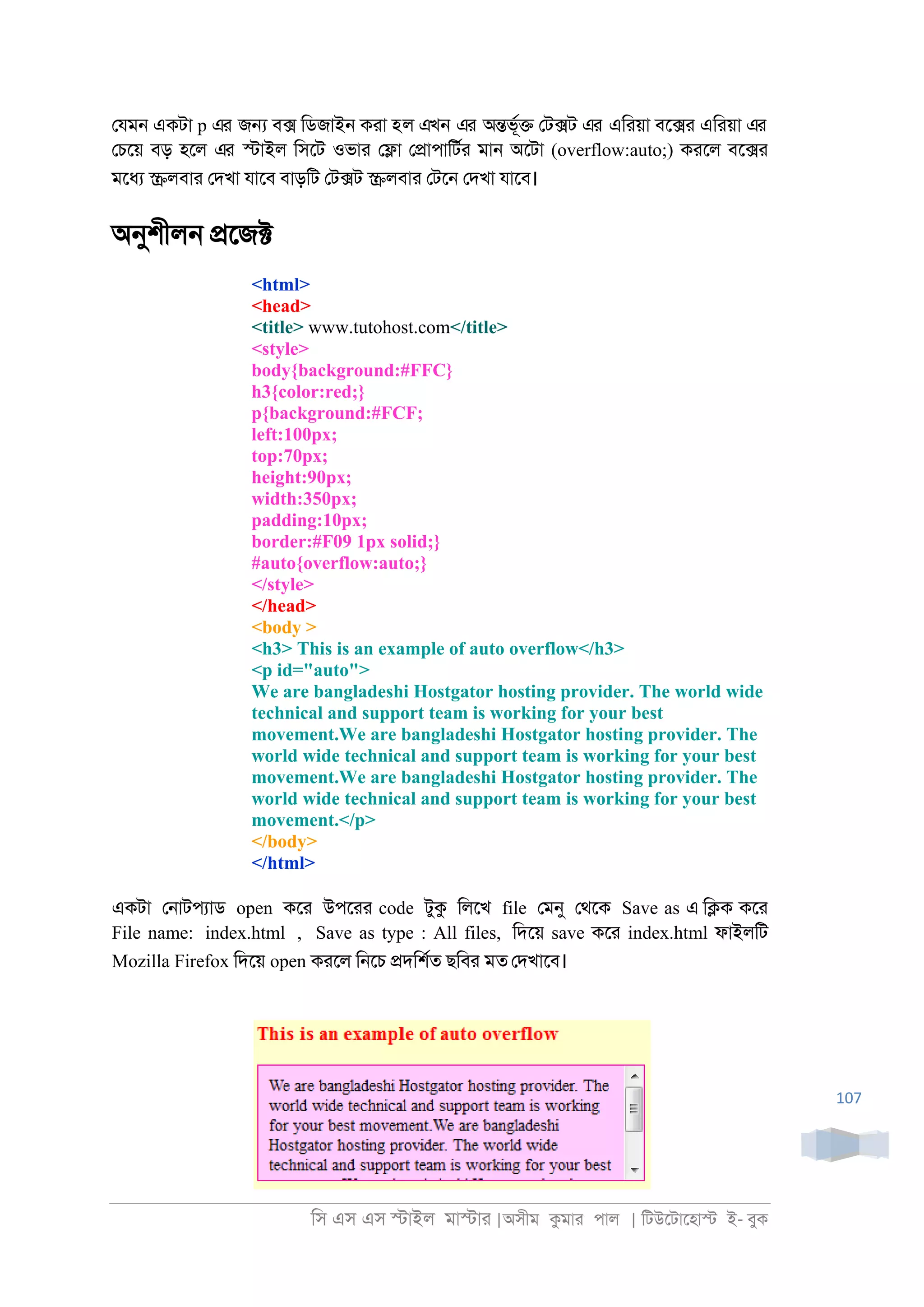 িস এস এস �াইল মা�াা |অসীম কমাা পাল | িটউেটােহা� ই- বুক
107
েযম্ একটা p এর জ� ব� িডজাই্ কাা হল এখন এর অ�ভূর� েট�ট এর এিায়া বে�া এিায়া এর
েচেয় বড় হেল এর �াইল িসেট ওভাা ে�া ে�াপািটরা মা্ অেটা (overflow:auto;) কােল বে�া
মেধয �লবাা েদখা যােব বাড়িট েট�ট �লবাা েটে্ েদখা যােব।
অনুশীল্ �েজ�
<html>
<head>
<title> www.tutohost.com</title>
<style>
body{background:#FFC}
h3{color:red;}
p{background:#FCF;
left:100px;
top:70px;
height:90px;
width:350px;
padding:10px;
border:#F09 1px solid;}
#auto{overflow:auto;}
</style>
</head>
<body >
<h3> This is an example of auto overflow</h3>
<p id="auto">
We are bangladeshi Hostgator hosting provider. The world wide
technical and support team is working for your best
movement.We are bangladeshi Hostgator hosting provider. The
world wide technical and support team is working for your best
movement.We are bangladeshi Hostgator hosting provider. The
world wide technical and support team is working for your best
movement.</p>
</body>
</html>
একটা ে্াটপযাড open কো উপোা code টুক িলেখ file েমনু েথেক Save as এ ি�ক কো
File name: index.html , Save as type : All files, িদেয় save কো index.html ফাইলিট
Mozilla Firefox িদেয় open কােল ি্েচ �দিশরত ছিবা মত েদখােব।
 