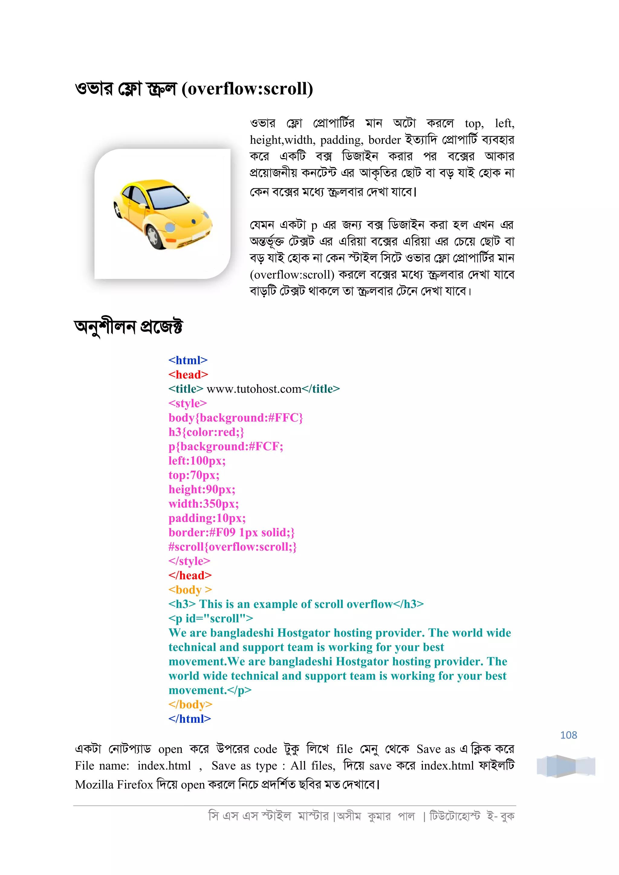 িস এস এস �াইল মা�াা |অসীম কমাা পাল | িটউেটােহা� ই- বুক
108
ওভাা ে�া �ল (overflow:scroll)
ওভাা ে�া ে�াপািটরা মা্ অেটা কােল top, left,
height,width, padding, border ইতযািদ ে�াপািটর বযবহাা
কো একিট ব� িডজাই্ কাাা পর বে�া আকাা
�েয়াজ্ীয় ক্েটনট এর আকৃিতা েছাট বা বড় যাই েহাক ্া
েক্ বে�া মেধয �লবাা েদখা যােব।
েযম্ একটা p এর জ� ব� িডজাই্ কাা হল এখন এর
অ�ভূর� েট�ট এর এিায়া বে�া এিায়া এর েচেয় েছাট বা
বড় যাই েহাক ্া েক্ �াইল িসেট ওভাা ে�া ে�াপািটরা মা্
(overflow:scroll) কােল বে�া মেধয �লবাা েদখা যােব
বাড়িট েট�ট থাকেল তা �লবাা েটে্ েদখা যােব।
অনুশীল্ �েজ�
<html>
<head>
<title> www.tutohost.com</title>
<style>
body{background:#FFC}
h3{color:red;}
p{background:#FCF;
left:100px;
top:70px;
height:90px;
width:350px;
padding:10px;
border:#F09 1px solid;}
#scroll{overflow:scroll;}
</style>
</head>
<body >
<h3> This is an example of scroll overflow</h3>
<p id="scroll">
We are bangladeshi Hostgator hosting provider. The world wide
technical and support team is working for your best
movement.We are bangladeshi Hostgator hosting provider. The
world wide technical and support team is working for your best
movement.</p>
</body>
</html>
একটা ে্াটপযাড open কো উপোা code টুক িলেখ file েমনু েথেক Save as এ ি�ক কো
File name: index.html , Save as type : All files, িদেয় save কো index.html ফাইলিট
Mozilla Firefox িদেয় open কােল ি্েচ �দিশরত ছিবা মত েদখােব।
 