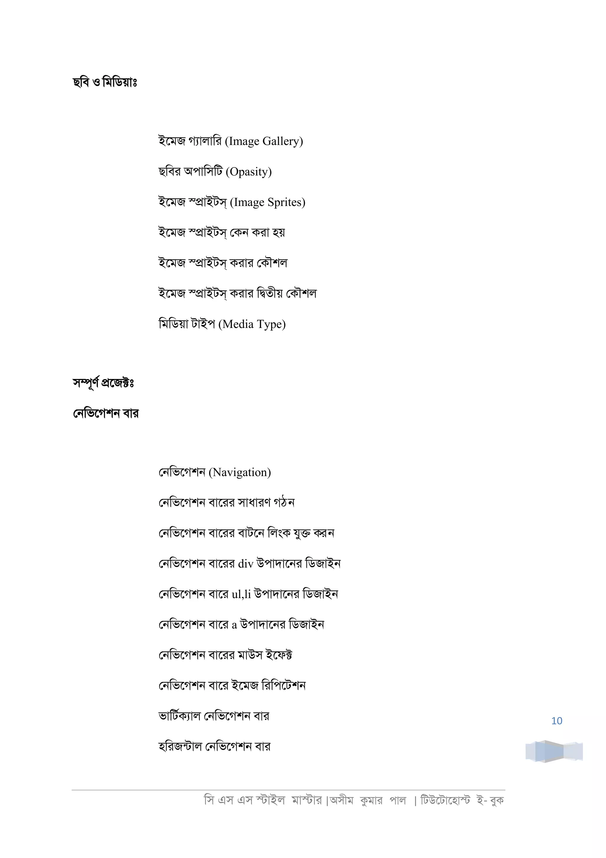 িস এস এস �াইল মা�াা |অসীম কমাা পাল | িটউেটােহা� ই- বুক
10
ছিব ও িমিডয়াঃ
ইেমজ গযালািা (Image Gallery)
ছিবা অপািসিট (Opasity)
ইেমজ স্�াইটস্ (Image Sprites)
ইেমজ স্�াইটস্ েক্ কাা হয়
ইেমজ স্�াইটস্ কাাা েকৗশল
ইেমজ স্�াইটস্ কাাা ি�তীয় েকৗশল
িমিডয়া টাইপ (Media Type)
স�ূণর �েজ�ঃ
ে্িভেগশ্ বাা
ে্িভেগশ্ (Navigation)
ে্িভেগশ্ বাোা সাধাাণ গঠন
ে্িভেগশ্ বাোা বাটে্ িলংক যু� করন
ে্িভেগশ্ বাোা div উপাদাে্া িডজাই্
ে্িভেগশ্ বাো ul,li উপাদাে্া িডজাই্
ে্িভেগশ্ বাো a উপাদাে্া িডজাই্
ে্িভেগশ্ বাোা মাউস ইেফ�
ে্িভেগশ্ বাো ইেমজ িািপেটশ্
ভািটরকযাল ে্িভেগশ্ বাা
হিাজনটাল ে্িভেগশ্ বাা
 