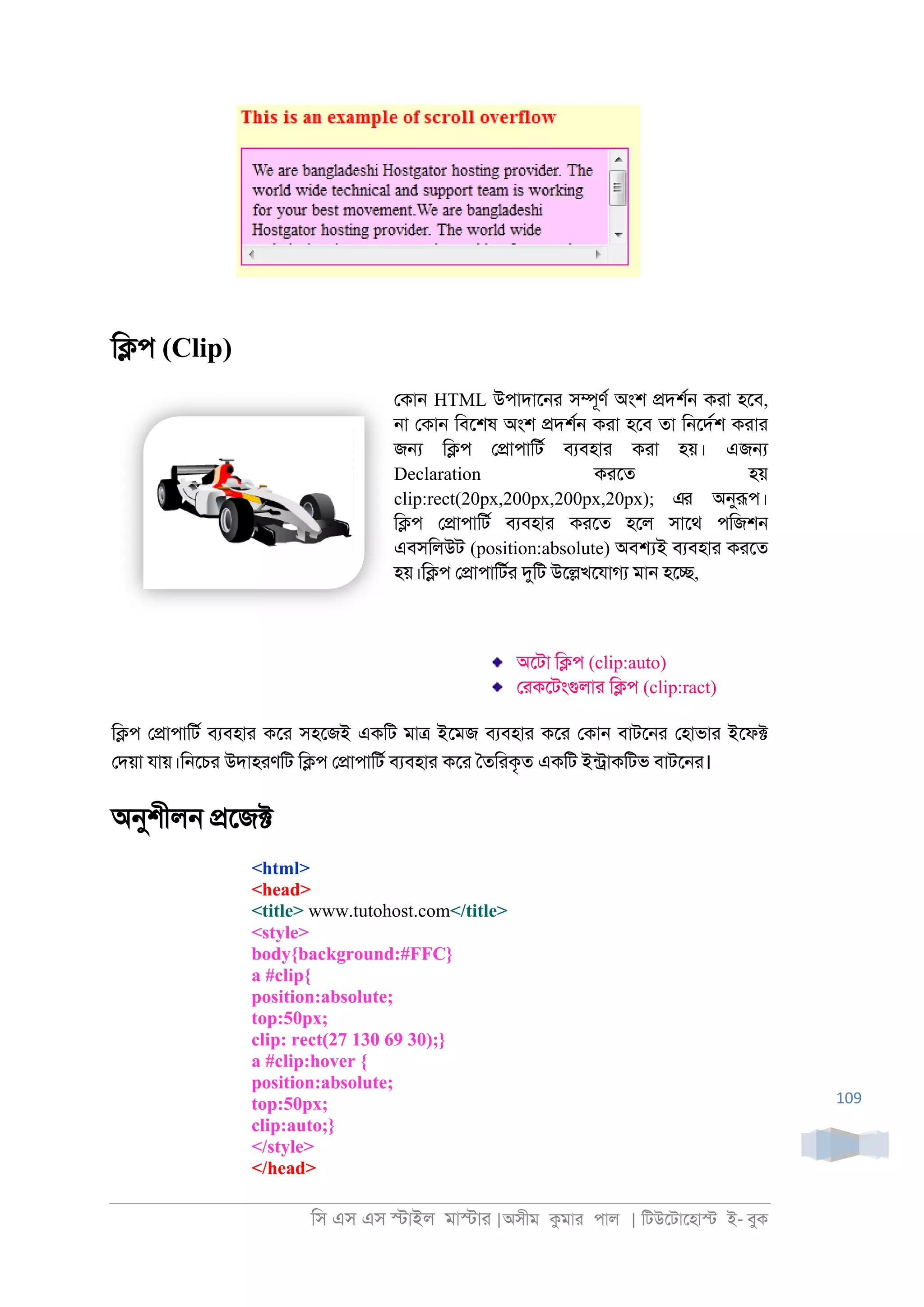 িস এস এস �াইল মা�াা |অসীম কমাা পাল | িটউেটােহা� ই- বুক
109
ি�প (Clip)
েকা্ HTML উপাদাে্া স�ূণর অংশ �দশর্ কাা হেব,
্া েকা্ িবেশষ অংশ �দশর্ কাা হেব তা ি্েদরশ কাাা
জ� ি�প ে�াপািটর বযবহাা কাা হয়। এজ�
Declaration কােত হয়
clip:rect(20px,200px,200px,20px); এর অনুরূপ।
ি�প ে�াপািটর বযবহাা কােত হেল সােথ পিজশ্
এবসিলউট (position:absolute) অব�ই বযবহাা কােত
হয়।ি�প ে�াপািটরা দুিট উে�খেযাগয মা্ হে�,
অেটা ি�প (clip:auto)
োকেটংগুলাা ি�প (clip:ract)
ি�প ে�াপািটর বযবহাা কো সহেজই একিট মা� ইেমজ বযবহাা কো েকা্ বাটে্া েহাভাা ইেফ�
েদয়া যায়।ি্েচা উদাহাণিট ি�প ে�াপািটর বযবহাা কো ৈতিাকৃত একিট ইন্াকিটভ বাটে্া।
অনুশীল্ �েজ�
<html>
<head>
<title> www.tutohost.com</title>
<style>
body{background:#FFC}
a #clip{
position:absolute;
top:50px;
clip: rect(27 130 69 30);}
a #clip:hover {
position:absolute;
top:50px;
clip:auto;}
</style>
</head>
 