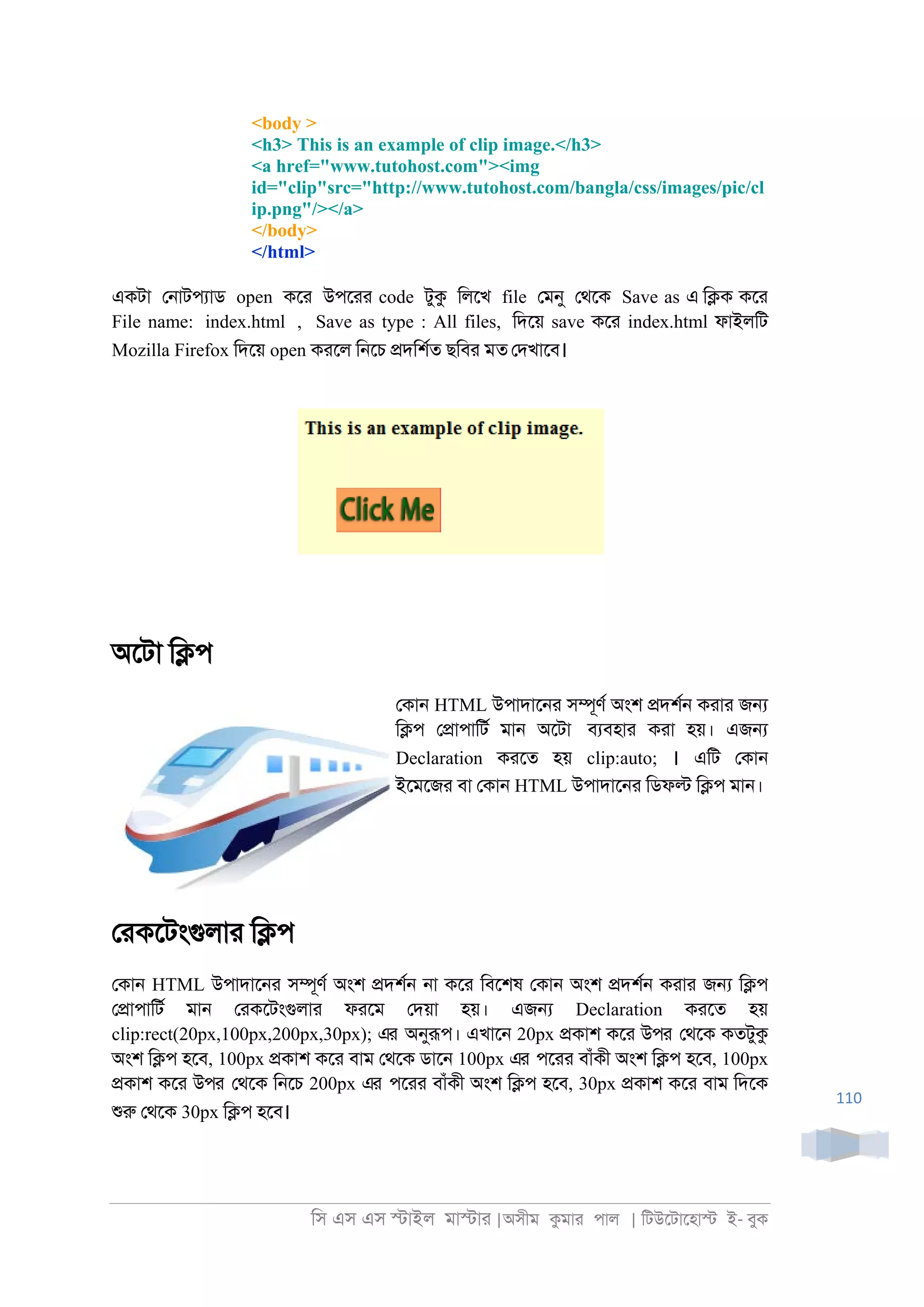 িস এস এস �াইল মা�াা |অসীম কমাা পাল | িটউেটােহা� ই- বুক
110
<body >
<h3> This is an example of clip image.</h3>
<a href="www.tutohost.com"><img
id="clip"src="http://www.tutohost.com/bangla/css/images/pic/cl
ip.png"/></a>
</body>
</html>
একটা ে্াটপযাড open কো উপোা code টুক িলেখ file েমনু েথেক Save as এ ি�ক কো
File name: index.html , Save as type : All files, িদেয় save কো index.html ফাইলিট
Mozilla Firefox িদেয় open কােল ি্েচ �দিশরত ছিবা মত েদখােব।
অেটা ি�প
েকা্ HTML উপাদাে্া স�ূণর অংশ �দশর্ কাাা জ�
ি�প ে�াপািটর মা্ অেটা বযবহাা কাা হয়। এজ�
Declaration কােত হয় clip:auto; । এিট েকা্
ইেমেজা বা েকা্ HTML উপাদাে্া িডফ� ি�প মা্।
োকেটংগুলাা ি�প
েকা্ HTML উপাদাে্া স�ূণর অংশ �দশর্ ্া কো িবেশষ েকা্ অংশ �দশর্ কাাা জ� ি�প
ে�াপািটর মা্ োকেটংগুলাা ফােম েদয়া হয়। এজ� Declaration কােত হয়
clip:rect(20px,100px,200px,30px); এর অনুরূপ। এখাে্ 20px �কাশ কো উপর েথেক কতটুক
অংশ ি�প হেব, 100px �কাশ কো বাম েথেক ডাে্ 100px এর পোা বাঁকী অংশ ি�প হেব, 100px
�কাশ কো উপর েথেক ি্েচ 200px এর পোা বাঁকী অংশ ি�প হেব, 30px �কাশ কো বাম িদেক
শুরু েথেক 30px ি�প হেব।
 