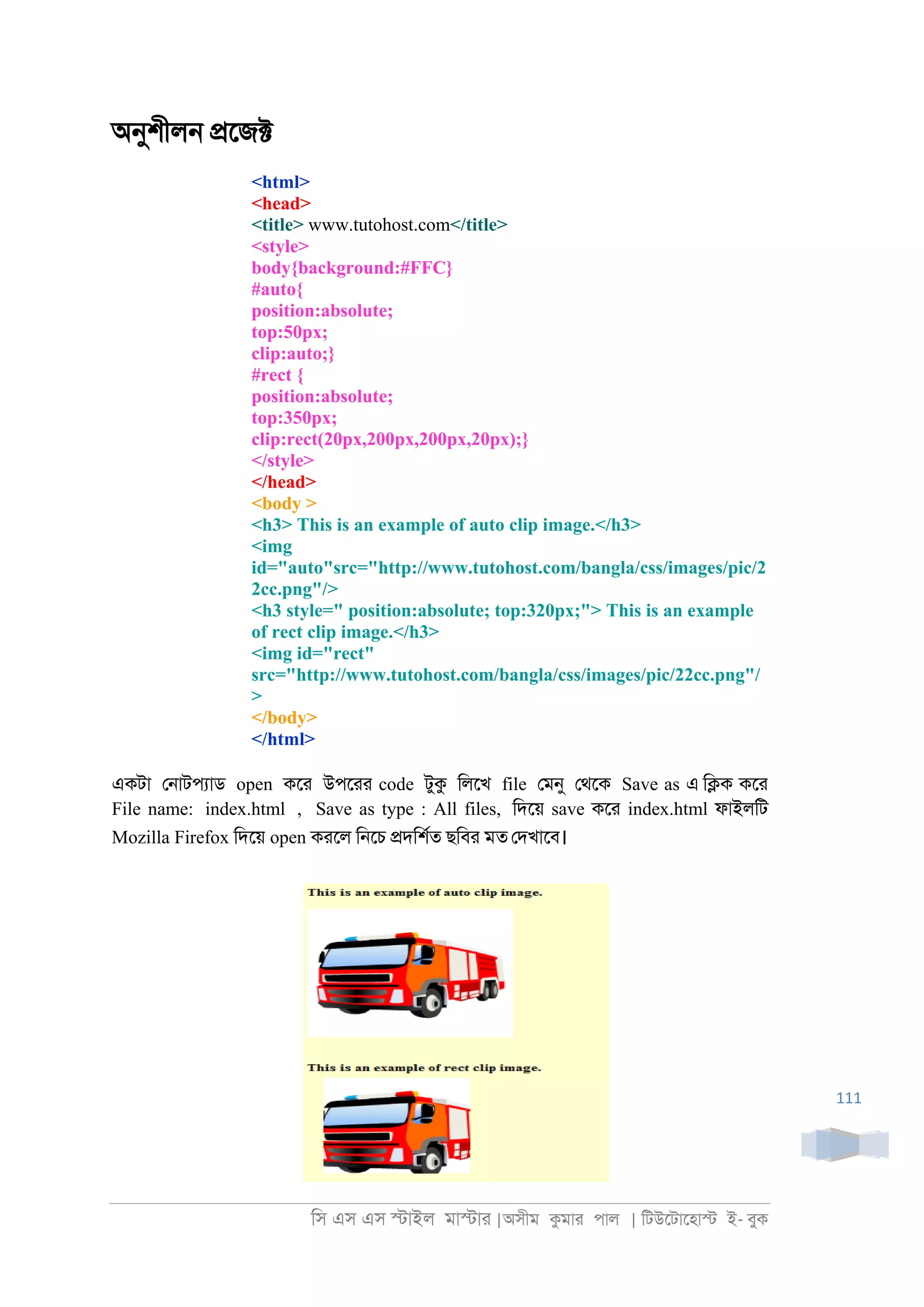 িস এস এস �াইল মা�াা |অসীম কমাা পাল | িটউেটােহা� ই- বুক
111
অনুশীল্ �েজ�
<html>
<head>
<title> www.tutohost.com</title>
<style>
body{background:#FFC}
#auto{
position:absolute;
top:50px;
clip:auto;}
#rect {
position:absolute;
top:350px;
clip:rect(20px,200px,200px,20px);}
</style>
</head>
<body >
<h3> This is an example of auto clip image.</h3>
<img
id="auto"src="http://www.tutohost.com/bangla/css/images/pic/2
2cc.png"/>
<h3 style=" position:absolute; top:320px;"> This is an example
of rect clip image.</h3>
<img id="rect"
src="http://www.tutohost.com/bangla/css/images/pic/22cc.png"/
>
</body>
</html>
একটা ে্াটপযাড open কো উপোা code টুক িলেখ file েমনু েথেক Save as এ ি�ক কো
File name: index.html , Save as type : All files, িদেয় save কো index.html ফাইলিট
Mozilla Firefox িদেয় open কােল ি্েচ �দিশরত ছিবা মত েদখােব।
 
