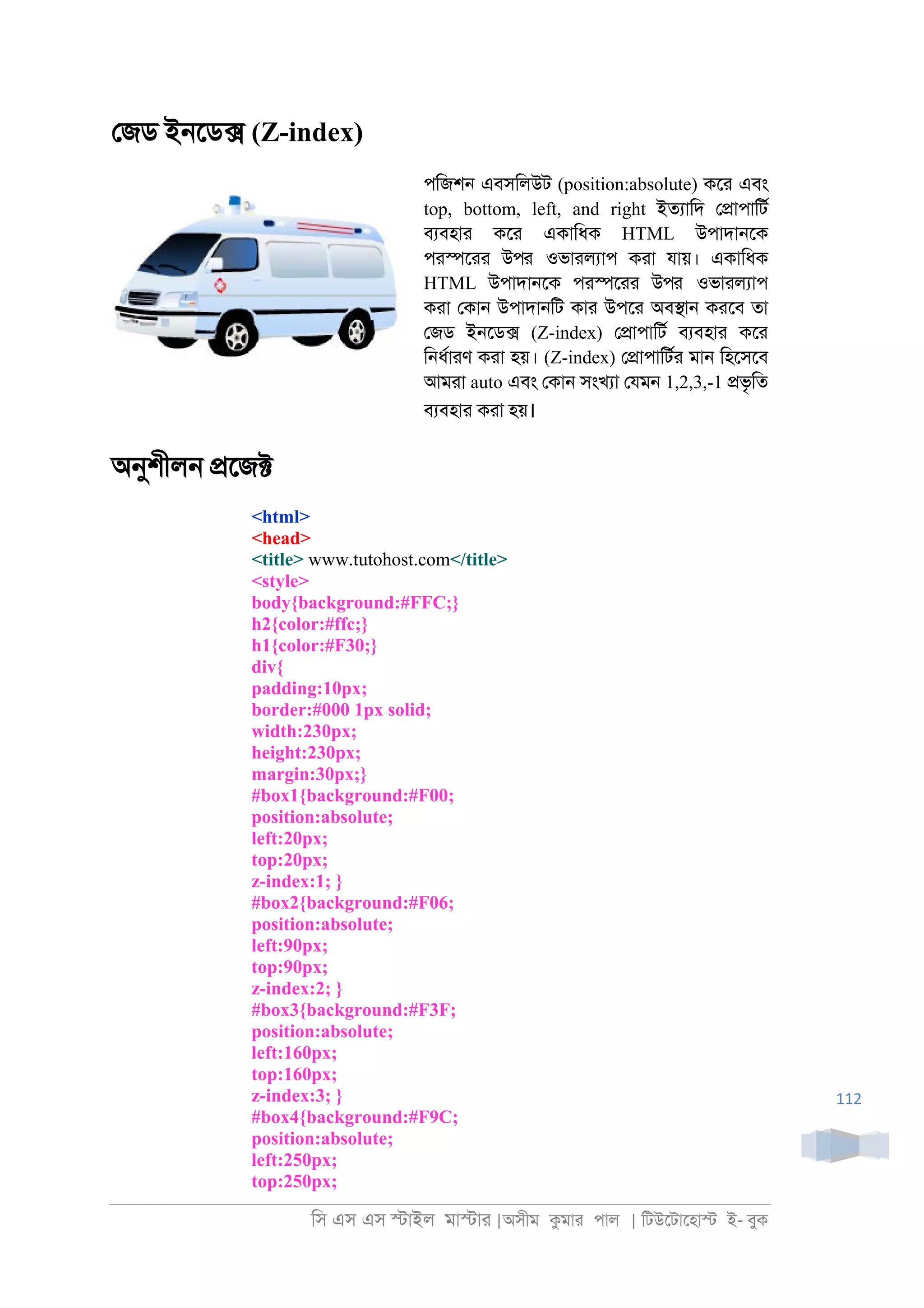 িস এস এস �াইল মা�াা |অসীম কমাা পাল | িটউেটােহা� ই- বুক
112
েজড ই্েড� (Z-index)
পিজশ্ এবসিলউট (position:absolute) কো এবং
top, bottom, left, and right ইতযািদ ে�াপািটর
বযবহাা কো একািধক HTML উপাদা্েক
পা�োা উপর ওভাালযাপ কাা যায়। একািধক
HTML উপাদা্েক পা�োা উপর ওভাালযাপ
কাা েকা্ উপাদা্িট কাা উপো অব�া্ কােব তা
েজড ই্েড� (Z-index) ে�াপািটর বযবহাা কো
ি্ধরাাণ কাা হয়। (Z-index) ে�াপািটরা মা্ িহেসেব
আমাা auto এবং েকা্ সংখযা েযম্ 1,2,3,-1 �ভৃিত
বযবহাা কাা হয়।
অনুশীল্ �েজ�
<html>
<head>
<title> www.tutohost.com</title>
<style>
body{background:#FFC;}
h2{color:#ffc;}
h1{color:#F30;}
div{
padding:10px;
border:#000 1px solid;
width:230px;
height:230px;
margin:30px;}
#box1{background:#F00;
position:absolute;
left:20px;
top:20px;
z-index:1; }
#box2{background:#F06;
position:absolute;
left:90px;
top:90px;
z-index:2; }
#box3{background:#F3F;
position:absolute;
left:160px;
top:160px;
z-index:3; }
#box4{background:#F9C;
position:absolute;
left:250px;
top:250px;
 