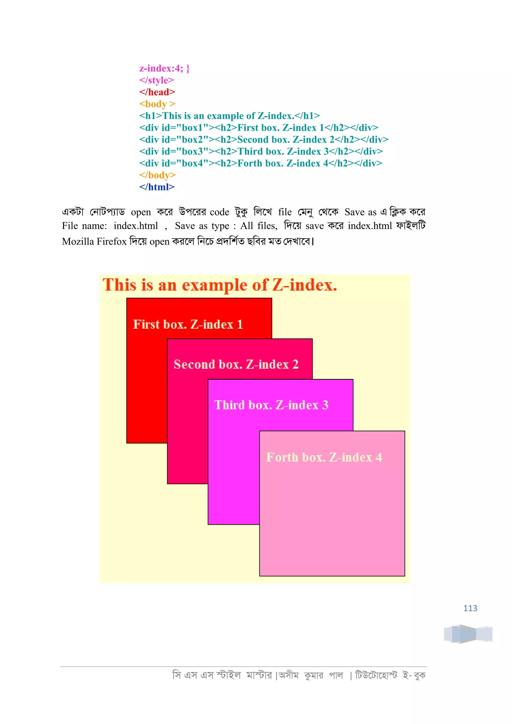 িস এস এস �াইল মা�াা |অসীম কমাা পাল | িটউেটােহা� ই- বুক
113
z-index:4; }
</style>
</head>
<body >
<h1>This is an example of Z-index.</h1>
<div id="box1"><h2>First box. Z-index 1</h2></div>
<div id="box2"><h2>Second box. Z-index 2</h2></div>
<div id="box3"><h2>Third box. Z-index 3</h2></div>
<div id="box4"><h2>Forth box. Z-index 4</h2></div>
</body>
</html>
একটা ে্াটপযাড open কো উপোা code টুক িলেখ file েমনু েথেক Save as এ ি�ক কো
File name: index.html , Save as type : All files, িদেয় save কো index.html ফাইলিট
Mozilla Firefox িদেয় open কােল ি্েচ �দিশরত ছিবা মত েদখােব।
 