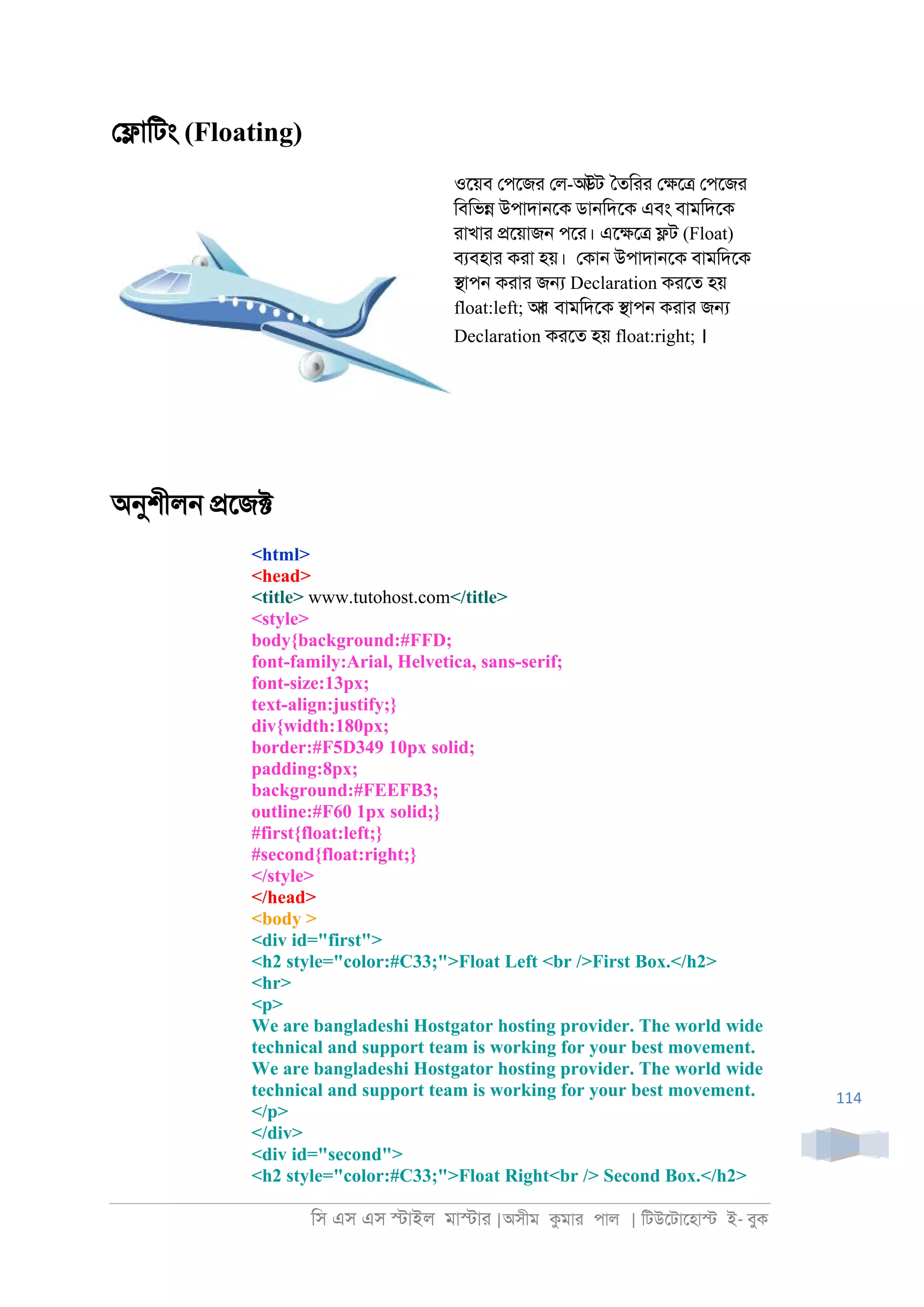 িস এস এস �াইল মা�াা |অসীম কমাা পাল | িটউেটােহা� ই- বুক
114
ে�ািটং (Floating)
ওেয়ব েপেজা েল-আউট ৈতিাা ে�ে� েপেজা
িবিভ� উপাদা্েক ডা্িদেক এবং বামিদেক
াাখাা �েয়াজ্ পো। এে�ে� �ট (Float)
বযবহাা কাা হয়। েকা্ উপাদা্েক বামিদেক
�াপ্ কাাা জ� Declaration কােত হয়
float:left; আর বামিদেক �াপ্ কাাা জ�
Declaration কােত হয় float:right; ।
অনুশীল্ �েজ�
<html>
<head>
<title> www.tutohost.com</title>
<style>
body{background:#FFD;
font-family:Arial, Helvetica, sans-serif;
font-size:13px;
text-align:justify;}
div{width:180px;
border:#F5D349 10px solid;
padding:8px;
background:#FEEFB3;
outline:#F60 1px solid;}
#first{float:left;}
#second{float:right;}
</style>
</head>
<body >
<div id="first">
<h2 style="color:#C33;">Float Left <br />First Box.</h2>
<hr>
<p>
We are bangladeshi Hostgator hosting provider. The world wide
technical and support team is working for your best movement.
We are bangladeshi Hostgator hosting provider. The world wide
technical and support team is working for your best movement.
</p>
</div>
<div id="second">
<h2 style="color:#C33;">Float Right<br /> Second Box.</h2>
 
