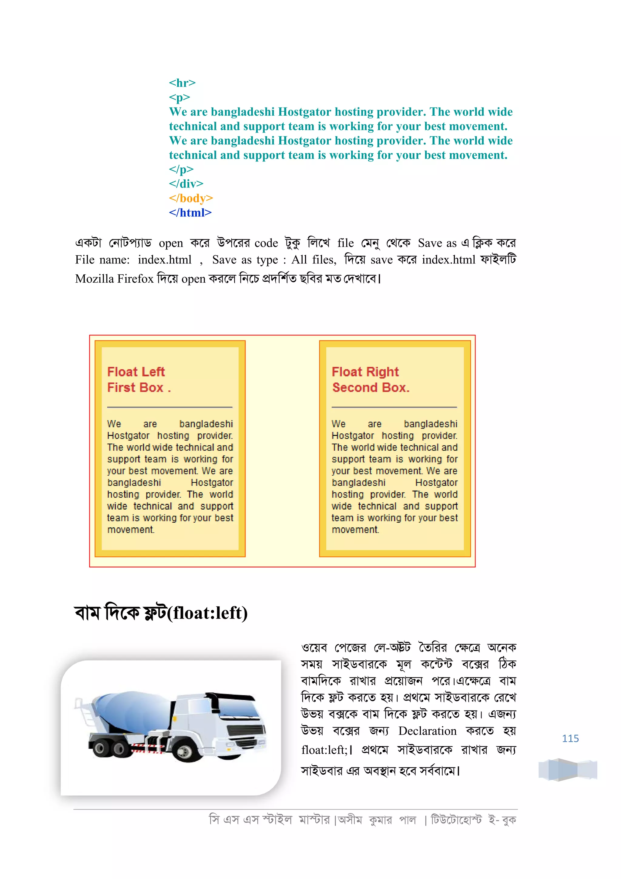 িস এস এস �াইল মা�াা |অসীম কমাা পাল | িটউেটােহা� ই- বুক
115
<hr>
<p>
We are bangladeshi Hostgator hosting provider. The world wide
technical and support team is working for your best movement.
We are bangladeshi Hostgator hosting provider. The world wide
technical and support team is working for your best movement.
</p>
</div>
</body>
</html>
একটা ে্াটপযাড open কো উপোা code টুক িলেখ file েমনু েথেক Save as এ ি�ক কো
File name: index.html , Save as type : All files, িদেয় save কো index.html ফাইলিট
Mozilla Firefox িদেয় open কােল ি্েচ �দিশরত ছিবা মত েদখােব।
বাম িদেক �ট(float:left)
ওেয়ব েপেজা েল-আউট ৈতিাা ে�ে� অে্ক
সময় সাইডবাােক মূল কেনটনট বে�া িঠক
বামিদেক াাখাা �েয়াজ্ পো।এে�ে� বাম
িদেক �ট কােত হয়। �থেম সাইডবাােক োেখ
উভয় ব�েক বাম িদেক �ট কােত হয়। এজ�
উভয় বে�া জ� Declaration কােত হয়
float:left;। �থেম সাইডবাােক াাখাা জ�
সাইডবাা এর অব�া্ হেব সবরবােম।
 