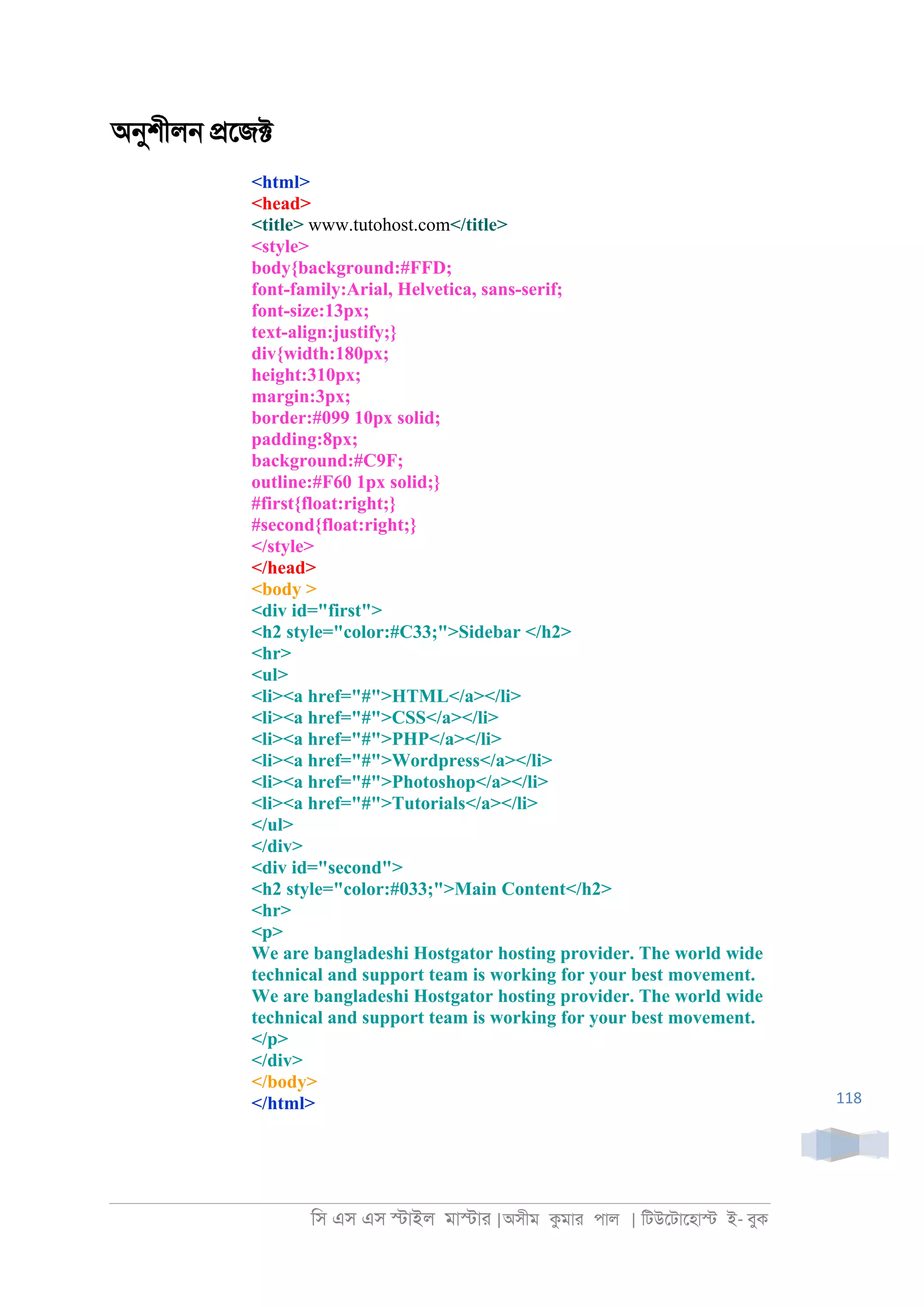 িস এস এস �াইল মা�াা |অসীম কমাা পাল | িটউেটােহা� ই- বুক
118
অনুশীল্ �েজ�
<html>
<head>
<title> www.tutohost.com</title>
<style>
body{background:#FFD;
font-family:Arial, Helvetica, sans-serif;
font-size:13px;
text-align:justify;}
div{width:180px;
height:310px;
margin:3px;
border:#099 10px solid;
padding:8px;
background:#C9F;
outline:#F60 1px solid;}
#first{float:right;}
#second{float:right;}
</style>
</head>
<body >
<div id="first">
<h2 style="color:#C33;">Sidebar </h2>
<hr>
<ul>
<li><a href="#">HTML</a></li>
<li><a href="#">CSS</a></li>
<li><a href="#">PHP</a></li>
<li><a href="#">Wordpress</a></li>
<li><a href="#">Photoshop</a></li>
<li><a href="#">Tutorials</a></li>
</ul>
</div>
<div id="second">
<h2 style="color:#033;">Main Content</h2>
<hr>
<p>
We are bangladeshi Hostgator hosting provider. The world wide
technical and support team is working for your best movement.
We are bangladeshi Hostgator hosting provider. The world wide
technical and support team is working for your best movement.
</p>
</div>
</body>
</html>
 