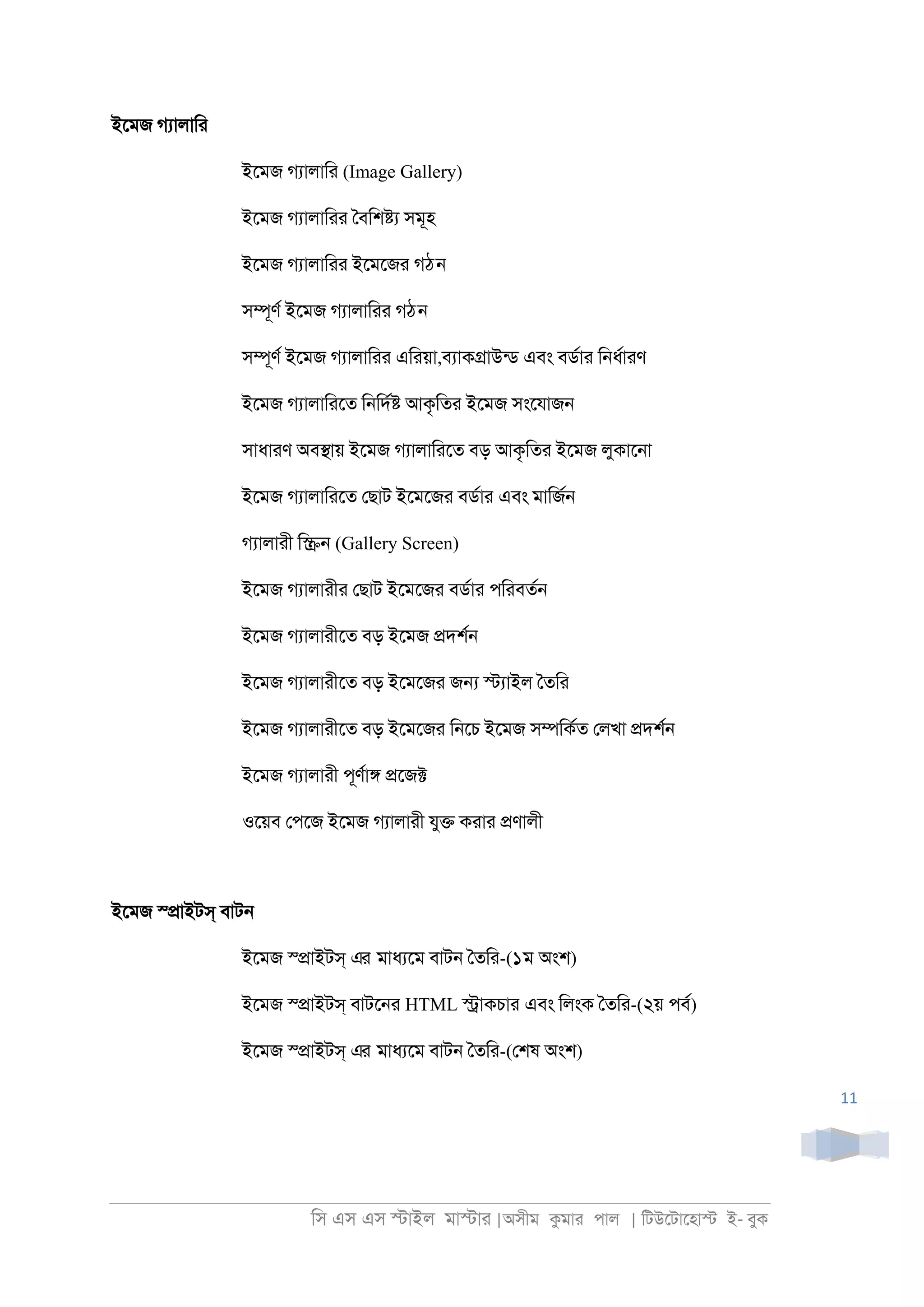 িস এস এস �াইল মা�াা |অসীম কমাা পাল | িটউেটােহা� ই- বুক
11
ইেমজ গযালািা
ইেমজ গযালািা (Image Gallery)
ইেমজ গযালািাা ৈবিশ�য সমূহ
ইেমজ গযালািাা ইেমেজা গঠন
স�ূণর ইেমজ গযালািাা গঠন
স�ূণর ইেমজ গযালািাা এিায়া,বযাক�াউনড এবং বডরাা ি্ধরাাণ
ইেমজ গযালািােত ি্িদর� আকৃিতা ইেমজ সংেযাজ্
সাধাাণ অব�ায় ইেমজ গযালািােত বড় আকৃিতা ইেমজ লুকাে্া
ইেমজ গযালািােত েছাট ইেমেজা বডরাা এবং মািজর্
গযালাাী ি�্ (Gallery Screen)
ইেমজ গযালাাীা েছাট ইেমেজা বডরাা পিাবতর্
ইেমজ গযালাাীেত বড় ইেমজ �দশর্
ইেমজ গযালাাীেত বড় ইেমেজা জ� �যাইল ৈতিা
ইেমজ গযালাাীেত বড় ইেমেজা ি্েচ ইেমজ স�িকরত েলখা �দশর্
ইেমজ গযালাাী পূণরা� �েজ�
ওেয়ব েপেজ ইেমজ গযালাাী যু� কাাা �ণালী
ইেমজ স্�াইটস্ বাট্
ইেমজ স্�াইটস্ এর মাধযেম বাট্ ৈতিা-(১ম অংশ)
ইেমজ স্�াইটস্ বাটে্া HTML �াকচাা এবং িলংক ৈতিা-(২য় পবর)
ইেমজ স্�াইটস্ এর মাধযেম বাট্ ৈতিা-(েশষ অংশ)
 