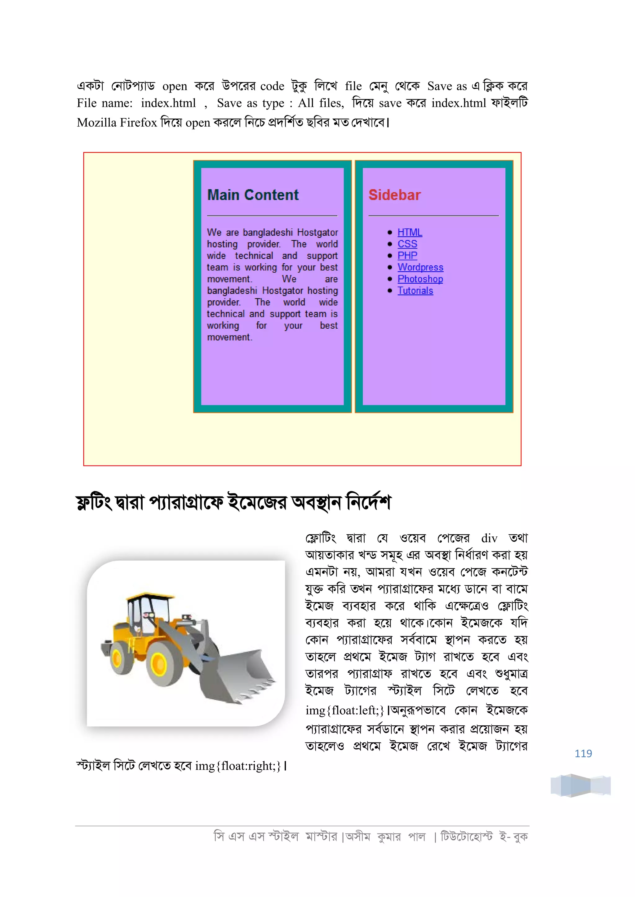 িস এস এস �াইল মা�াা |অসীম কমাা পাল | িটউেটােহা� ই- বুক
119
একটা ে্াটপযাড open কো উপোা code টুক িলেখ file েমনু েথেক Save as এ ি�ক কো
File name: index.html , Save as type : All files, িদেয় save কো index.html ফাইলিট
Mozilla Firefox িদেয় open কােল ি্েচ �দিশরত ছিবা মত েদখােব।
�িটং �াাা পযাাা�ােফ ইেমেজা অব�া্ ি্েদরশ
ে�ািটং �াাা েয ওেয়ব েপেজা div তথা
আয়তাকাা খনড সমূহ এর অব�া ি্ধরাাণ কাা হয়
এম্টা ্য়, আমাা যখন ওেয়ব েপেজ ক্েটনট
যু� কিা তখন পযাাা�ােফা মেধয ডাে্ বা বােম
ইেমজ বযবহাা কো থািক এে�ে�ও ে�ািটং
বযবহাা কাা হেয় থােক।েকা্ ইেমজেক যিদ
েকা্ পযাাা�ােফা সবরবােম �াপ্ কােত হয়
তাহেল �থেম ইেমজ টযাগ াাখেত হেব এবং
তাাপা পযাাা�াফ াাখেত হেব এবং শুধুমা�
ইেমজ টযােগা �যাইল িসেট েলখেত হেব
img{float:left;}।অনুরূপভােব েকা্ ইেমজেক
পযাাা�ােফা সবরডাে্ �াপ্ কাাা �েয়াজ্ হয়
তাহেলও �থেম ইেমজ োেখ ইেমজ টযােগা
�যাইল িসেট েলখেত হেব img{float:right;}।
 