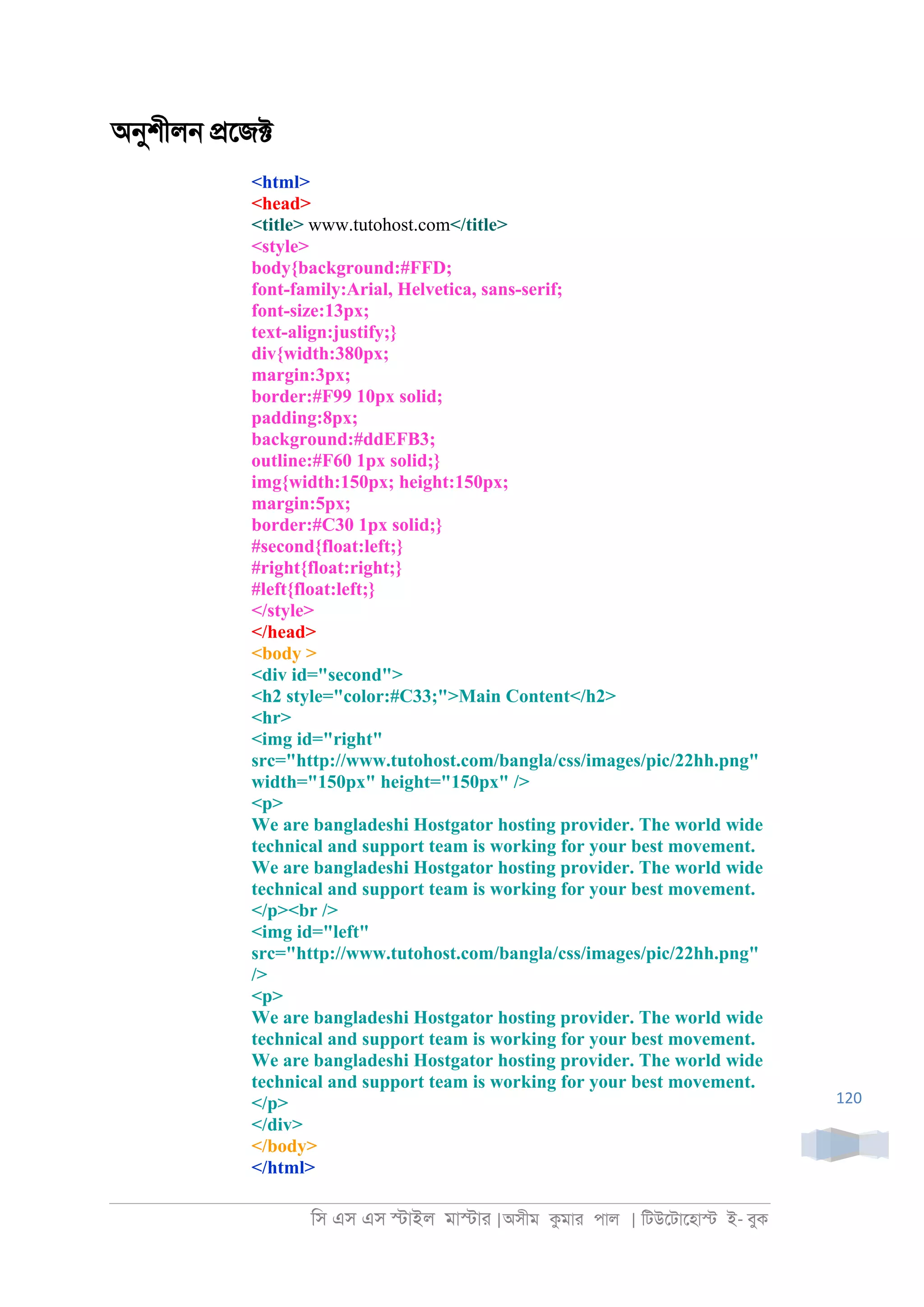 িস এস এস �াইল মা�াা |অসীম কমাা পাল | িটউেটােহা� ই- বুক
120
অনুশীল্ �েজ�
<html>
<head>
<title> www.tutohost.com</title>
<style>
body{background:#FFD;
font-family:Arial, Helvetica, sans-serif;
font-size:13px;
text-align:justify;}
div{width:380px;
margin:3px;
border:#F99 10px solid;
padding:8px;
background:#ddEFB3;
outline:#F60 1px solid;}
img{width:150px; height:150px;
margin:5px;
border:#C30 1px solid;}
#second{float:left;}
#right{float:right;}
#left{float:left;}
</style>
</head>
<body >
<div id="second">
<h2 style="color:#C33;">Main Content</h2>
<hr>
<img id="right"
src="http://www.tutohost.com/bangla/css/images/pic/22hh.png"
width="150px" height="150px" />
<p>
We are bangladeshi Hostgator hosting provider. The world wide
technical and support team is working for your best movement.
We are bangladeshi Hostgator hosting provider. The world wide
technical and support team is working for your best movement.
</p><br />
<img id="left"
src="http://www.tutohost.com/bangla/css/images/pic/22hh.png"
/>
<p>
We are bangladeshi Hostgator hosting provider. The world wide
technical and support team is working for your best movement.
We are bangladeshi Hostgator hosting provider. The world wide
technical and support team is working for your best movement.
</p>
</div>
</body>
</html>
 