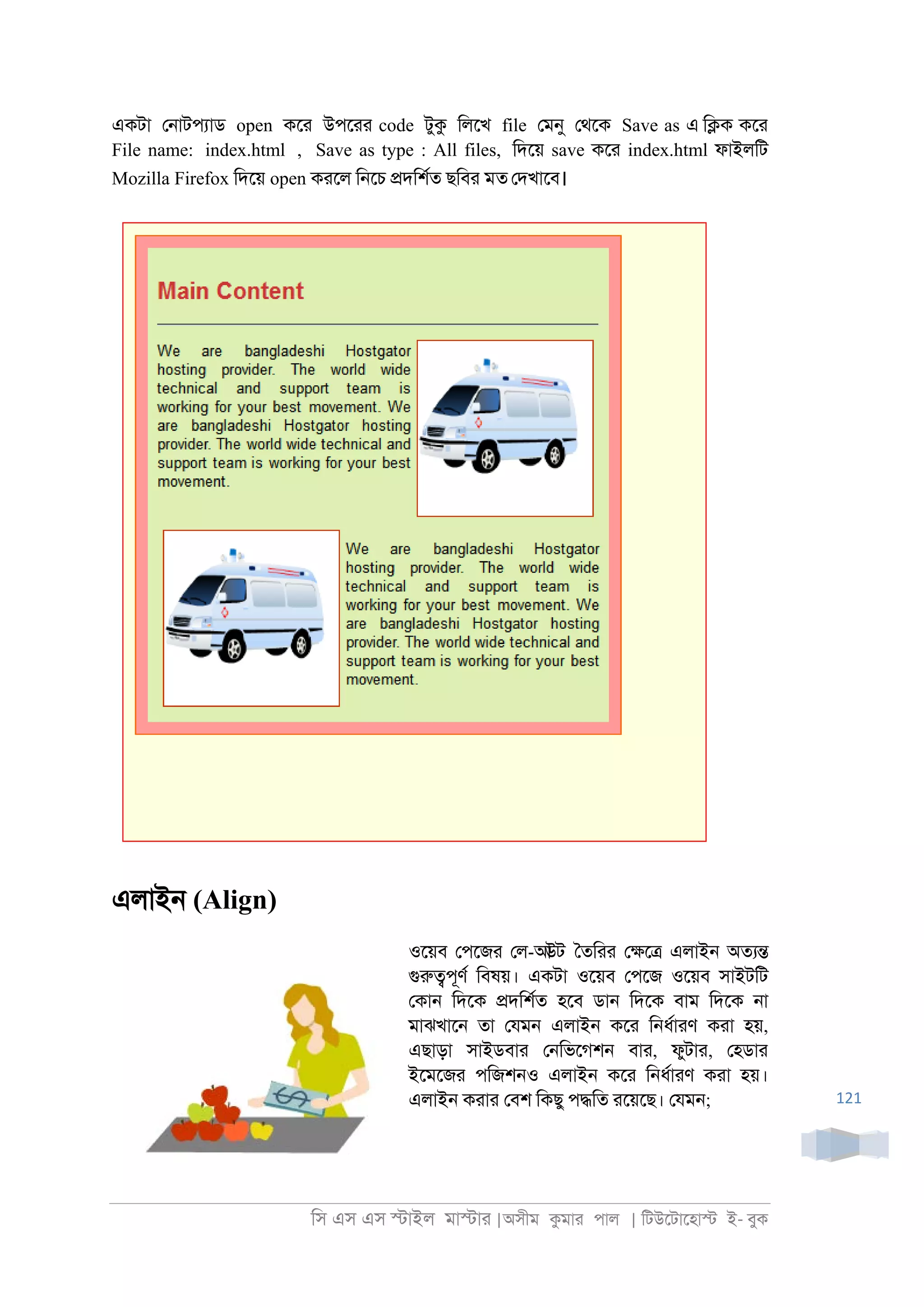 িস এস এস �াইল মা�াা |অসীম কমাা পাল | িটউেটােহা� ই- বুক
121
একটা ে্াটপযাড open কো উপোা code টুক িলেখ file েমনু েথেক Save as এ ি�ক কো
File name: index.html , Save as type : All files, িদেয় save কো index.html ফাইলিট
Mozilla Firefox িদেয় open কােল ি্েচ �দিশরত ছিবা মত েদখােব।
এলাই্ (Align)
ওেয়ব েপেজা েল-আউট ৈতিাা ে�ে� এলাই্ অতয�
গুরু�পূণর িবষয়। একটা ওেয়ব েপেজ ওেয়ব সাইটিট
েকা্ িদেক �দিশরত হেব ডা্ িদেক বাম িদেক ্া
মাঝখাে্ তা েযম্ এলাই্ কো ি্ধরাাণ কাা হয়,
এছাড়া সাইডবাা ে্িভেগশ্ বাা, ফুটাা, েহডাা
ইেমেজা পিজশ্ও এলাই্ কো ি্ধরাাণ কাা হয়।
এলাই্ কাাা েবশ িকছু প�িত ােয়েছ। েযম্;
 