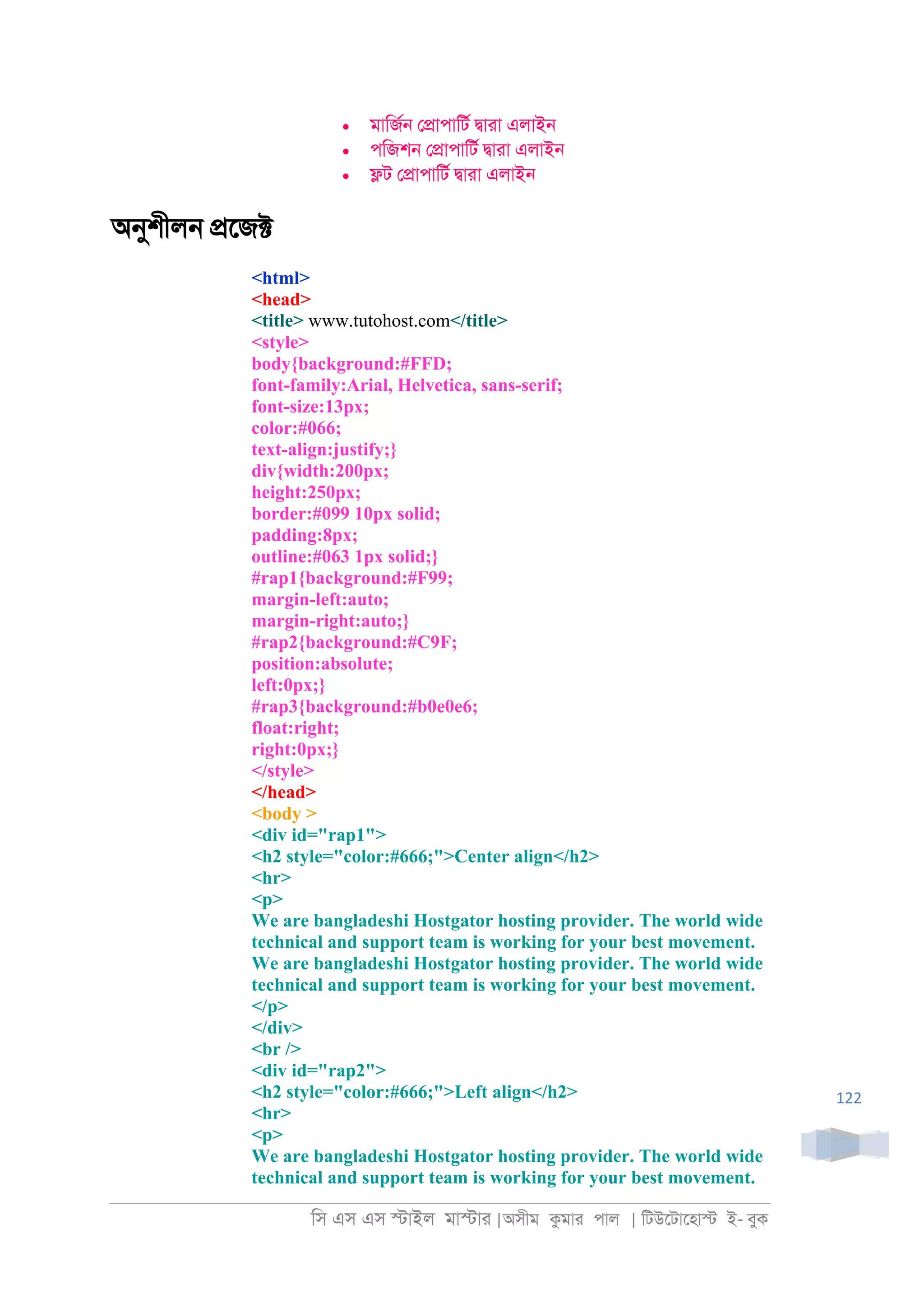 িস এস এস �াইল মা�াা |অসীম কমাা পাল | িটউেটােহা� ই- বুক
122
• মািজর্ ে�াপািটর �াাা এলাই্
• পিজশ্ ে�াপািটর �াাা এলাই্
• �ট ে�াপািটর �াাা এলাই্
অনুশীল্ �েজ�
<html>
<head>
<title> www.tutohost.com</title>
<style>
body{background:#FFD;
font-family:Arial, Helvetica, sans-serif;
font-size:13px;
color:#066;
text-align:justify;}
div{width:200px;
height:250px;
border:#099 10px solid;
padding:8px;
outline:#063 1px solid;}
#rap1{background:#F99;
margin-left:auto;
margin-right:auto;}
#rap2{background:#C9F;
position:absolute;
left:0px;}
#rap3{background:#b0e0e6;
float:right;
right:0px;}
</style>
</head>
<body >
<div id="rap1">
<h2 style="color:#666;">Center align</h2>
<hr>
<p>
We are bangladeshi Hostgator hosting provider. The world wide
technical and support team is working for your best movement.
We are bangladeshi Hostgator hosting provider. The world wide
technical and support team is working for your best movement.
</p>
</div>
<br />
<div id="rap2">
<h2 style="color:#666;">Left align</h2>
<hr>
<p>
We are bangladeshi Hostgator hosting provider. The world wide
technical and support team is working for your best movement.
 
