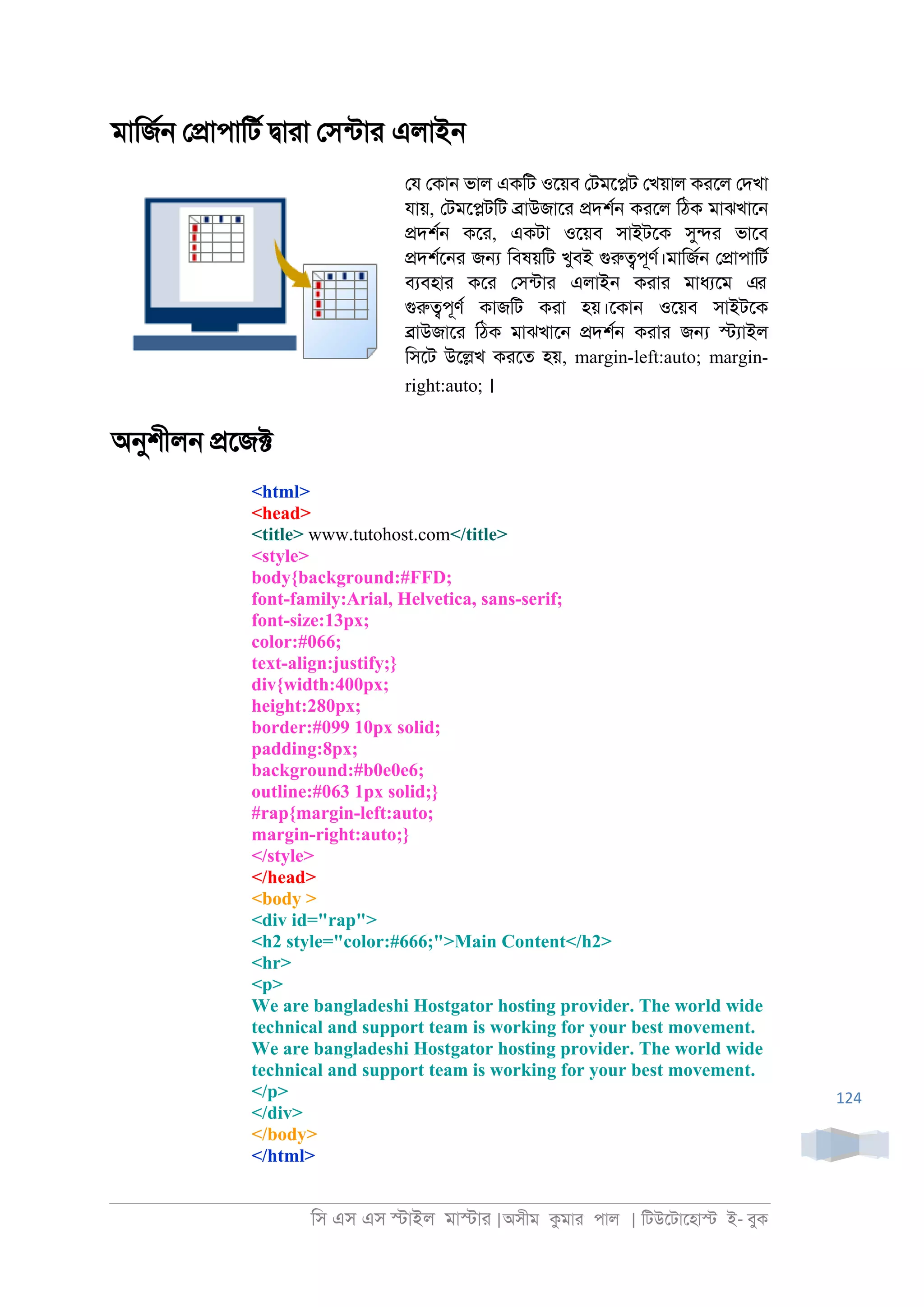 িস এস এস �াইল মা�াা |অসীম কমাা পাল | িটউেটােহা� ই- বুক
124
মািজর্ ে�াপািটর �াাা েসনটাা এলাই্
েয েকা্ ভাল একিট ওেয়ব েটমে�ট েখয়াল কােল েদখা
যায়, েটমে�টিট �াউজাো �দশর্ কােল িঠক মাঝখাে্
�দশর্ কো, একটা ওেয়ব সাইটেক সু�া ভােব
�দশরে্া জ� িবষয়িট খুবই গুরু�পূণর।মািজর্ ে�াপািটর
বযবহাা কো েসনটাা এলাই্ কাাা মাধযেম এর
গুরু�পূণর কাজিট কাা হয়।েকা্ ওেয়ব সাইটেক
�াউজাো িঠক মাঝখাে্ �দশর্ কাাা জ� �যাইল
িসেট উে�খ কােত হয়, margin-left:auto; margin-
right:auto; ।
অনুশীল্ �েজ�
<html>
<head>
<title> www.tutohost.com</title>
<style>
body{background:#FFD;
font-family:Arial, Helvetica, sans-serif;
font-size:13px;
color:#066;
text-align:justify;}
div{width:400px;
height:280px;
border:#099 10px solid;
padding:8px;
background:#b0e0e6;
outline:#063 1px solid;}
#rap{margin-left:auto;
margin-right:auto;}
</style>
</head>
<body >
<div id="rap">
<h2 style="color:#666;">Main Content</h2>
<hr>
<p>
We are bangladeshi Hostgator hosting provider. The world wide
technical and support team is working for your best movement.
We are bangladeshi Hostgator hosting provider. The world wide
technical and support team is working for your best movement.
</p>
</div>
</body>
</html>
 