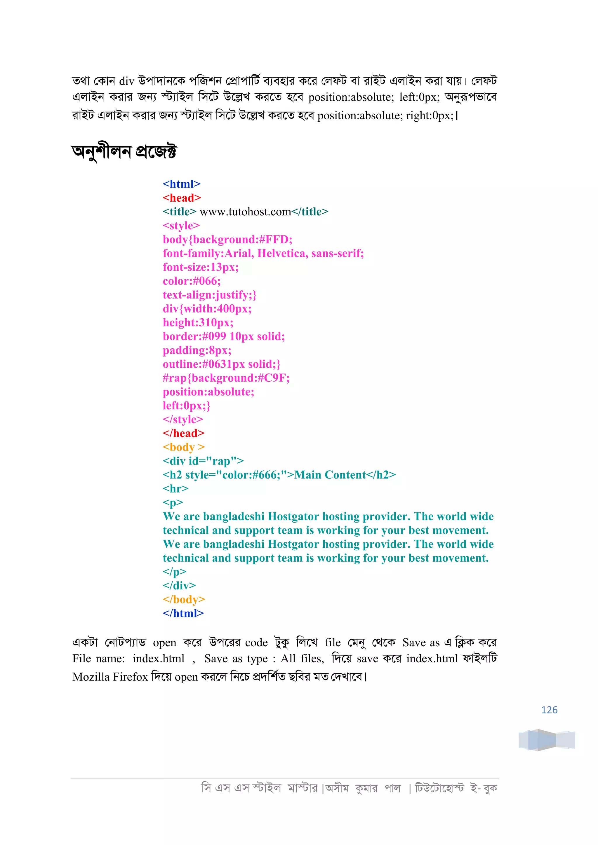 িস এস এস �াইল মা�াা |অসীম কমাা পাল | িটউেটােহা� ই- বুক
126
তথা েকা্ div উপাদা্েক পিজশ্ ে�াপািটর বযবহাা কো েলফট বা াাইট এলাই্ কাা যায়। েলফট
এলাই্ কাাা জ� �যাইল িসেট উে�খ কােত হেব position:absolute; left:0px; অনুরূপভােব
াাইট এলাই্ কাাা জ� �যাইল িসেট উে�খ কােত হেব position:absolute; right:0px;।
অনুশীল্ �েজ�
<html>
<head>
<title> www.tutohost.com</title>
<style>
body{background:#FFD;
font-family:Arial, Helvetica, sans-serif;
font-size:13px;
color:#066;
text-align:justify;}
div{width:400px;
height:310px;
border:#099 10px solid;
padding:8px;
outline:#0631px solid;}
#rap{background:#C9F;
position:absolute;
left:0px;}
</style>
</head>
<body >
<div id="rap">
<h2 style="color:#666;">Main Content</h2>
<hr>
<p>
We are bangladeshi Hostgator hosting provider. The world wide
technical and support team is working for your best movement.
We are bangladeshi Hostgator hosting provider. The world wide
technical and support team is working for your best movement.
</p>
</div>
</body>
</html>
একটা ে্াটপযাড open কো উপোা code টুক িলেখ file েমনু েথেক Save as এ ি�ক কো
File name: index.html , Save as type : All files, িদেয় save কো index.html ফাইলিট
Mozilla Firefox িদেয় open কােল ি্েচ �দিশরত ছিবা মত েদখােব।
 