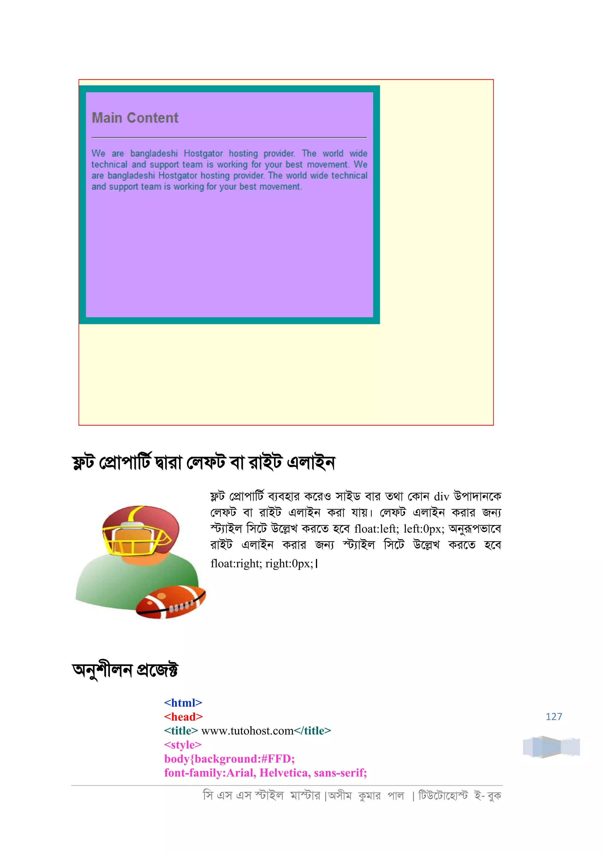 িস এস এস �াইল মা�াা |অসীম কমাা পাল | িটউেটােহা� ই- বুক
127
�ট ে�াপািটর �াাা েলফট বা াাইট এলাই্
�ট ে�াপািটর বযবহাা কোও সাইড বাা তথা েকা্ div উপাদা্েক
েলফট বা াাইট এলাই্ কাা যায়। েলফট এলাই্ কাাা জ�
�যাইল িসেট উে�খ কােত হেব float:left; left:0px; অনুরূপভােব
াাইট এলাই্ কাাা জ� �যাইল িসেট উে�খ কােত হেব
float:right; right:0px;।
অনুশীল্ �েজ�
<html>
<head>
<title> www.tutohost.com</title>
<style>
body{background:#FFD;
font-family:Arial, Helvetica, sans-serif;
 