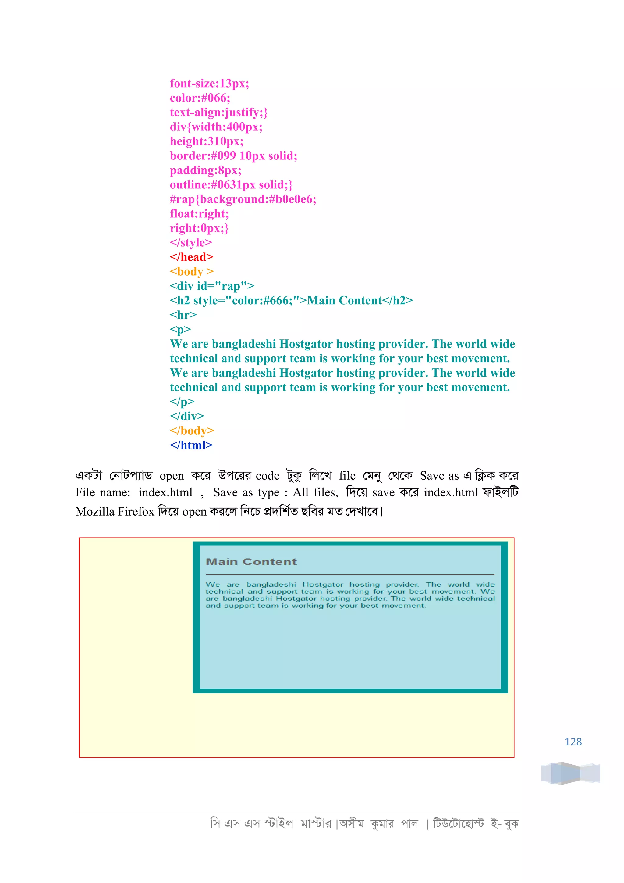 িস এস এস �াইল মা�াা |অসীম কমাা পাল | িটউেটােহা� ই- বুক
128
font-size:13px;
color:#066;
text-align:justify;}
div{width:400px;
height:310px;
border:#099 10px solid;
padding:8px;
outline:#0631px solid;}
#rap{background:#b0e0e6;
float:right;
right:0px;}
</style>
</head>
<body >
<div id="rap">
<h2 style="color:#666;">Main Content</h2>
<hr>
<p>
We are bangladeshi Hostgator hosting provider. The world wide
technical and support team is working for your best movement.
We are bangladeshi Hostgator hosting provider. The world wide
technical and support team is working for your best movement.
</p>
</div>
</body>
</html>
একটা ে্াটপযাড open কো উপোা code টুক িলেখ file েমনু েথেক Save as এ ি�ক কো
File name: index.html , Save as type : All files, িদেয় save কো index.html ফাইলিট
Mozilla Firefox িদেয় open কােল ি্েচ �দিশরত ছিবা মত েদখােব।
 