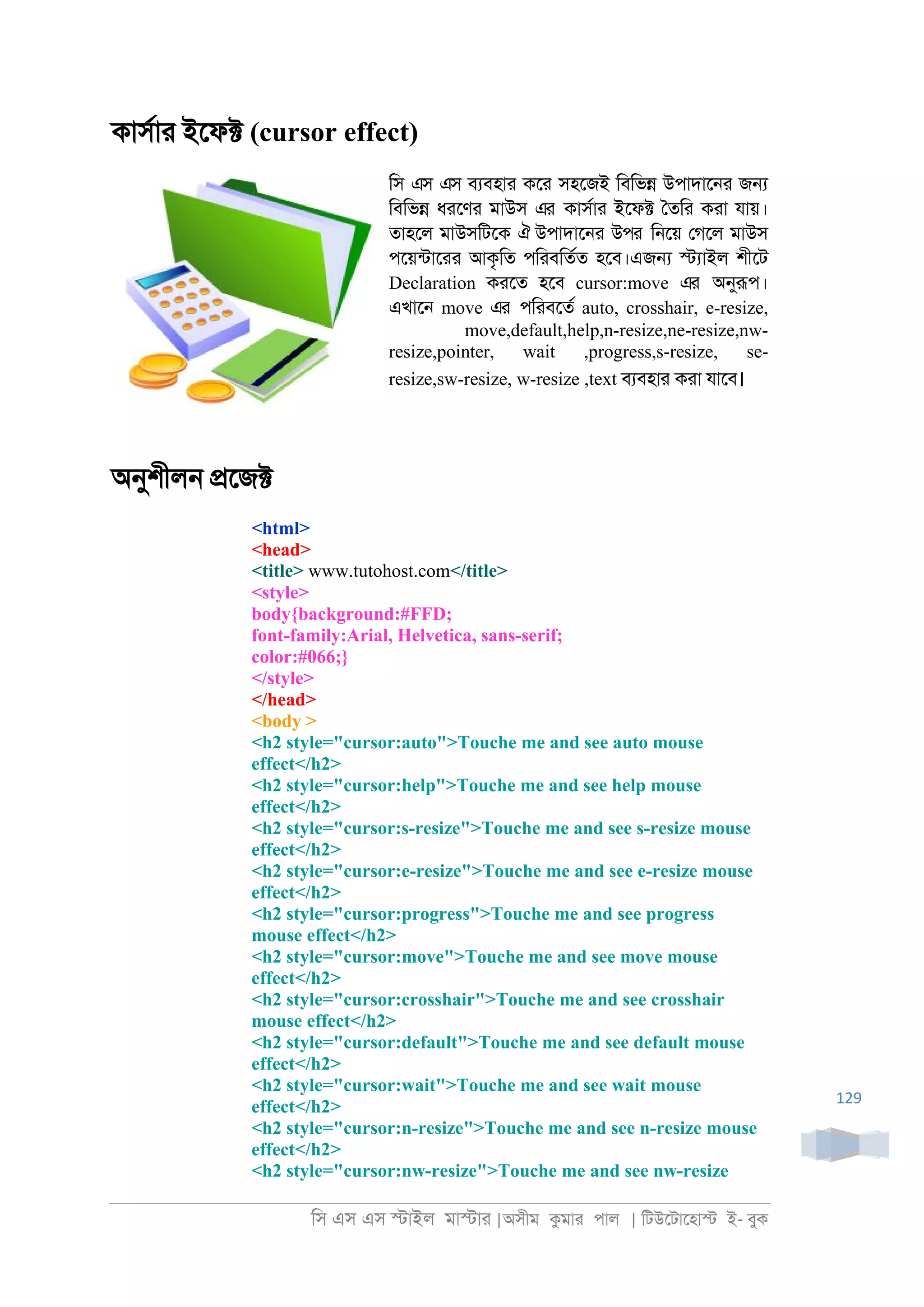 িস এস এস �াইল মা�াা |অসীম কমাা পাল | িটউেটােহা� ই- বুক
129
কাসরাা ইেফ� (cursor effect)
িস এস এস বযবহাা কো সহেজই িবিভ� উপাদাে্া জ�
িবিভ� ধােণা মাউস এর কাসরাা ইেফ� ৈতিা কাা যায়।
তাহেল মাউসিটেক ঐ উপাদাে্া উপর ি্েয় েগেল মাউস
পেয়নটাোা আকৃিত পিাবিতরত হেব।এজ� �যাইল শীেট
Declaration কােত হেব cursor:move এর অনুরূপ।
এখাে্ move এর পিাবেতর auto, crosshair, e-resize,
move,default,help,n-resize,ne-resize,nw-
resize,pointer, wait ,progress,s-resize, se-
resize,sw-resize, w-resize ,text বযবহাা কাা যােব।
অনুশীল্ �েজ�
<html>
<head>
<title> www.tutohost.com</title>
<style>
body{background:#FFD;
font-family:Arial, Helvetica, sans-serif;
color:#066;}
</style>
</head>
<body >
<h2 style="cursor:auto">Touche me and see auto mouse
effect</h2>
<h2 style="cursor:help">Touche me and see help mouse
effect</h2>
<h2 style="cursor:s-resize">Touche me and see s-resize mouse
effect</h2>
<h2 style="cursor:e-resize">Touche me and see e-resize mouse
effect</h2>
<h2 style="cursor:progress">Touche me and see progress
mouse effect</h2>
<h2 style="cursor:move">Touche me and see move mouse
effect</h2>
<h2 style="cursor:crosshair">Touche me and see crosshair
mouse effect</h2>
<h2 style="cursor:default">Touche me and see default mouse
effect</h2>
<h2 style="cursor:wait">Touche me and see wait mouse
effect</h2>
<h2 style="cursor:n-resize">Touche me and see n-resize mouse
effect</h2>
<h2 style="cursor:nw-resize">Touche me and see nw-resize
 
