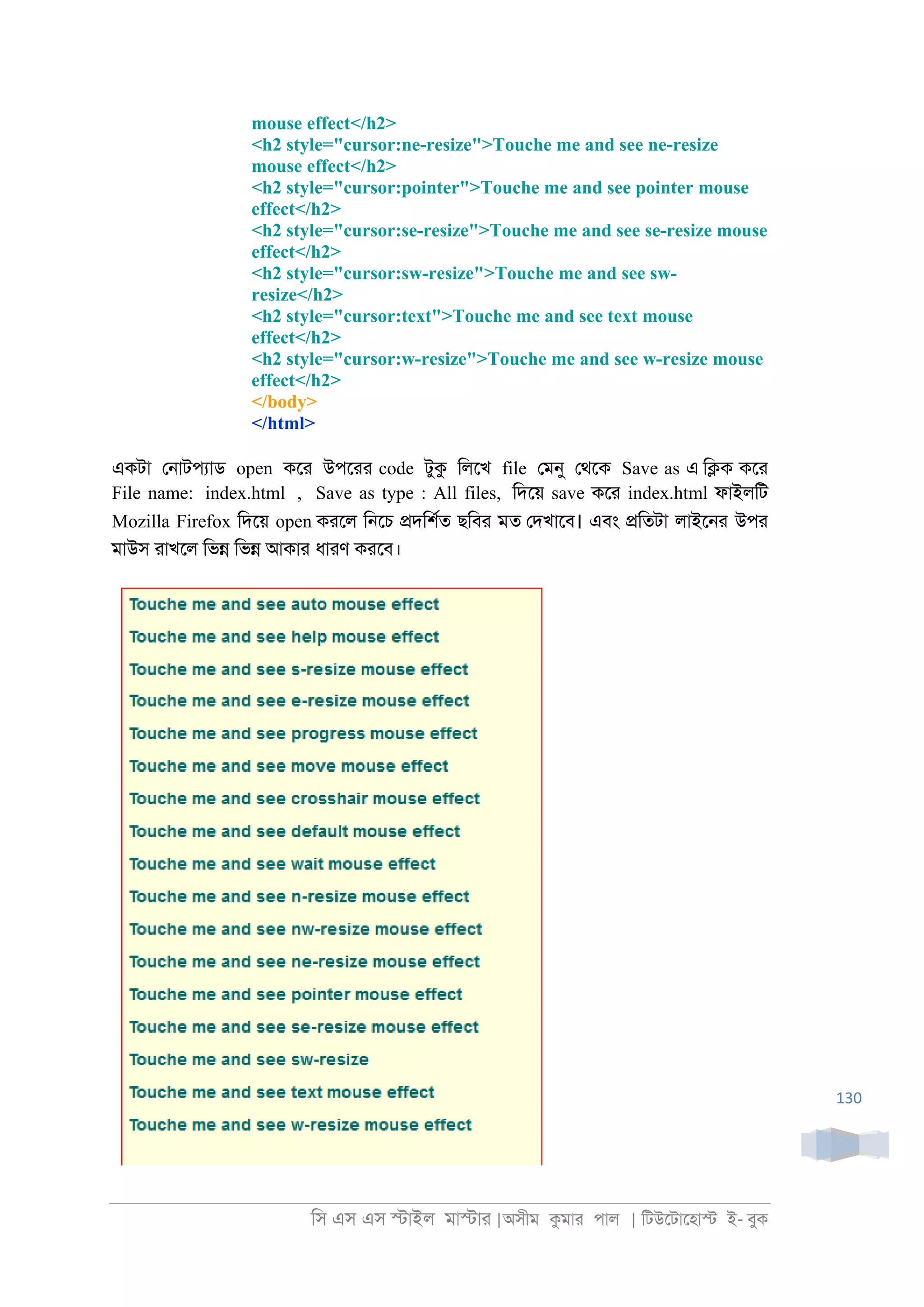 িস এস এস �াইল মা�াা |অসীম কমাা পাল | িটউেটােহা� ই- বুক
130
mouse effect</h2>
<h2 style="cursor:ne-resize">Touche me and see ne-resize
mouse effect</h2>
<h2 style="cursor:pointer">Touche me and see pointer mouse
effect</h2>
<h2 style="cursor:se-resize">Touche me and see se-resize mouse
effect</h2>
<h2 style="cursor:sw-resize">Touche me and see sw-
resize</h2>
<h2 style="cursor:text">Touche me and see text mouse
effect</h2>
<h2 style="cursor:w-resize">Touche me and see w-resize mouse
effect</h2>
</body>
</html>
একটা ে্াটপযাড open কো উপোা code টুক িলেখ file েমনু েথেক Save as এ ি�ক কো
File name: index.html , Save as type : All files, িদেয় save কো index.html ফাইলিট
Mozilla Firefox িদেয় open কােল ি্েচ �দিশরত ছিবা মত েদখােব। এবং �িতটা লাইে্া উপা
মাউস াাখেল িভ� িভ� আকাা ধাাণ কােব।
 