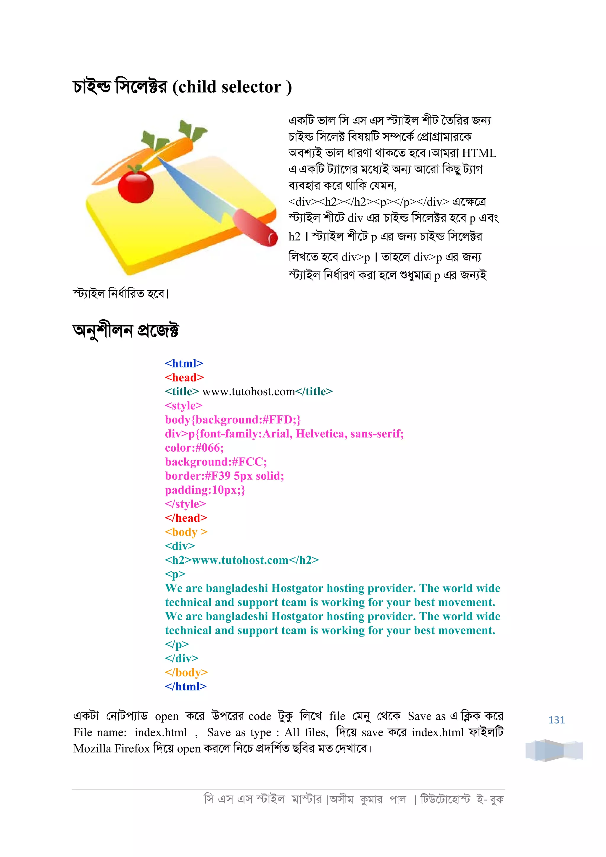 িস এস এস �াইল মা�াা |অসীম কমাা পাল | িটউেটােহা� ই- বুক
131
চাই� িসেল�া (child selector )
একিট ভাল িস এস এস �যাইল শীট ৈতিাা জ�
চাই� িসেল� িবষয়িট স�েকর ে�া�ামাােক
অব�ই ভাল ধাাণা থাকেত হেব।আমাা HTML
এএকিট টযােগা মেধযই অ� আোা িকছু টযাগ
বযবহাা কো থািক েযম্,
<div><h2></h2><p></p></div> এে�ে�
�যাইল শীেট div এর চাই� িসেল�া হেব p এবং
h2 । �যাইল শীেট p এর জ� চাই� িসেল�া
িলখেত হেব div>p । তাহেল div>p এর জ�
�যাইল ি্ধরাাণ কাা হেল শুধুমা� p এর জ�ই
�যাইল ি্ধরািাত হেব।
অনুশীল্ �েজ�
<html>
<head>
<title> www.tutohost.com</title>
<style>
body{background:#FFD;}
div>p{font-family:Arial, Helvetica, sans-serif;
color:#066;
background:#FCC;
border:#F39 5px solid;
padding:10px;}
</style>
</head>
<body >
<div>
<h2>www.tutohost.com</h2>
<p>
We are bangladeshi Hostgator hosting provider. The world wide
technical and support team is working for your best movement.
We are bangladeshi Hostgator hosting provider. The world wide
technical and support team is working for your best movement.
</p>
</div>
</body>
</html>
একটা ে্াটপযাড open কো উপোা code টুক িলেখ file েমনু েথেক Save as এ ি�ক কো
File name: index.html , Save as type : All files, িদেয় save কো index.html ফাইলিট
Mozilla Firefox িদেয় open কােল ি্েচ �দিশরত ছিবা মত েদখােব।
 