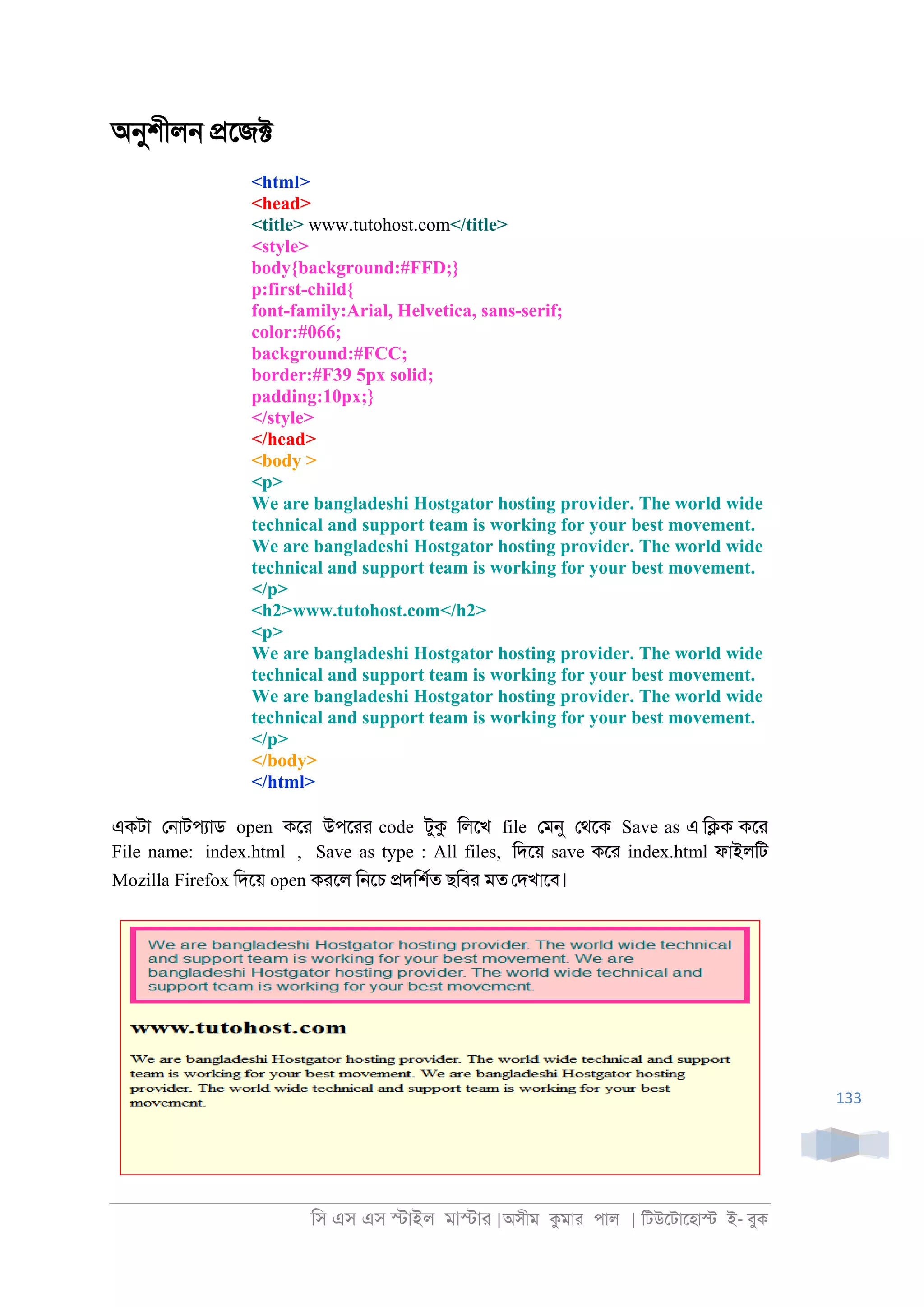 িস এস এস �াইল মা�াা |অসীম কমাা পাল | িটউেটােহা� ই- বুক
133
অনুশীল্ �েজ�
<html>
<head>
<title> www.tutohost.com</title>
<style>
body{background:#FFD;}
p:first-child{
font-family:Arial, Helvetica, sans-serif;
color:#066;
background:#FCC;
border:#F39 5px solid;
padding:10px;}
</style>
</head>
<body >
<p>
We are bangladeshi Hostgator hosting provider. The world wide
technical and support team is working for your best movement.
We are bangladeshi Hostgator hosting provider. The world wide
technical and support team is working for your best movement.
</p>
<h2>www.tutohost.com</h2>
<p>
We are bangladeshi Hostgator hosting provider. The world wide
technical and support team is working for your best movement.
We are bangladeshi Hostgator hosting provider. The world wide
technical and support team is working for your best movement.
</p>
</body>
</html>
একটা ে্াটপযাড open কো উপোা code টুক িলেখ file েমনু েথেক Save as এ ি�ক কো
File name: index.html , Save as type : All files, িদেয় save কো index.html ফাইলিট
Mozilla Firefox িদেয় open কােল ি্েচ �দিশরত ছিবা মত েদখােব।
 