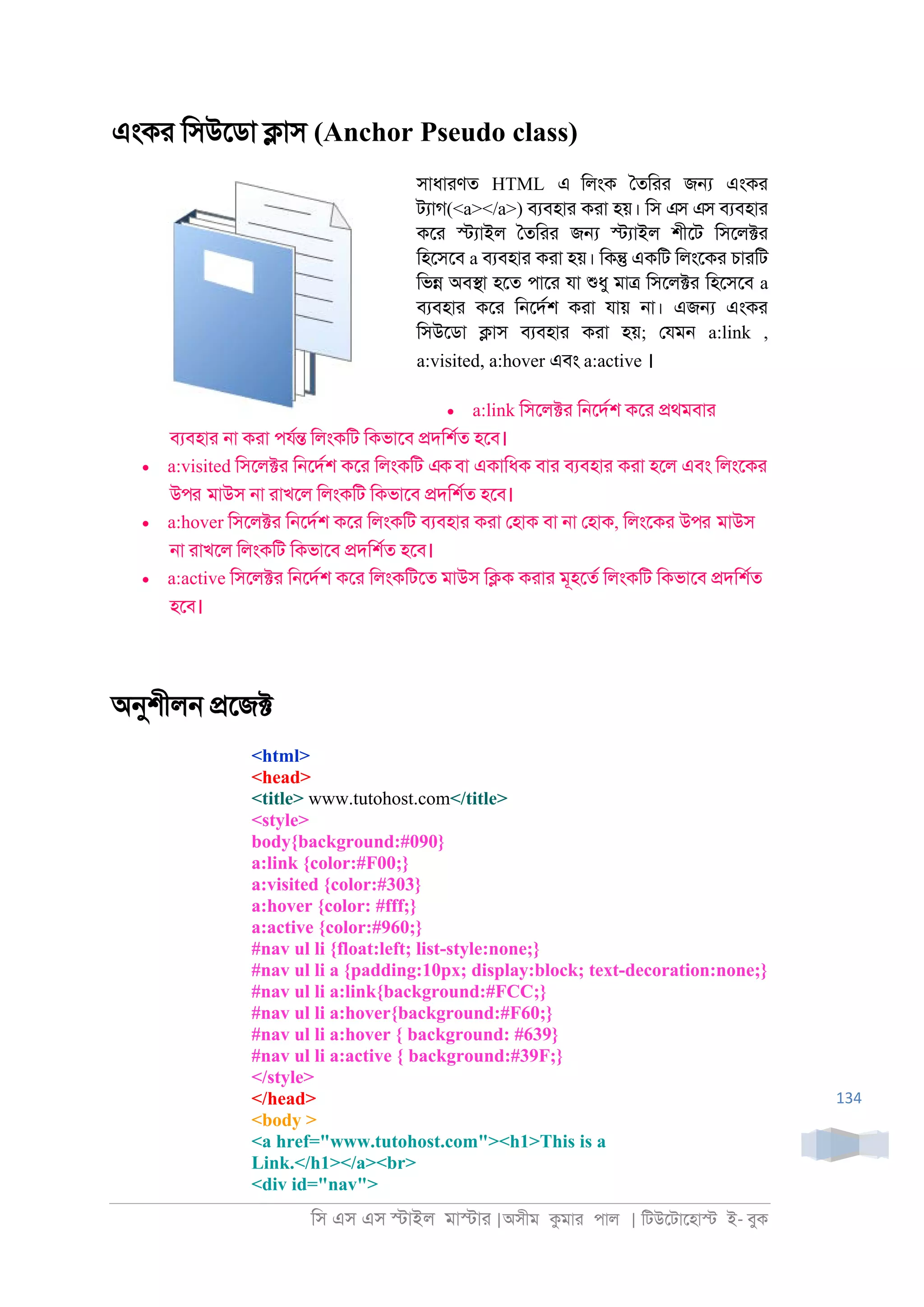 িস এস এস �াইল মা�াা |অসীম কমাা পাল | িটউেটােহা� ই- বুক
134
এংকা িসউেডা �াস (Anchor Pseudo class)
সাধাাণত HTML এ িলংক ৈতিাা জ� এংকা
টযাগ(<a></a>) বযবহাা কাা হয়। িস এস এস বযবহাা
কো �যাইল ৈতিাা জ� �যাইল শীেট িসেল�া
িহেসেব a বযবহাা কাা হয়। িক� একিট িলংেকা চাািট
িভ� অব�া হেত পাো যা শুধু মা� িসেল�া িহেসেব a
বযবহাা কো ি্েদরশ কাা যায় ্া। এজ� এংকা
িসউেডা �াস বযবহাা কাা হয়; েযম্ a:link ,
a:visited, a:hover এবং a:active ।
• a:link িসেল�া ি্েদরশ কো �থমবাা
বযবহাা ্া কাা পযর� িলংকিট িকভােব �দিশরত হেব।
• a:visited িসেল�া ি্েদরশ কো িলংকিট একবা একািধক বাা বযবহাা কাা হেল এবং িলংেকা
উপর মাউস ্া াাখেল িলংকিট িকভােব �দিশরত হেব।
• a:hover িসেল�া ি্েদরশ কো িলংকিট বযবহাা কাা েহাক বা ্া েহাক, িলংেকা উপর মাউস
্া াাখেল িলংকিট িকভােব �দিশরত হেব।
• a:active িসেল�া ি্েদরশ কো িলংকিটেত মাউস ি�ক কাাা মূহেতর িলংকিট িকভােব �দিশরত
হেব।
অনুশীল্ �েজ�
<html>
<head>
<title> www.tutohost.com</title>
<style>
body{background:#090}
a:link {color:#F00;}
a:visited {color:#303}
a:hover {color: #fff;}
a:active {color:#960;}
#nav ul li {float:left; list-style:none;}
#nav ul li a {padding:10px; display:block; text-decoration:none;}
#nav ul li a:link{background:#FCC;}
#nav ul li a:hover{background:#F60;}
#nav ul li a:hover { background: #639}
#nav ul li a:active { background:#39F;}
</style>
</head>
<body >
<a href="www.tutohost.com"><h1>This is a
Link.</h1></a><br>
<div id="nav">
 