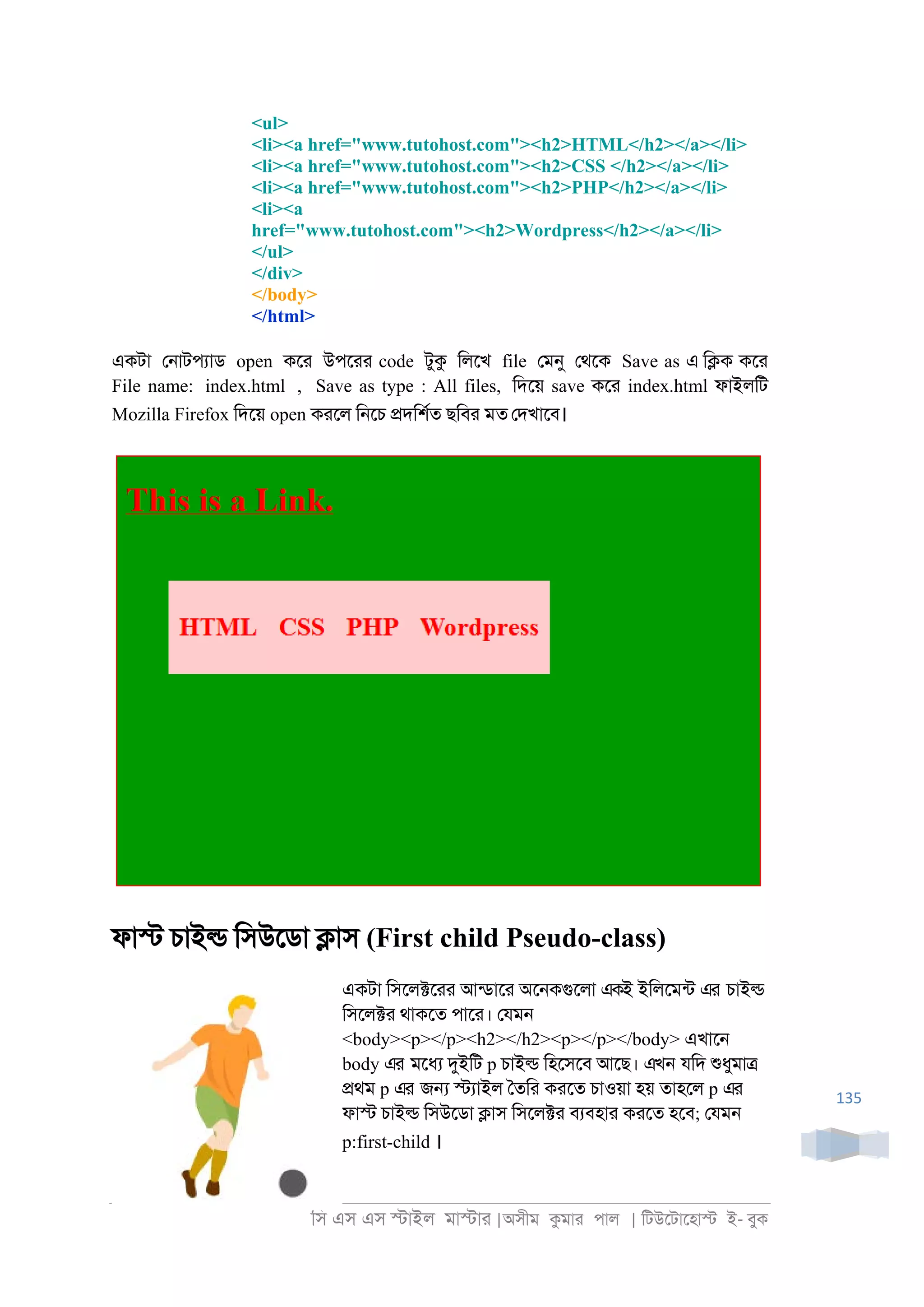 িস এস এস �াইল মা�াা |অসীম কমাা পাল | িটউেটােহা� ই- বুক
135
<ul>
<li><a href="www.tutohost.com"><h2>HTML</h2></a></li>
<li><a href="www.tutohost.com"><h2>CSS </h2></a></li>
<li><a href="www.tutohost.com"><h2>PHP</h2></a></li>
<li><a
href="www.tutohost.com"><h2>Wordpress</h2></a></li>
</ul>
</div>
</body>
</html>
একটা ে্াটপযাড open কো উপোা code টুক িলেখ file েমনু েথেক Save as এ ি�ক কো
File name: index.html , Save as type : All files, িদেয় save কো index.html ফাইলিট
Mozilla Firefox িদেয় open কােল ি্েচ �দিশরত ছিবা মত েদখােব।
ফা� চাই� িসউেডা �াস (First child Pseudo-class)
একটা িসেল�োা আনডাো অে্কগুেলা একই ইিলেমনট এর চাই�
িসেল�া থাকেত পাো। েযম্
<body><p></p><h2></h2><p></p></body> এখাে্
body এর মেধয দুইিট p চাই� িহেসেব আেছ। এখন যিদ শুধুমা�
�থম p এর জ� �যাইল ৈতিা কােত চাওয়া হয় তাহেল p এর
ফা� চাই� িসউেডা �াস িসেল�া বযবহাা কােত হেব; েযম্
p:first-child ।
 