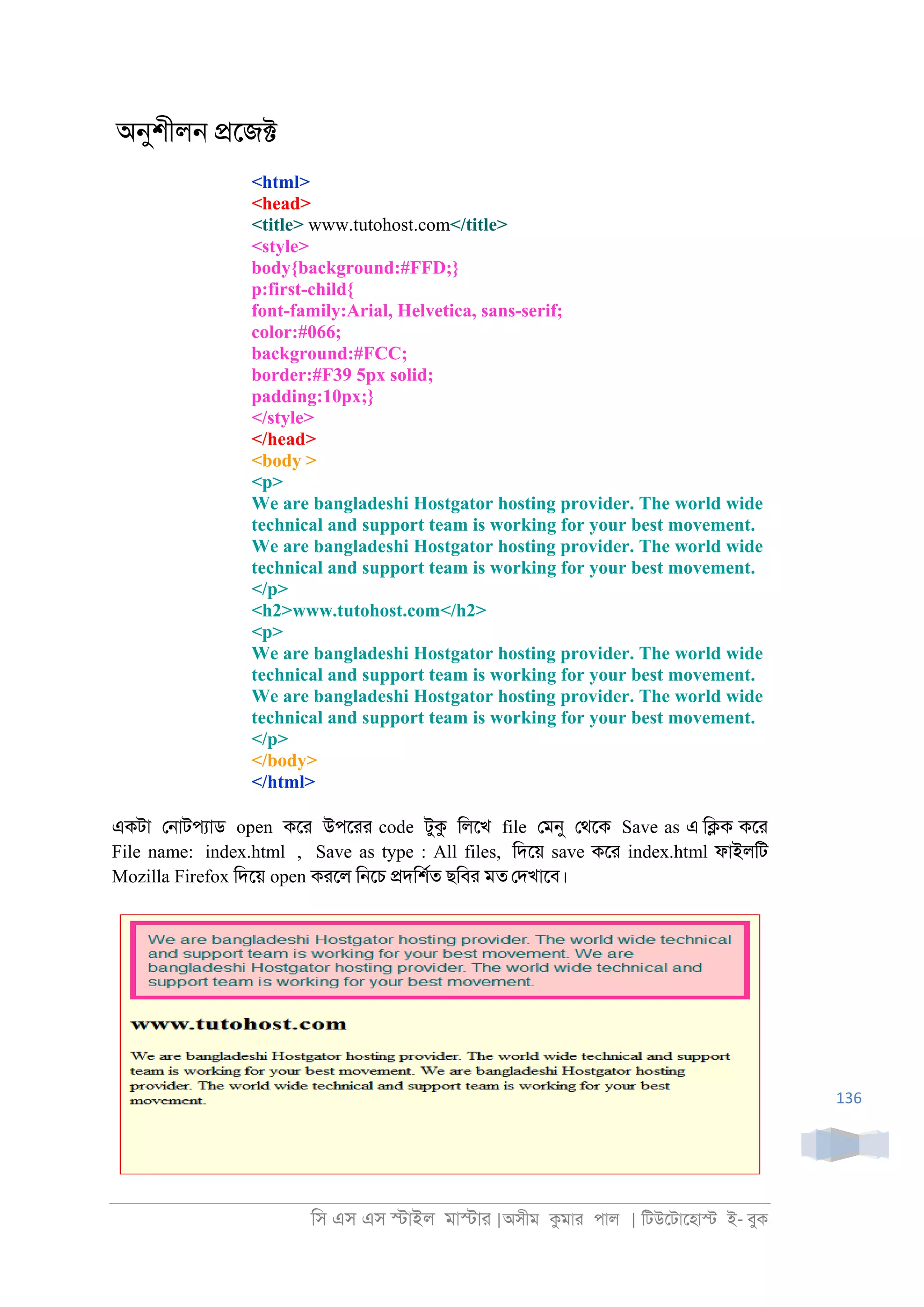 িস এস এস �াইল মা�াা |অসীম কমাা পাল | িটউেটােহা� ই- বুক
136
অনুশীল্ �েজ�
<html>
<head>
<title> www.tutohost.com</title>
<style>
body{background:#FFD;}
p:first-child{
font-family:Arial, Helvetica, sans-serif;
color:#066;
background:#FCC;
border:#F39 5px solid;
padding:10px;}
</style>
</head>
<body >
<p>
We are bangladeshi Hostgator hosting provider. The world wide
technical and support team is working for your best movement.
We are bangladeshi Hostgator hosting provider. The world wide
technical and support team is working for your best movement.
</p>
<h2>www.tutohost.com</h2>
<p>
We are bangladeshi Hostgator hosting provider. The world wide
technical and support team is working for your best movement.
We are bangladeshi Hostgator hosting provider. The world wide
technical and support team is working for your best movement.
</p>
</body>
</html>
একটা ে্াটপযাড open কো উপোা code টুক িলেখ file েমনু েথেক Save as এ ি�ক কো
File name: index.html , Save as type : All files, িদেয় save কো index.html ফাইলিট
Mozilla Firefox িদেয় open কােল ি্েচ �দিশরত ছিবা মত েদখােব।
 