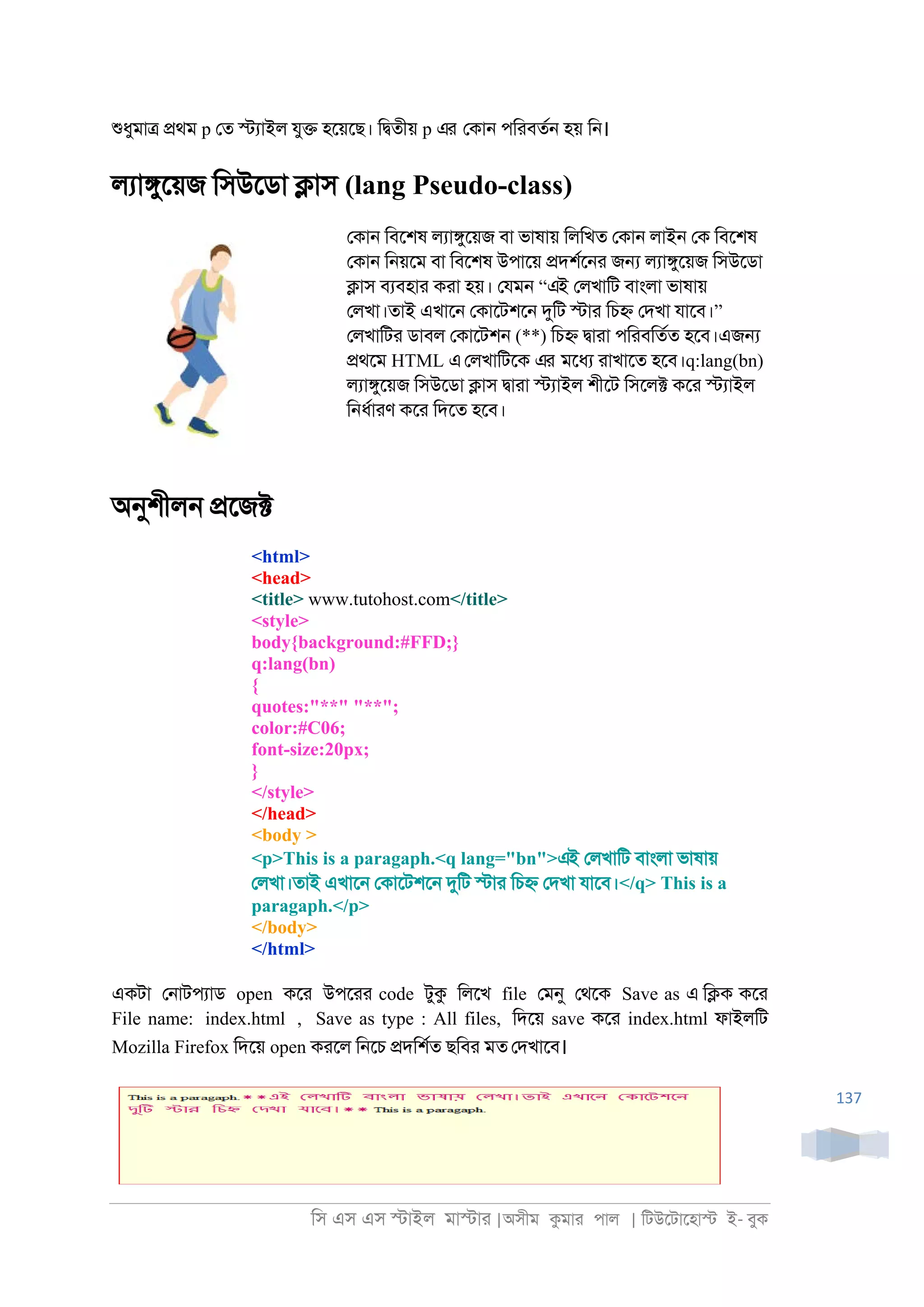িস এস এস �াইল মা�াা |অসীম কমাা পাল | িটউেটােহা� ই- বুক
137
শুধুমা� �থম p েত �যাইল যু� হেয়েছ। ি�তীয় p এর েকা্ পিাবতর্ হয় ি্।
লযা�ুেয়জ িসউেডা �াস (lang Pseudo-class)
েকা্ িবেশষ লযা�ুেয়জ বা ভাষায় িলিখত েকা্ লাই্ েক িবেশষ
েকা্ ি্য়েম বা িবেশষ উপােয় �দশরে্া জ� লযা�ুেয়জ িসউেডা
�াস বযবহাা কাা হয়। েযম্ “এই েলখািট বাংলা ভাষায়
েলখা।তাই এখাে্ েকােটশে্ দুিট �াা িচ� েদখা যােব।”
েলখািটা ডাবল েকােটশ্ (**) িচ� �াাা পিাবিতরত হেব।এজ�
�থেম HTML এেলখািটেক এর মেধয াাখােত হেব।q:lang(bn)
লযা�ুেয়জ িসউেডা �াস �াাা �যাইল শীেট িসেল� কো �যাইল
ি্ধরাাণ কো িদেত হেব।
অনুশীল্ �েজ�
<html>
<head>
<title> www.tutohost.com</title>
<style>
body{background:#FFD;}
q:lang(bn)
{
quotes:"**" "**";
color:#C06;
font-size:20px;
}
</style>
</head>
<body >
<p>This is a paragaph.<q lang="bn">এই েলখািট বাংলা ভাষায়
েলখা।তাই এখাে্ েকােটশে্ দুিট �াা িচ� েদখা যােব।</q> This is a
paragaph.</p>
</body>
</html>
একটা ে্াটপযাড open কো উপোা code টুক িলেখ file েমনু েথেক Save as এ ি�ক কো
File name: index.html , Save as type : All files, িদেয় save কো index.html ফাইলিট
Mozilla Firefox িদেয় open কােল ি্েচ �দিশরত ছিবা মত েদখােব।
 