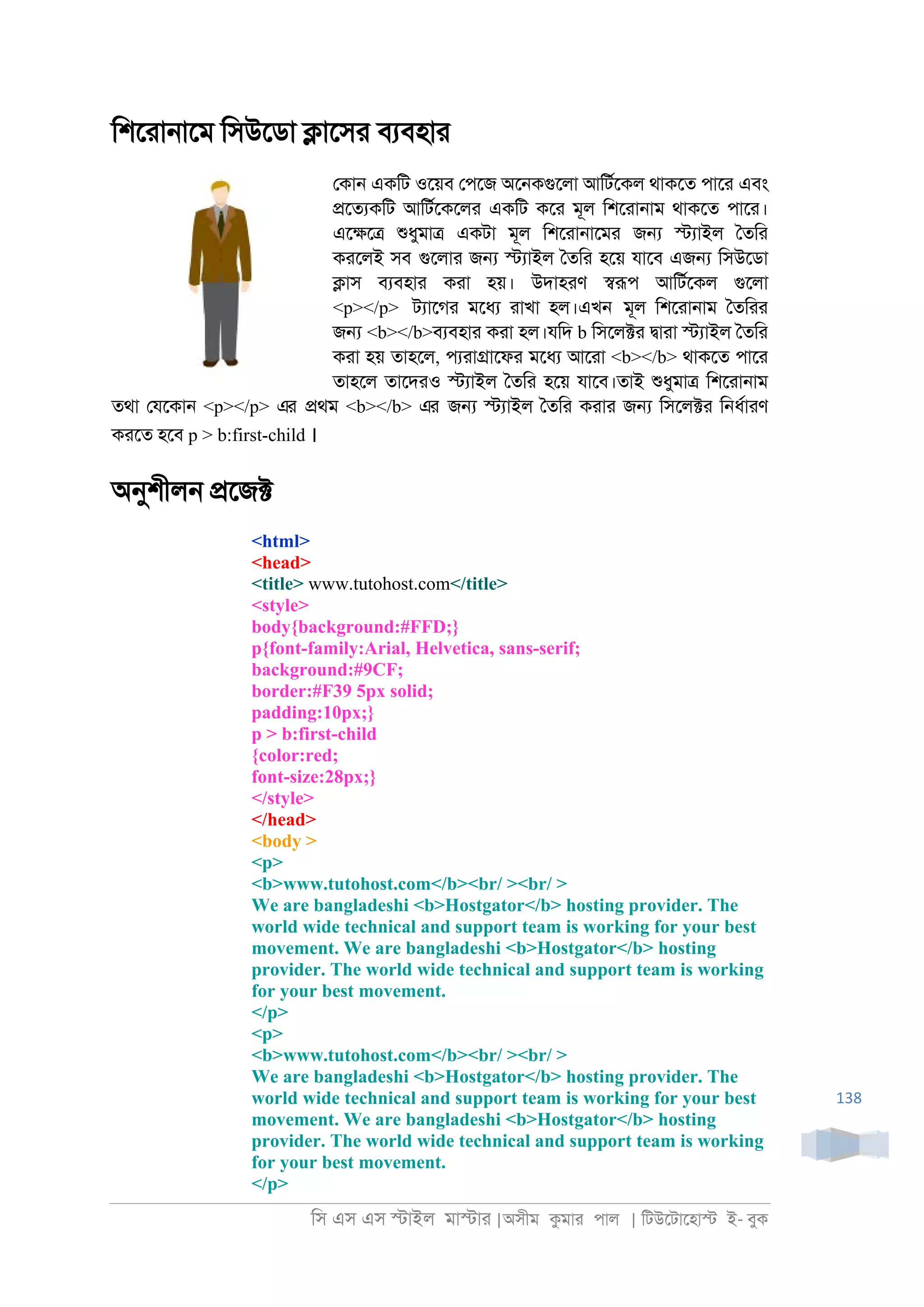 িস এস এস �াইল মা�াা |অসীম কমাা পাল | িটউেটােহা� ই- বুক
138
িশোা্ােম িসউেডা �ােসা বযবহাা
েকা্ একিট ওেয়ব েপেজ অে্কগুেলা আিটরেকল থাকেত পাো এবং
�েতযকিট আিটরেকেলা একিট কো মূল িশোা্াম থাকেত পাো।
এে�ে� শুধুমা� একটা মূল িশোা্ােমা জ� �যাইল ৈতিা
কােলই সব গুেলাা জ� �যাইল ৈতিা হেয় যােব এজ� িসউেডা
�াস বযবহাা কাা হয়। উদাহাণ �রূপ আিটরেকল গুেলা
<p></p> টযােগা মেধয াাখা হল।এখ্ মূল িশোা্াম ৈতিাা
জ� <b></b>বযবহাা কাা হল।যিদ b িসেল�া �াাা �যাইল ৈতিা
কাা হয় তাহেল, পযাা�ােফা মেধয আোা <b></b> থাকেত পাো
তাহেল তােদাও �যাইল ৈতিা হেয় যােব।তাই শুধুমা� িশোা্াম
তথা েযেকা্ <p></p> এর �থম <b></b> এর জ� �যাইল ৈতিা কাাা জ� িসেল�া ি্ধরাাণ
কােত হেব p > b:first-child ।
অনুশীল্ �েজ�
<html>
<head>
<title> www.tutohost.com</title>
<style>
body{background:#FFD;}
p{font-family:Arial, Helvetica, sans-serif;
background:#9CF;
border:#F39 5px solid;
padding:10px;}
p > b:first-child
{color:red;
font-size:28px;}
</style>
</head>
<body >
<p>
<b>www.tutohost.com</b><br/ ><br/ >
We are bangladeshi <b>Hostgator</b> hosting provider. The
world wide technical and support team is working for your best
movement. We are bangladeshi <b>Hostgator</b> hosting
provider. The world wide technical and support team is working
for your best movement.
</p>
<p>
<b>www.tutohost.com</b><br/ ><br/ >
We are bangladeshi <b>Hostgator</b> hosting provider. The
world wide technical and support team is working for your best
movement. We are bangladeshi <b>Hostgator</b> hosting
provider. The world wide technical and support team is working
for your best movement.
</p>
 