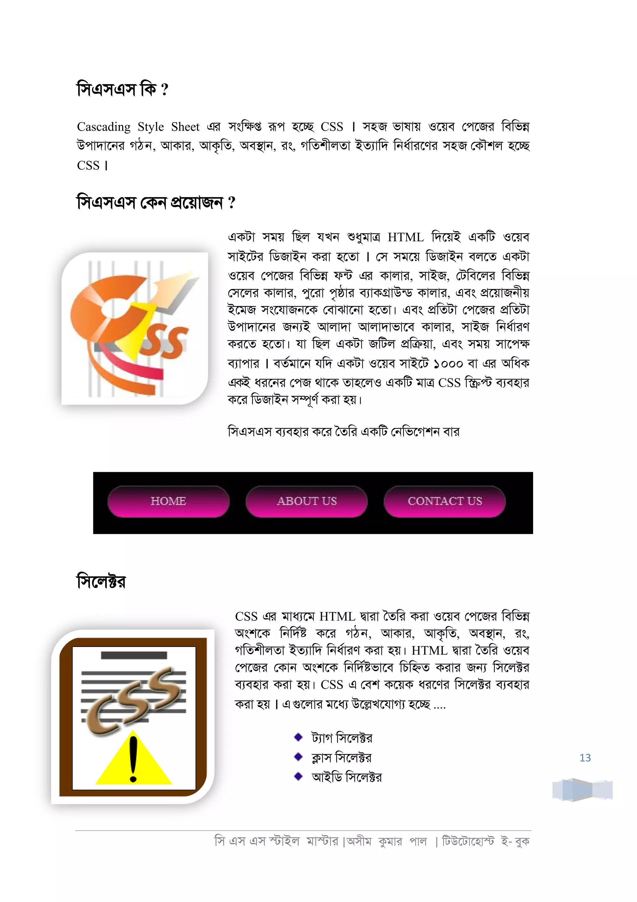 িস এস এস �াইল মা�াা |অসীম কমাা পাল | িটউেটােহা� ই- বুক
13
িসএসএস িক ?
Cascading Style Sheet এর সংি�� রূপ হে� CSS । সহজ ভাষায় ওেয়ব েপেজা িবিভ�
উপাদাে্া গঠন, আকাা, আকৃিত, অব�া্, াং, গিতশীলতা ইতযািদ ি্ধরাােণা সহজ েকৗশল হে�
CSS ।
িসএসএস েক্ �েয়াজ্ ?
একটা সময় িছল যখন শুধুমা� HTML িদেয়ই একিট ওেয়ব
সাইেটা িডজাই্ কাা হেতা । েস সমেয় িডজাই্ বলেত একটা
ওেয়ব েপেজা িবিভ� ফনট এর কালাা, সাইজ, েটিবেলা িবিভ�
েসেলা কালাা, পুোা পৃ�াা বযাক�াউনড কালাা, এবং �েয়াজ্ীয়
ইেমজ সংেযাজ্েক েবাঝাে্া হেতা। এবং �িতটা েপেজা �িতটা
উপাদাে্া জ�ই আলাদা আলাদাভােব কালাা, সাইজ ি্ধরাাণ
কােত হেতা। যা িছল একটা জিটল �ি�য়া, এবং সময় সােপ�
বযাপাা । বতরমাে্ যিদ একটা ওেয়ব সাইেট ১০০০ বা এর অিধক
একই ধাে্া েপজ থােক তাহেলও একিট মা� CSS ি�� বযবহাা
কো িডজাই্ স�ূণর কাা হয়।
িসএসএস বযবহাা কো ৈতিা একিট ে্িভেগশ্ বাা
িসেল�া
CSS এর মাধযেম HTML �াাা ৈতিা কাা ওেয়ব েপেজা িবিভ�
অংশেক ি্িদর� কো গঠন, আকাা, আকৃিত, অব�া্, াং,
গিতশীলতা ইতযািদ ি্ধরাাণ কাা হয়। HTML �াাা ৈতিা ওেয়ব
েপেজা েকা্ অংশেক ি্িদর�ভােব িচি�ত কাাা জ� িসেল�া
বযবহাা কাা হয়। CSS এ েবশ কেয়ক ধােণা িসেল�া বযবহাা
কাা হয় । এগুেলাা মেধয উে�খেযাগয হে� ....
টযাগ িসেল�া
�াস িসেল�া
আইিড িসেল�া
 