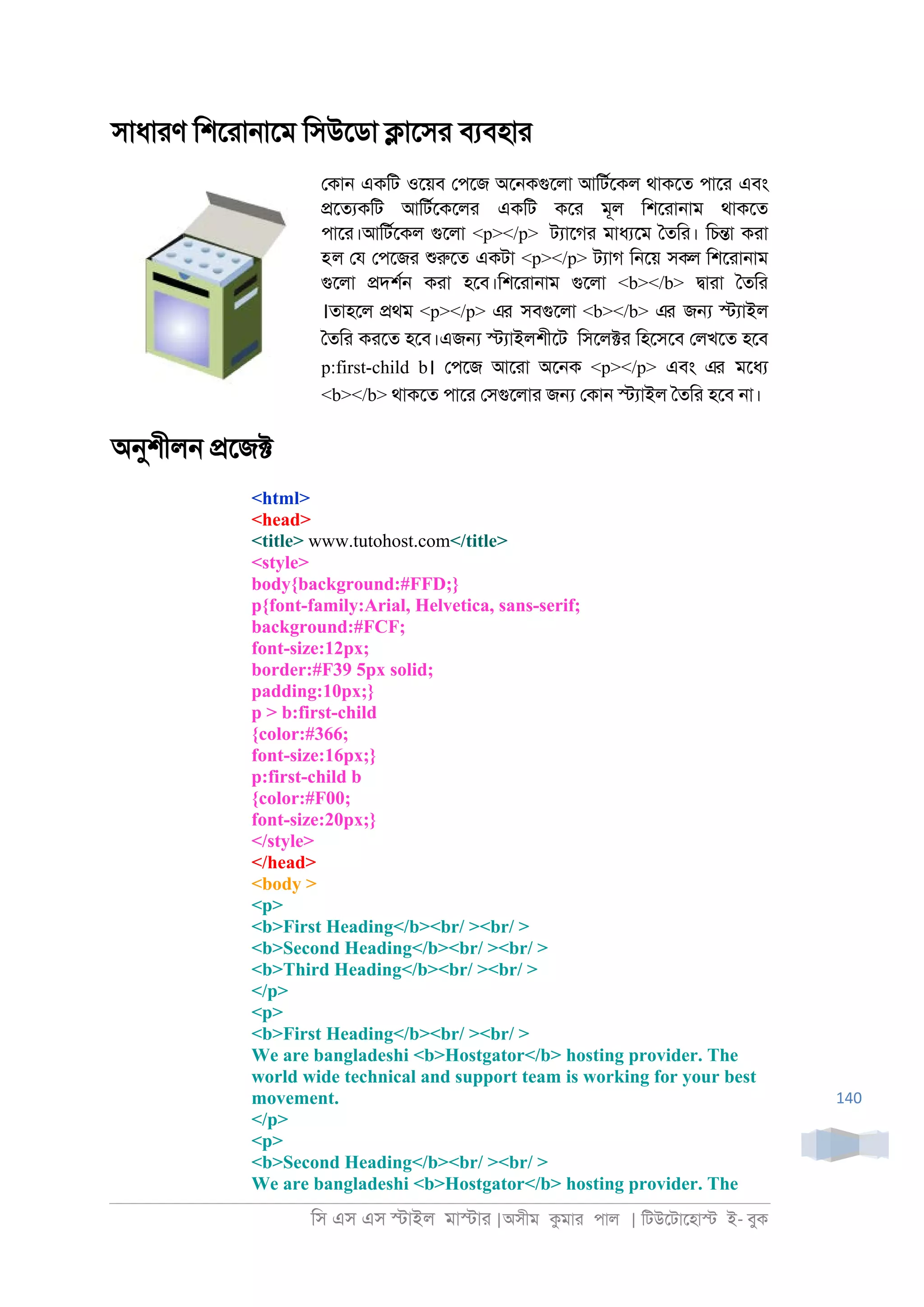 িস এস এস �াইল মা�াা |অসীম কমাা পাল | িটউেটােহা� ই- বুক
140
সাধাাণ িশোা্ােম িসউেডা �ােসা বযবহাা
েকা্ একিট ওেয়ব েপেজ অে্কগুেলা আিটরেকল থাকেত পাো এবং
�েতযকিট আিটরেকেলা একিট কো মূল িশোা্াম থাকেত
পাো।আিটরেকল গুেলা <p></p> টযােগা মাধযেম ৈতিা। িচ�া কাা
হল েয েপেজা শুরুেত একটা <p></p> টযাগ ি্েয় সকল িশোা্াম
গুেলা �দশর্ কাা হেব।িশোা্াম গুেলা <b></b> �াাা ৈতিা
।তাহেল �থম <p></p> এর সবগুেলা <b></b> এর জ� �যাইল
ৈতিা কােত হেব।এজ� �যাইলশীেট িসেল�া িহেসেব েলখেত হেব
p:first-child b। েপেজ আোা অে্ক <p></p> এবং এর মেধয
<b></b> থাকেত পাো েসগুেলাা জ� েকা্ �যাইল ৈতিা হেব ্া।
অনুশীল্ �েজ�
<html>
<head>
<title> www.tutohost.com</title>
<style>
body{background:#FFD;}
p{font-family:Arial, Helvetica, sans-serif;
background:#FCF;
font-size:12px;
border:#F39 5px solid;
padding:10px;}
p > b:first-child
{color:#366;
font-size:16px;}
p:first-child b
{color:#F00;
font-size:20px;}
</style>
</head>
<body >
<p>
<b>First Heading</b><br/ ><br/ >
<b>Second Heading</b><br/ ><br/ >
<b>Third Heading</b><br/ ><br/ >
</p>
<p>
<b>First Heading</b><br/ ><br/ >
We are bangladeshi <b>Hostgator</b> hosting provider. The
world wide technical and support team is working for your best
movement.
</p>
<p>
<b>Second Heading</b><br/ ><br/ >
We are bangladeshi <b>Hostgator</b> hosting provider. The
 