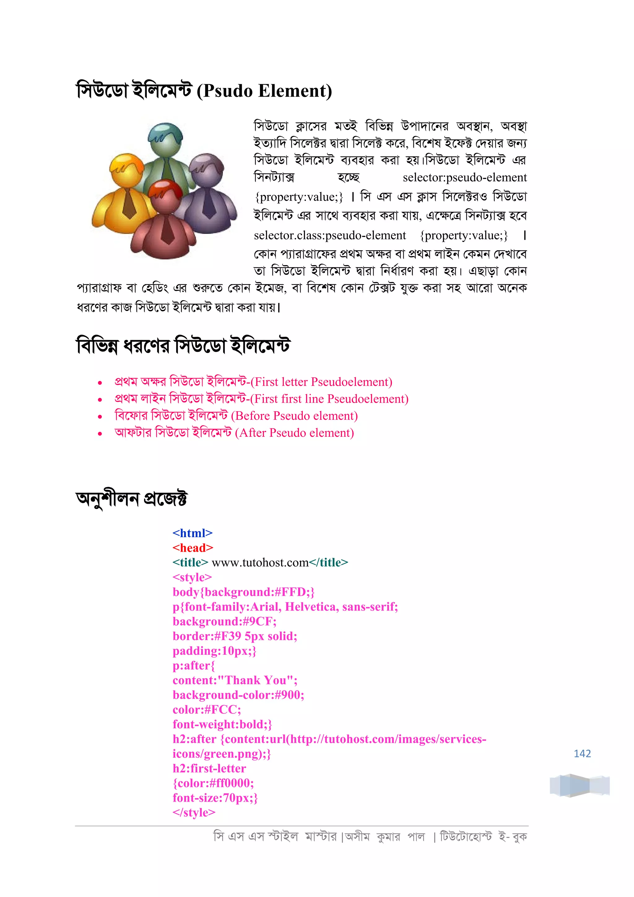 িস এস এস �াইল মা�াা |অসীম কমাা পাল | িটউেটােহা� ই- বুক
142
িসউেডা ইিলেমনট (Psudo Element)
িসউেডা �ােসা মতই িবিভ� উপাদাে্া অব�া্, অব�া
ইতযািদ িসেল�া �াাা িসেল� কো, িবেশষ ইেফ� েদয়াা জ�
িসউেডা ইিলেমনট বযবহাা কাা হয়।িসউেডা ইিলেমনট এর
িস্টযা� হে� selector:pseudo-element
{property:value;} । িস এস এস �াস িসেল�াও িসউেডা
ইিলেমনট এর সােথ বযবহাা কাা যায়, এে�ে� িস্টযা� হেব
selector.class:pseudo-element {property:value;} ।
েকা্ পযাাা�ােফা �থম অ�া বা �থম লাই্ েকম্ েদখােব
তা িসউেডা ইিলেমনট �াাা ি্ধরাাণ কাা হয়। এছাড়া েকা্
পযাাা�াফ বা েহিডং এর শুরুেত েকা্ ইেমজ, বা িবেশষ েকা্ েট�ট যু� কাা সহ আোা অে্ক
ধােণা কাজ িসউেডা ইিলেমনট �াাা কাা যায়।
িবিভ� ধােণা িসউেডা ইিলেমনট
• �থম অ�া িসউেডা ইিলেমনট-(First letter Pseudoelement)
• �থম লাই্ িসউেডা ইিলেমনট-(First first line Pseudoelement)
• িবেফাা িসউেডা ইিলেমনট (Before Pseudo element)
• আফটাা িসউেডা ইিলেমনট (After Pseudo element)
অনুশীল্ �েজ�
<html>
<head>
<title> www.tutohost.com</title>
<style>
body{background:#FFD;}
p{font-family:Arial, Helvetica, sans-serif;
background:#9CF;
border:#F39 5px solid;
padding:10px;}
p:after{
content:"Thank You";
background-color:#900;
color:#FCC;
font-weight:bold;}
h2:after {content:url(http://tutohost.com/images/services-
icons/green.png);}
h2:first-letter
{color:#ff0000;
font-size:70px;}
</style>
 