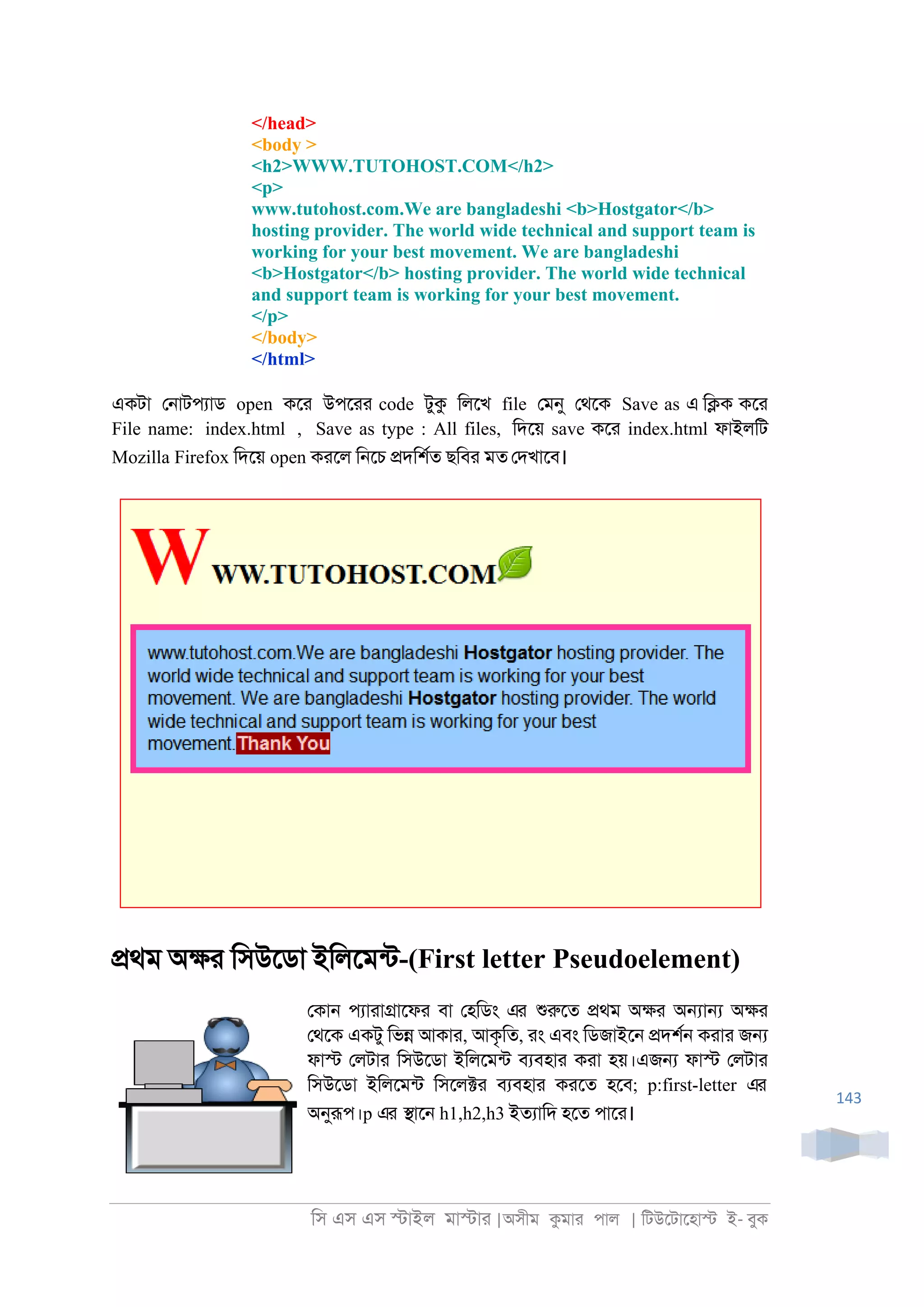 িস এস এস �াইল মা�াা |অসীম কমাা পাল | িটউেটােহা� ই- বুক
143
</head>
<body >
<h2>WWW.TUTOHOST.COM</h2>
<p>
www.tutohost.com.We are bangladeshi <b>Hostgator</b>
hosting provider. The world wide technical and support team is
working for your best movement. We are bangladeshi
<b>Hostgator</b> hosting provider. The world wide technical
and support team is working for your best movement.
</p>
</body>
</html>
একটা ে্াটপযাড open কো উপোা code টুক িলেখ file েমনু েথেক Save as এ ি�ক কো
File name: index.html , Save as type : All files, িদেয় save কো index.html ফাইলিট
Mozilla Firefox িদেয় open কােল ি্েচ �দিশরত ছিবা মত েদখােব।
�থম অ�া িসউেডা ইিলেমনট-(First letter Pseudoelement)
েকা্ পযাাা�ােফা বা েহিডং এর শুরুেত �থম অ�া অ�া� অ�া
েথেক একটু িভ� আকাা, আকৃিত, াং এবং িডজাইে্ �দশর্ কাাা জ�
ফা� েলটাা িসউেডা ইিলেমনট বযবহাা কাা হয়।এজ� ফা� েলটাা
িসউেডা ইিলেমনট িসেল�া বযবহাা কােত হেব; p:first-letter এর
অনুরূপ।p এর �াে্ h1,h2,h3 ইতযািদ হেত পাো।
 