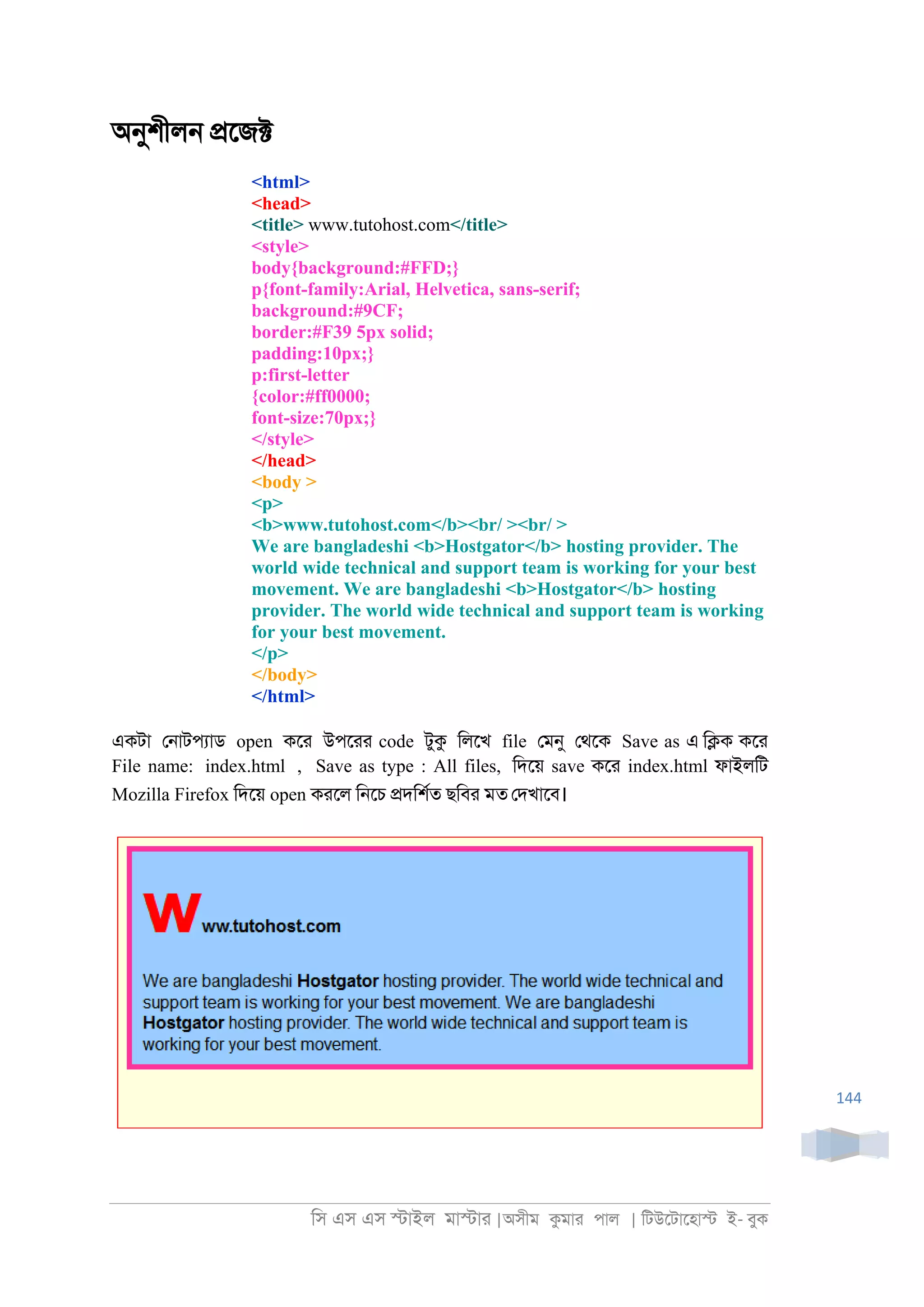 িস এস এস �াইল মা�াা |অসীম কমাা পাল | িটউেটােহা� ই- বুক
144
অনুশীল্ �েজ�
<html>
<head>
<title> www.tutohost.com</title>
<style>
body{background:#FFD;}
p{font-family:Arial, Helvetica, sans-serif;
background:#9CF;
border:#F39 5px solid;
padding:10px;}
p:first-letter
{color:#ff0000;
font-size:70px;}
</style>
</head>
<body >
<p>
<b>www.tutohost.com</b><br/ ><br/ >
We are bangladeshi <b>Hostgator</b> hosting provider. The
world wide technical and support team is working for your best
movement. We are bangladeshi <b>Hostgator</b> hosting
provider. The world wide technical and support team is working
for your best movement.
</p>
</body>
</html>
একটা ে্াটপযাড open কো উপোা code টুক িলেখ file েমনু েথেক Save as এ ি�ক কো
File name: index.html , Save as type : All files, িদেয় save কো index.html ফাইলিট
Mozilla Firefox িদেয় open কােল ি্েচ �দিশরত ছিবা মত েদখােব।
 