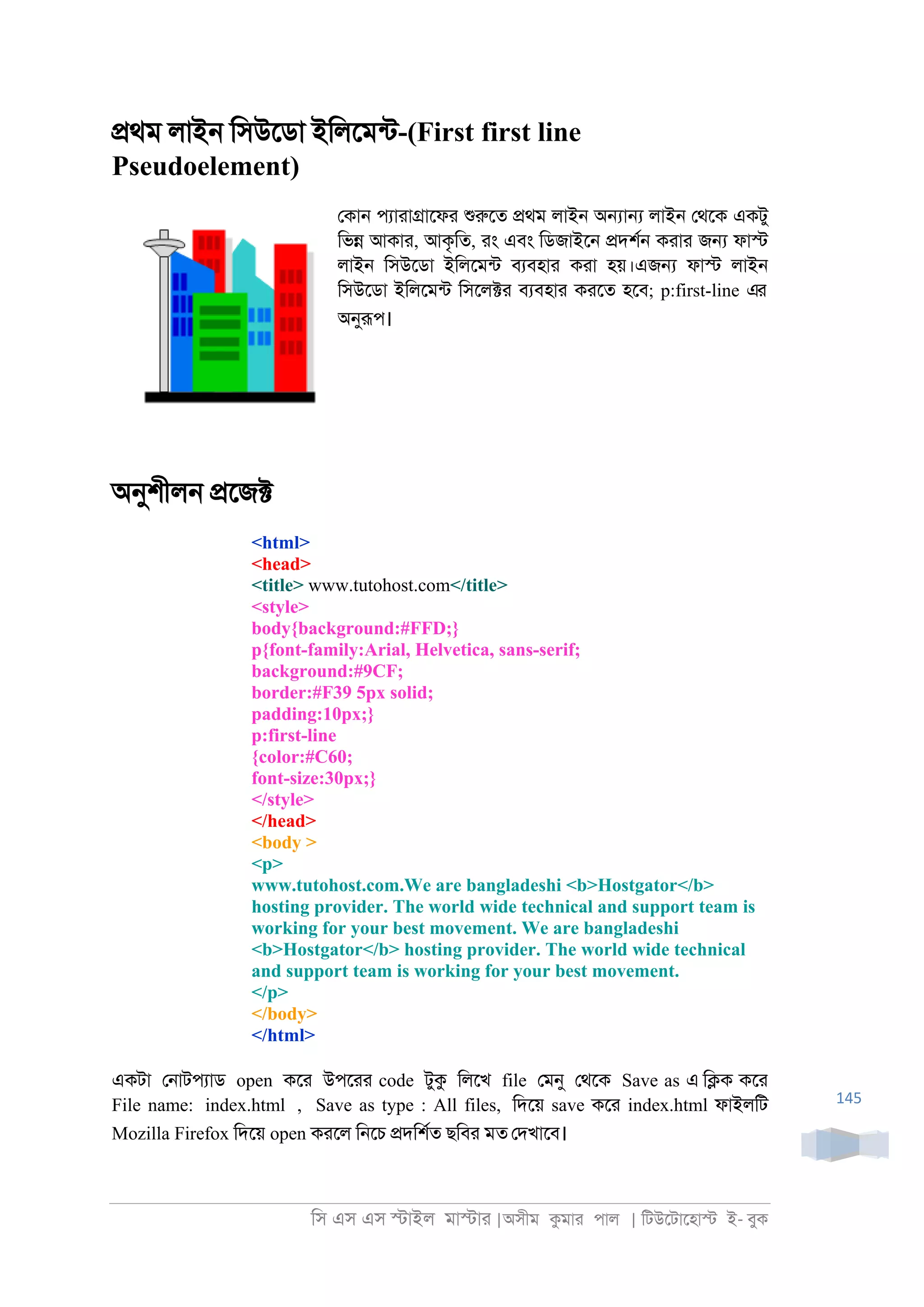 িস এস এস �াইল মা�াা |অসীম কমাা পাল | িটউেটােহা� ই- বুক
145
�থম লাই্ িসউেডা ইিলেমনট-(First first line
Pseudoelement)
েকা্ পযাাা�ােফা শুরুেত �থম লাই্ অ�া� লাই্ েথেক একটু
িভ� আকাা, আকৃিত, াং এবং িডজাইে্ �দশর্ কাাা জ� ফা�
লাই্ িসউেডা ইিলেমনট বযবহাা কাা হয়।এজ� ফা� লাই্
িসউেডা ইিলেমনট িসেল�া বযবহাা কােত হেব; p:first-line এর
অনুরূপ।
অনুশীল্ �েজ�
<html>
<head>
<title> www.tutohost.com</title>
<style>
body{background:#FFD;}
p{font-family:Arial, Helvetica, sans-serif;
background:#9CF;
border:#F39 5px solid;
padding:10px;}
p:first-line
{color:#C60;
font-size:30px;}
</style>
</head>
<body >
<p>
www.tutohost.com.We are bangladeshi <b>Hostgator</b>
hosting provider. The world wide technical and support team is
working for your best movement. We are bangladeshi
<b>Hostgator</b> hosting provider. The world wide technical
and support team is working for your best movement.
</p>
</body>
</html>
একটা ে্াটপযাড open কো উপোা code টুক িলেখ file েমনু েথেক Save as এ ি�ক কো
File name: index.html , Save as type : All files, িদেয় save কো index.html ফাইলিট
Mozilla Firefox িদেয় open কােল ি্েচ �দিশরত ছিবা মত েদখােব।
 