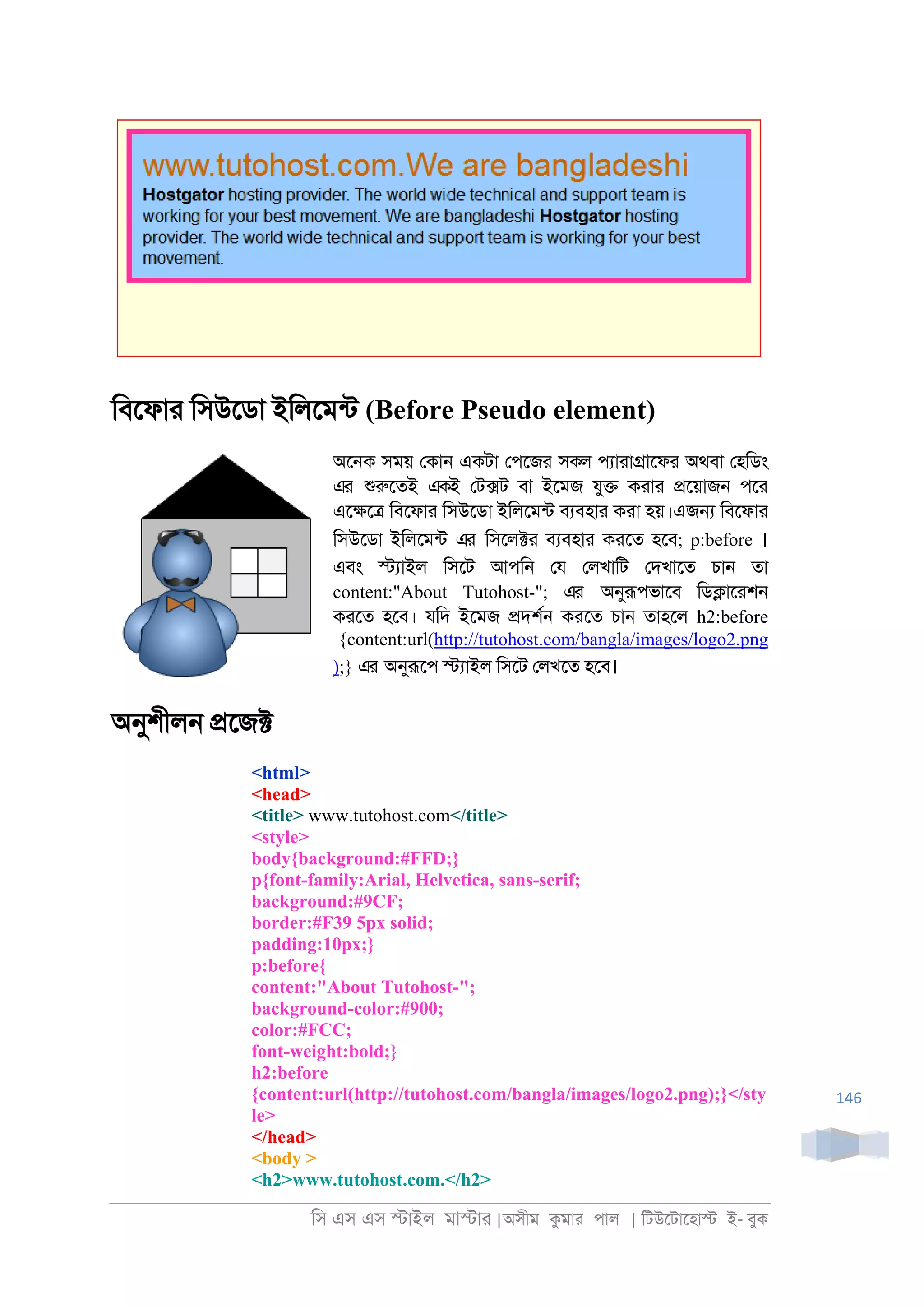 িস এস এস �াইল মা�াা |অসীম কমাা পাল | িটউেটােহা� ই- বুক
146
িবেফাা িসউেডা ইিলেমনট (Before Pseudo element)
অে্ক সময় েকা্ একটা েপেজা সকল পযাাা�ােফা অথবা েহিডং
এর শুরুেতই একই েট�ট বা ইেমজ যু� কাাা �েয়াজ্ পো
এে�ে� িবেফাা িসউেডা ইিলেমনট বযবহাা কাা হয়।এজ� িবেফাা
িসউেডা ইিলেমনট এর িসেল�া বযবহাা কােত হেব; p:before ।
এবং �যাইল িসেট আপি্ েয েলখািট েদখােত চা্ তা
content:"About Tutohost-"; এর অনুরূপভােব িড�াোশ্
কােত হেব। যিদ ইেমজ �দশর্ কােত চা্ তাহেল h2:before
{content:url(http://tutohost.com/bangla/images/logo2.png
);} এর অনুরূেপ �যাইল িসেট েলখেত হেব।
অনুশীল্ �েজ�
<html>
<head>
<title> www.tutohost.com</title>
<style>
body{background:#FFD;}
p{font-family:Arial, Helvetica, sans-serif;
background:#9CF;
border:#F39 5px solid;
padding:10px;}
p:before{
content:"About Tutohost-";
background-color:#900;
color:#FCC;
font-weight:bold;}
h2:before
{content:url(http://tutohost.com/bangla/images/logo2.png);}</sty
le>
</head>
<body >
<h2>www.tutohost.com.</h2>
 