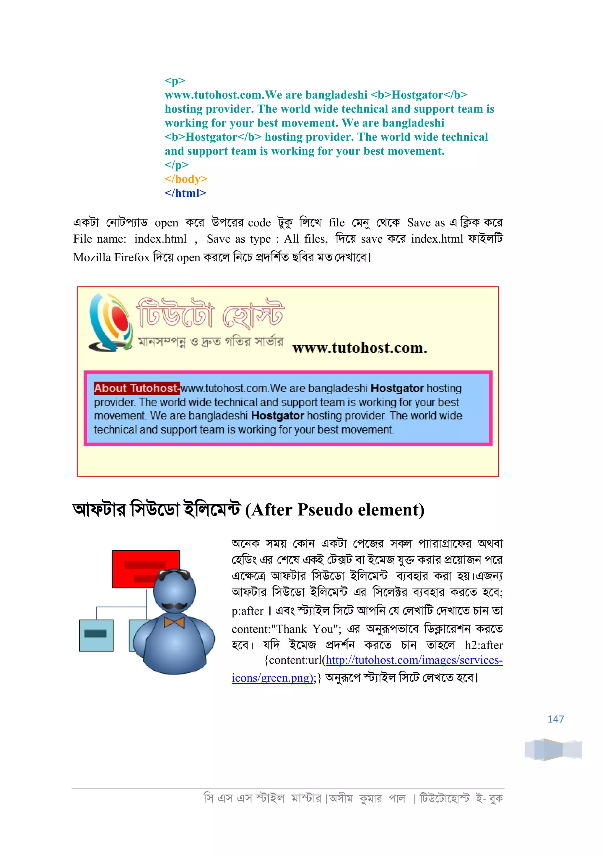 িস এস এস �াইল মা�াা |অসীম কমাা পাল | িটউেটােহা� ই- বুক
147
<p>
www.tutohost.com.We are bangladeshi <b>Hostgator</b>
hosting provider. The world wide technical and support team is
working for your best movement. We are bangladeshi
<b>Hostgator</b> hosting provider. The world wide technical
and support team is working for your best movement.
</p>
</body>
</html>
একটা ে্াটপযাড open কো উপোা code টুক িলেখ file েমনু েথেক Save as এ ি�ক কো
File name: index.html , Save as type : All files, িদেয় save কো index.html ফাইলিট
Mozilla Firefox িদেয় open কােল ি্েচ �দিশরত ছিবা মত েদখােব।
আফটাা িসউেডা ইিলেমনট (After Pseudo element)
অে্ক সময় েকা্ একটা েপেজা সকল পযাাা�ােফা অথবা
েহিডং এর েশেষ একই েট�ট বা ইেমজ যু� কাাা �েয়াজ্ পো
এে�ে� আফটাা িসউেডা ইিলেমনট বযবহাা কাা হয়।এজ�
আফটাা িসউেডা ইিলেমনট এর িসেল�া বযবহাা কােত হেব;
p:after । এবং �যাইল িসেট আপি্ েয েলখািট েদখােত চা্ তা
content:"Thank You"; এর অনুরূপভােব িড�াোশ্ কােত
হেব। যিদ ইেমজ �দশর্ কােত চা্ তাহেল h2:after
{content:url(http://tutohost.com/images/services-
icons/green.png);} অনুরূেপ �যাইল িসেট েলখেত হেব।
 