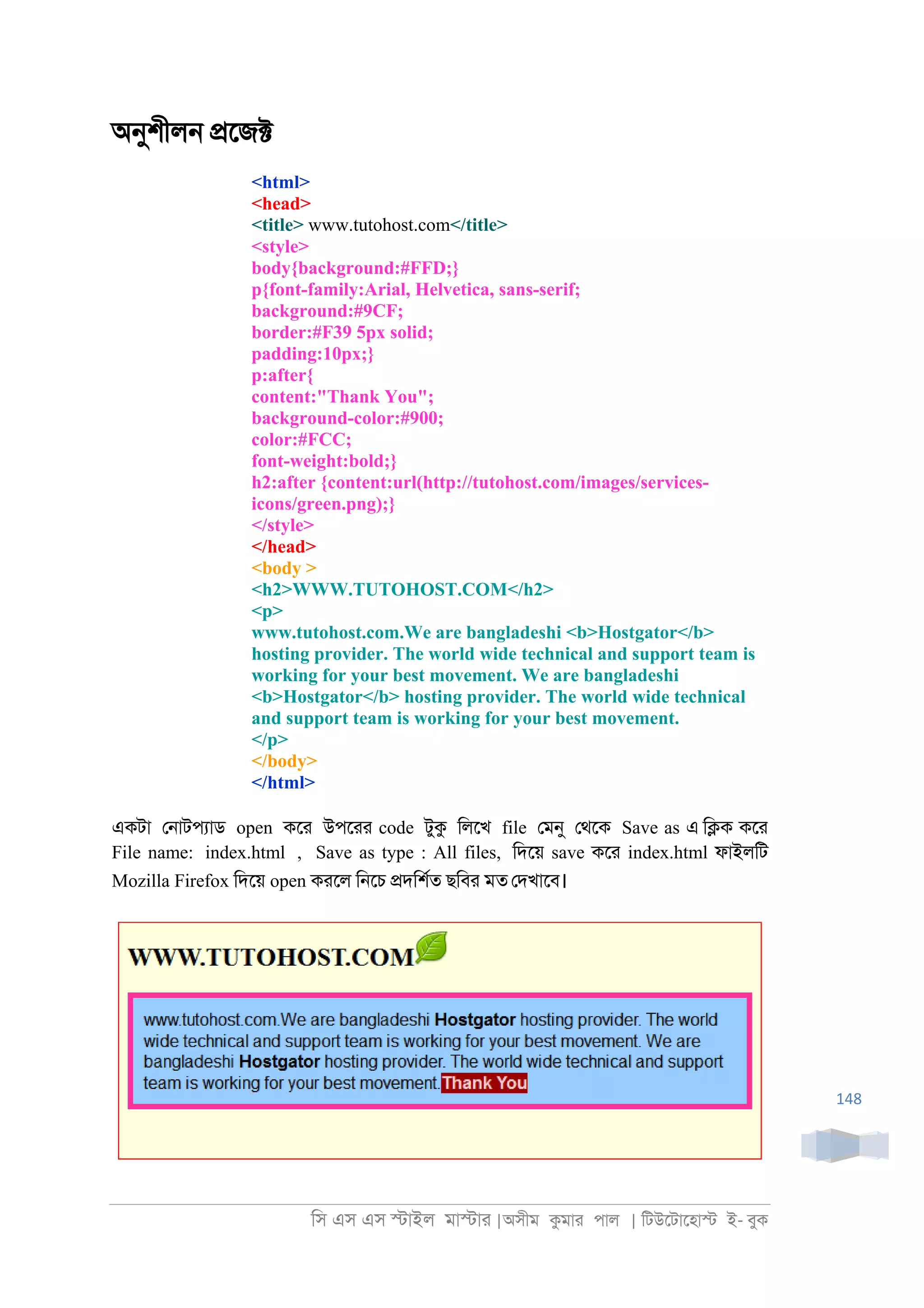িস এস এস �াইল মা�াা |অসীম কমাা পাল | িটউেটােহা� ই- বুক
148
অনুশীল্ �েজ�
<html>
<head>
<title> www.tutohost.com</title>
<style>
body{background:#FFD;}
p{font-family:Arial, Helvetica, sans-serif;
background:#9CF;
border:#F39 5px solid;
padding:10px;}
p:after{
content:"Thank You";
background-color:#900;
color:#FCC;
font-weight:bold;}
h2:after {content:url(http://tutohost.com/images/services-
icons/green.png);}
</style>
</head>
<body >
<h2>WWW.TUTOHOST.COM</h2>
<p>
www.tutohost.com.We are bangladeshi <b>Hostgator</b>
hosting provider. The world wide technical and support team is
working for your best movement. We are bangladeshi
<b>Hostgator</b> hosting provider. The world wide technical
and support team is working for your best movement.
</p>
</body>
</html>
একটা ে্াটপযাড open কো উপোা code টুক িলেখ file েমনু েথেক Save as এ ি�ক কো
File name: index.html , Save as type : All files, িদেয় save কো index.html ফাইলিট
Mozilla Firefox িদেয় open কােল ি্েচ �দিশরত ছিবা মত েদখােব।
 