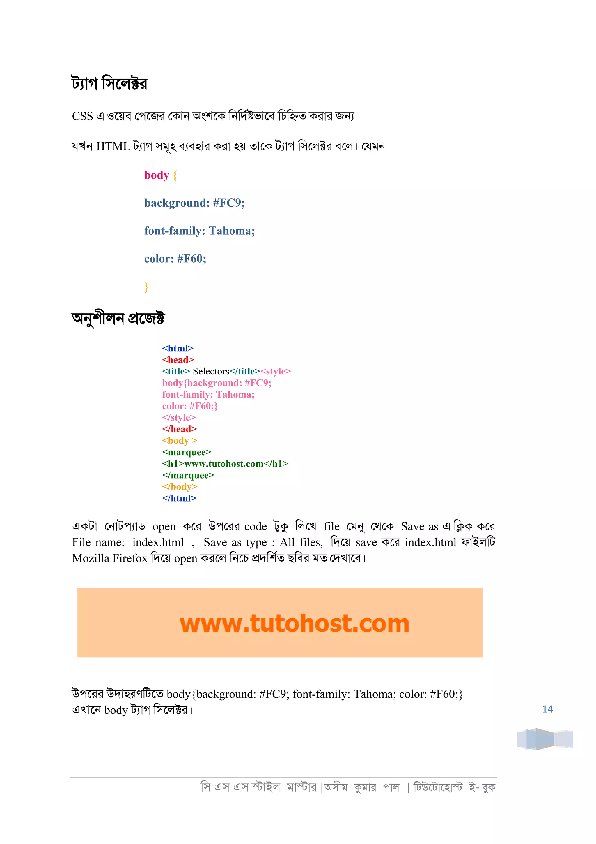 িস এস এস �াইল মা�াা |অসীম কমাা পাল | িটউেটােহা� ই- বুক
14
টযাগ িসেল�া
CSS এওেয়ব েপেজা েকা্ অংশেক ি্িদর�ভােব িচি�ত কাাা জ�
যখন HTML টযাগ সমূহ বযবহাা কাা হয় তােক টযাগ িসেল�া বেল। েযম্
body {
background: #FC9;
font-family: Tahoma;
color: #F60;
}
অনুশীল্ �েজ�
<html>
<head>
<title> Selectors</title><style>
body{background: #FC9;
font-family: Tahoma;
color: #F60;}
</style>
</head>
<body >
<marquee>
<h1>www.tutohost.com</h1>
</marquee>
</body>
</html>
একটা ে্াটপযাড open কো উপোা code টুক িলেখ file েমনু েথেক Save as এ ি�ক কো
File name: index.html , Save as type : All files, িদেয় save কো index.html ফাইলিট
Mozilla Firefox িদেয় open কােল ি্েচ �দিশরত ছিবা মত েদখােব।
উপোা উদাহাণিটেত body{background: #FC9; font-family: Tahoma; color: #F60;}
এখাে্ body টযাগ িসেল�া।
 