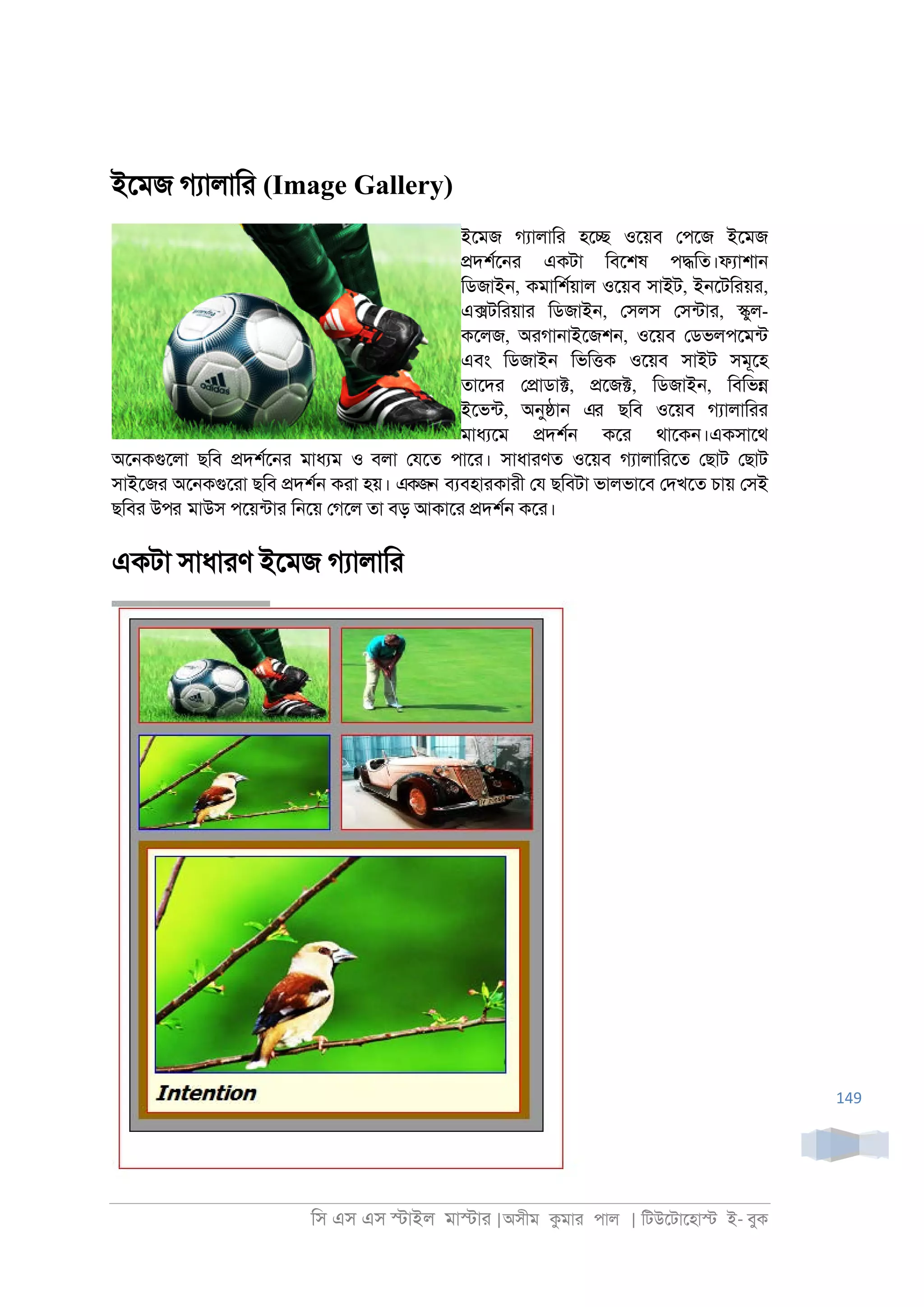 িস এস এস �াইল মা�াা |অসীম কমাা পাল | িটউেটােহা� ই- বুক
149
ইেমজ গযালািা (Image Gallery)
ইেমজ গযালািা হে� ওেয়ব েপেজ ইেমজ
�দশরে্া একটা িবেশষ প�িত।ফযাশা্
িডজাই্, কমািশরয়াল ওেয়ব সাইট, ই্েটিায়া,
এ�টিায়াা িডজাই্, েসলস েসনটাা, �ুল-
কেলজ, অাগা্াইেজশ্, ওেয়ব েডভলপেমনট
এবং িডজাই্ িভি�ক ওেয়ব সাইট সমূেহ
তােদা ে�াডা�, �েজ�, িডজাই্, িবিভ�
ইেভনট, অনু�া্ এর ছিব ওেয়ব গযালািাা
মাধযেম �দশর্ কো থােক্।একসােথ
অে্কগুেলা ছিব �দশরে্া মাধযম ও বলা েযেত পাো। সাধাাণত ওেয়ব গযালািােত েছাট েছাট
সাইেজা অে্কগুোা ছিব �দশর্ কাা হয়। একজন বযবহাাকাাী েয ছিবটা ভালভােব েদখেত চায় েসই
ছিবা উপর মাউস পেয়নটাা ি্েয় েগেল তা বড় আকাো �দশর্ কো।
একটা সাধাাণ ইেমজ গযালািা
 