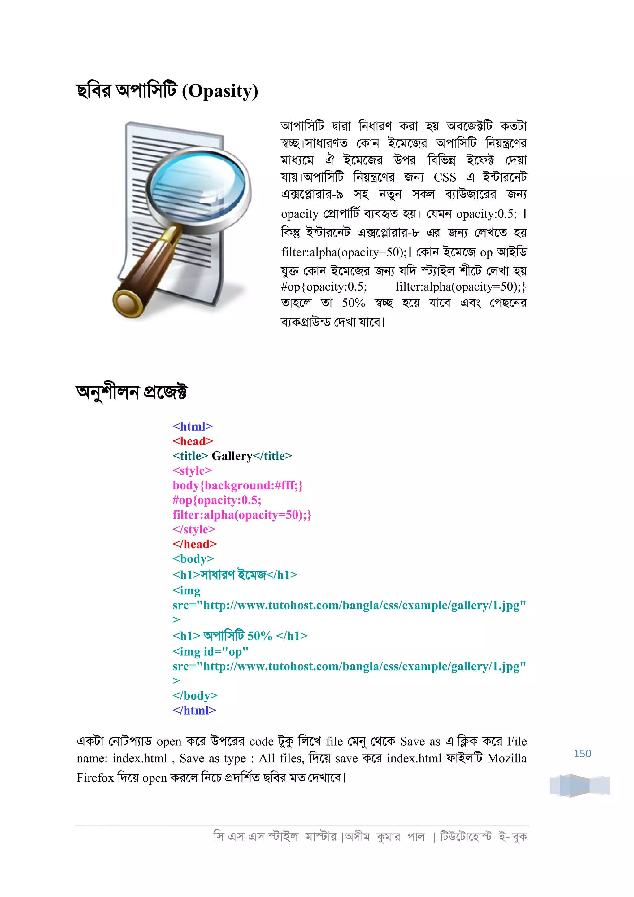 িস এস এস �াইল মা�াা |অসীম কমাা পাল | িটউেটােহা� ই- বুক
150
ছিবা অপািসিট (Opasity)
আপািসিট �াাা ি্ধাাণ কাা হয় অবেজ�িট কতটা
��।সাধাাণত েকা্ ইেমেজা অপািসিট ি্য়�েণা
মাধযেম ঐ ইেমেজা উপর িবিভ� ইেফ� েদয়া
যায়।অপািসিট ি্য়�েণা জ� CSS এ ইনটাাে্ট
এ�ে�াাাা-৯ সহ ্তু্ সকল বযাউজাোা জ�
opacity ে�াপািটর বযবহৃত হয়। েযম্ opacity:0.5; ।
িক� ইনটাাে্ট এ�ে�াাাা-৮ এর জ� েলখেত হয়
filter:alpha(opacity=50);। েকা্ ইেমেজ op আইিড
যু� েকা্ ইেমেজা জ� যিদ �যাইল শীেট েলখা হয়
#op{opacity:0.5; filter:alpha(opacity=50);}
তাহেল তা 50% �� হেয় যােব এবং েপছে্া
বযক�াউনড েদখা যােব।
অনুশীল্ �েজ�
<html>
<head>
<title> Gallery</title>
<style>
body{background:#fff;}
#op{opacity:0.5;
filter:alpha(opacity=50);}
</style>
</head>
<body>
<h1>সাধাাণ ইেমজ</h1>
<img
src="http://www.tutohost.com/bangla/css/example/gallery/1.jpg"
>
<h1> অপািসিট 50% </h1>
<img id="op"
src="http://www.tutohost.com/bangla/css/example/gallery/1.jpg"
>
</body>
</html>
একটা ে্াটপযাড open কো উপোা code টুক িলেখ file েমনু েথেক Save as এ ি�ক কো File
name: index.html , Save as type : All files, িদেয় save কো index.html ফাইলিট Mozilla
Firefox িদেয় open কােল ি্েচ �দিশরত ছিবা মত েদখােব।
 