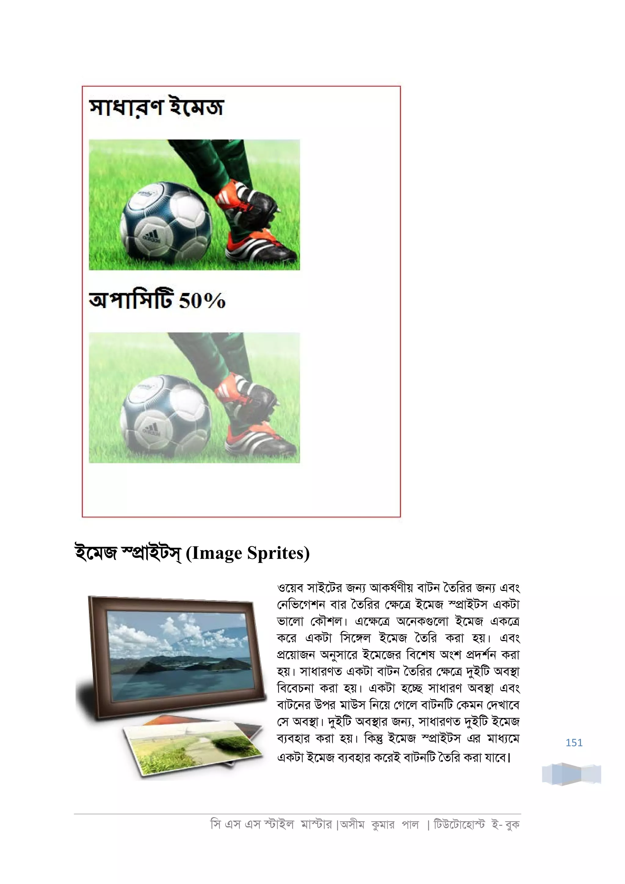 িস এস এস �াইল মা�াা |অসীম কমাা পাল | িটউেটােহা� ই- বুক
151
ইেমজ স্�াইটস্ (Image Sprites)
ওেয়ব সাইেটা জ� আকষরণীয় বাট্ ৈতিাা জ� এবং
ে্িভেগশ্ বাা ৈতিাা ে�ে� ইেমজ স্�াইটস একটা
ভােলা েকৗশল। এে�ে� অে্কগুেলা ইেমজ একে�
কো একটা িসে�ল ইেমজ ৈতিা কাা হয়। এবং
�েয়াজ্ অনুসাো ইেমেজা িবেশষ অংশ �দশর্ কাা
হয়। সাধাাণত একটা বাট্ ৈতিাা ে�ে� দুইিট অব�া
িবেবচ্া কাা হয়। একটা হে� সাধাাণ অব�া এবং
বাটে্া উপর মাউস ি্েয় েগেল বাট্িট েকম্ েদখােব
েস অব�া। দুইিট অব�াা জ�, সাধাাণত দুইিট ইেমজ
বযবহাা কাা হয়। িক� ইেমজ স্�াইটস এর মাধযেম
একটা ইেমজ বযবহাা কোই বাট্িট ৈতিা কাা যােব।
 