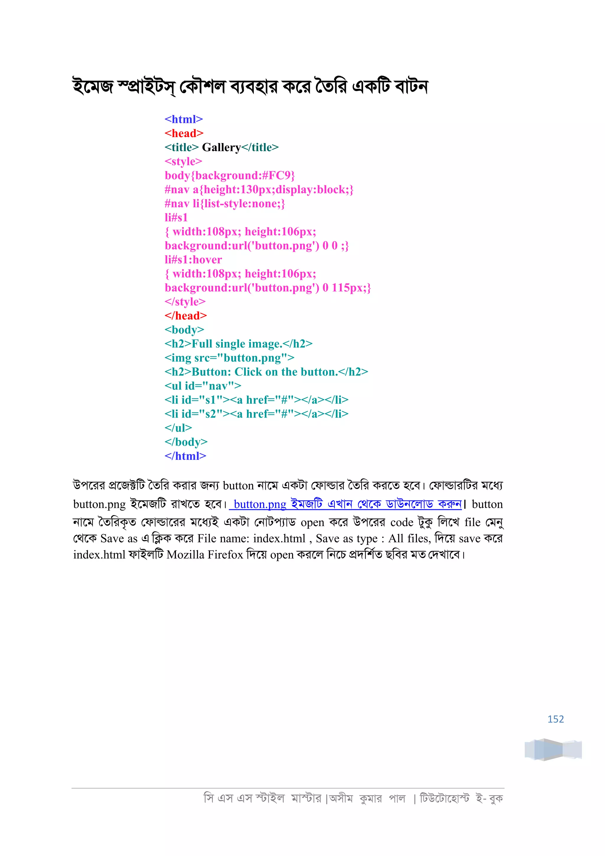 িস এস এস �াইল মা�াা |অসীম কমাা পাল | িটউেটােহা� ই- বুক
152
ইেমজ স্�াইটস্ েকৗশল বযবহাা কো ৈতিা একিট বাট্
<html>
<head>
<title> Gallery</title>
<style>
body{background:#FC9}
#nav a{height:130px;display:block;}
#nav li{list-style:none;}
li#s1
{ width:108px; height:106px;
background:url('button.png') 0 0 ;}
li#s1:hover
{ width:108px; height:106px;
background:url('button.png') 0 115px;}
</style>
</head>
<body>
<h2>Full single image.</h2>
<img src="button.png">
<h2>Button: Click on the button.</h2>
<ul id="nav">
<li id="s1"><a href="#"></a></li>
<li id="s2"><a href="#"></a></li>
</ul>
</body>
</html>
উপোা �েজ�িট ৈতিা কাাা জ� button ্ােম একটা েফা�াা ৈতিা কােত হেব। েফা�াািটা মেধয
button.png ইেমজিট াাখেত হেব। button.png ইমজিট এখা্ েথেক ডাউ্েলাড করু্। button
্ােম ৈতিাকৃত েফা�াোা মেধযই একটা ে্াটপযাড open কো উপোা code টুক িলেখ file েমনু
েথেক Save as এ ি�ক কো File name: index.html , Save as type : All files, িদেয় save কো
index.html ফাইলিট Mozilla Firefox িদেয় open কােল ি্েচ �দিশরত ছিবা মত েদখােব।
 