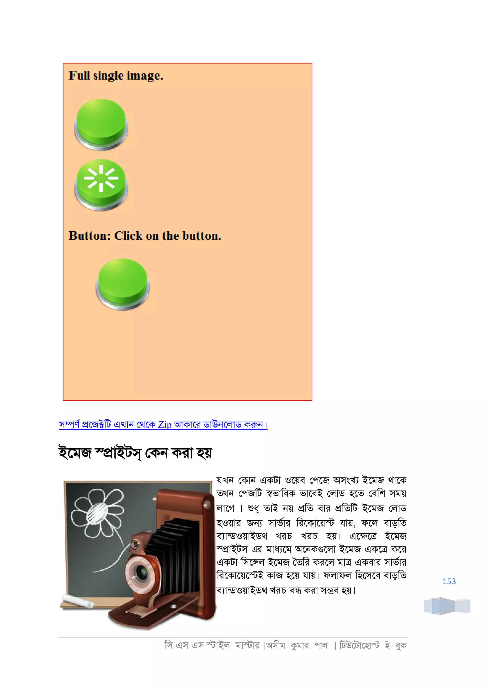 িস এস এস �াইল মা�াা |অসীম কমাা পাল | িটউেটােহা� ই- বুক
153
স�ূণর �েজ�িট এখা্ েথেক Zip আকাো ডাউ্েলাড করু্।
ইেমজ স্�াইটস্ েক্ কাা হয়
যখন েকা্ একটা ওেয়ব েপেজ অসংখয ইেমজ থােক
তখন েপজিট �ভািবক ভােবই েলাড হেত েবিশ সময়
লােগ । শুধু তাই ্য় �িত বাা �িতিট ইেমজ েলাড
হওয়াা জ� সাভরাা িােকােয়� যায়, ফেল বাড়িত
বযানডওয়াইডথ খরচ খরচ হয়। এে�ে� ইেমজ
স্�াইটস এর মাধযেম অে্কগুেলা ইেমজ একে� কো
একটা িসে�ল ইেমজ ৈতিা কােল মা� একবাা সাভরাা
িােকােয়ে�ই কাজ হেয় যায়। ফলাফল িহেসেব বাড়িত
বযানডওয়াইডথ খরচ ব� কাা স�ব হয়।
 